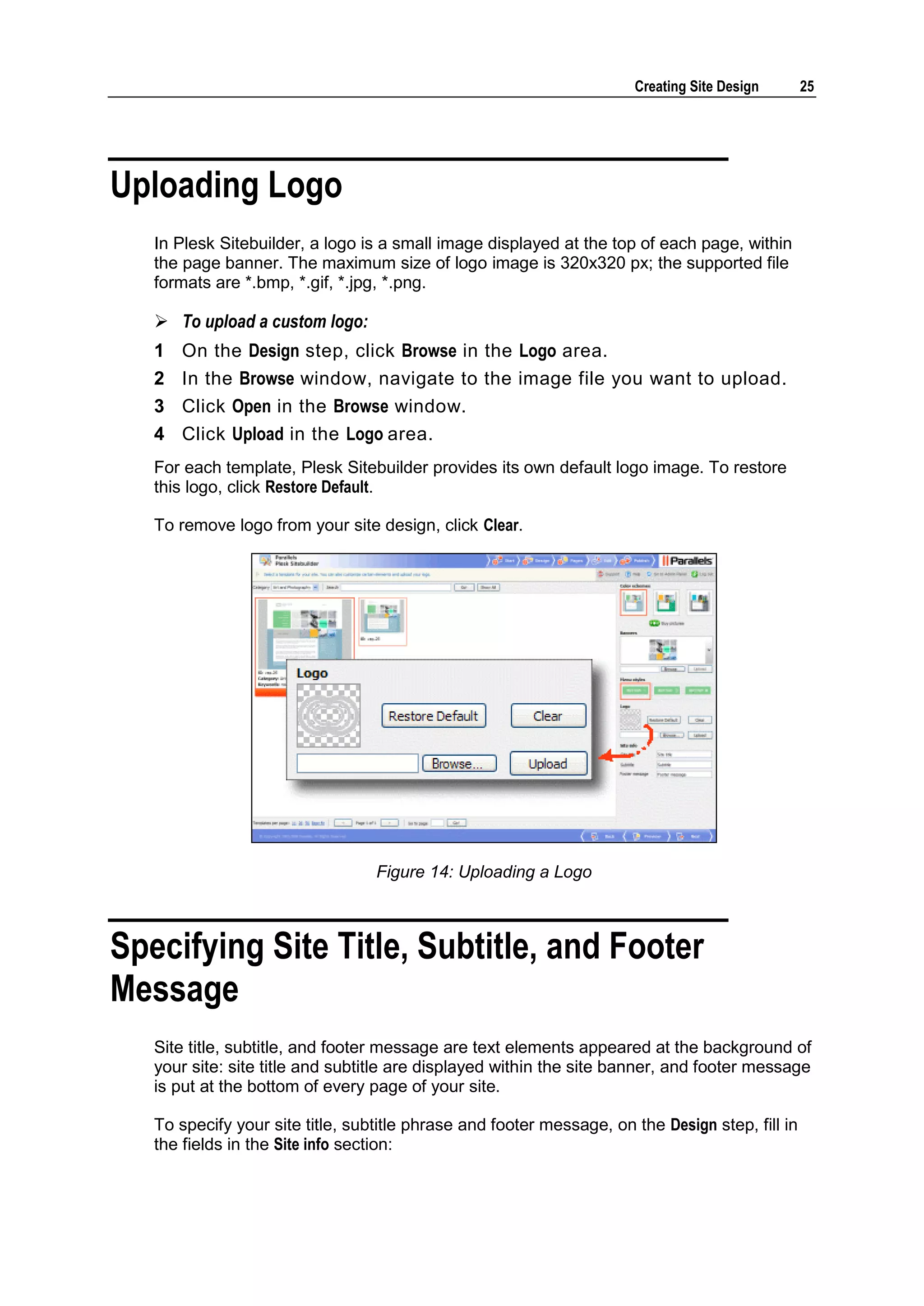 Creating Site Design 25 Uploading Logo In Plesk Sitebuilder, a logo is a small image displayed at the top of each page, within the page banner. The maximum size of logo image is 320x320 px; the supported file formats are *.bmp, *.gif, *.jpg, *.png.  To upload a custom logo: 1 On the Design step, click Browse in the Logo area. 2 In the Browse window, navigate to the image file you want to upload. 3 Click Open in the Browse window. 4 Click Upload in the Logo area. For each template, Plesk Sitebuilder provides its own default logo image. To restore this logo, click Restore Default. To remove logo from your site design, click Clear. Figure 14: Uploading a Logo Specifying Site Title, Subtitle, and Footer Message Site title, subtitle, and footer message are text elements appeared at the background of your site: site title and subtitle are displayed within the site banner, and footer message is put at the bottom of every page of your site. To specify your site title, subtitle phrase and footer message, on the Design step, fill in the fields in the Site info section: 