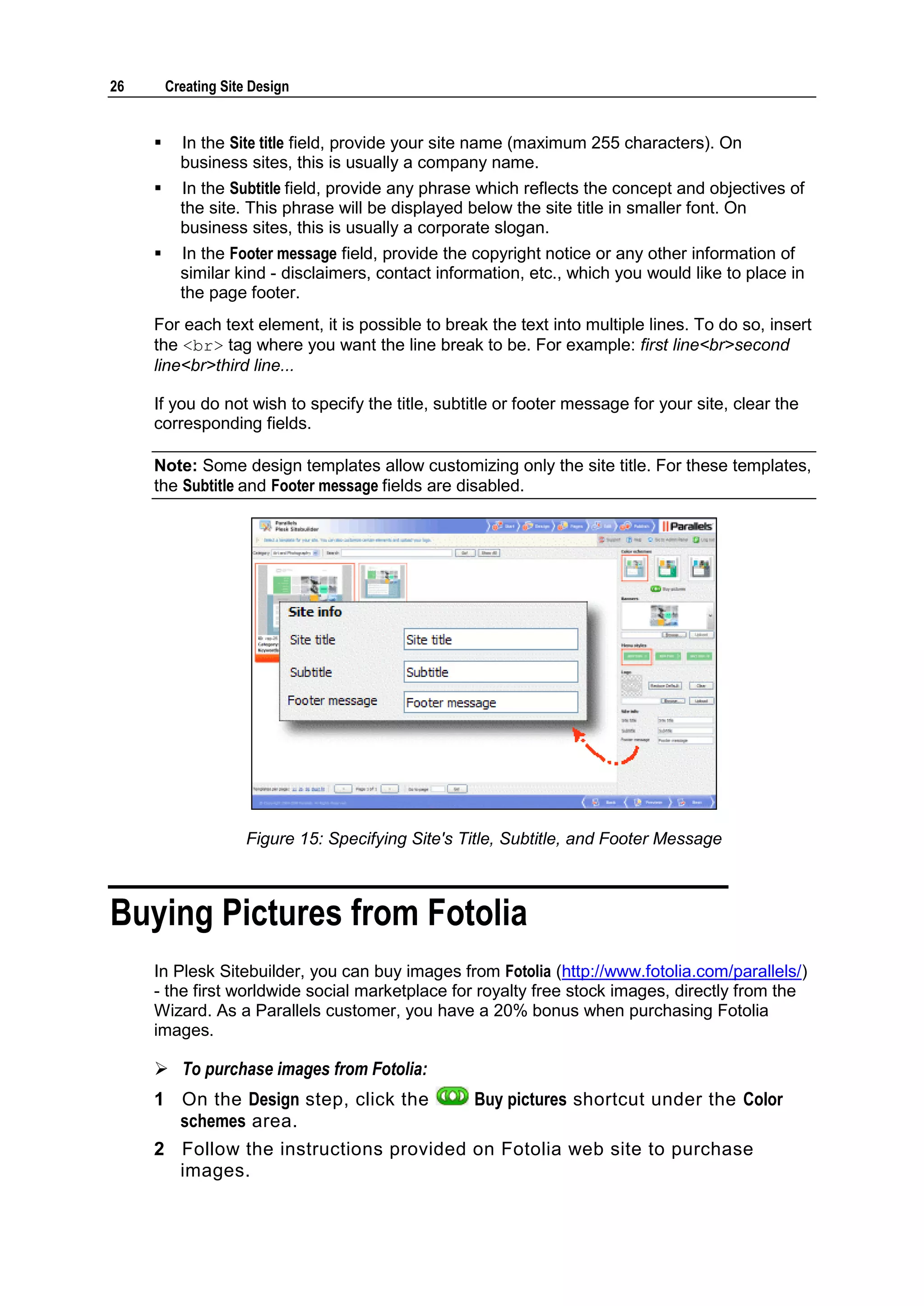 26 Creating Site Design  In the Site title field, provide your site name (maximum 255 characters). On business sites, this is usually a company name.  In the Subtitle field, provide any phrase which reflects the concept and objectives of the site. This phrase will be displayed below the site title in smaller font. On business sites, this is usually a corporate slogan.  In the Footer message field, provide the copyright notice or any other information of similar kind - disclaimers, contact information, etc., which you would like to place in the page footer. For each text element, it is possible to break the text into multiple lines. To do so, insert the <br> tag where you want the line break to be. For example: first line<br>second line<br>third line... If you do not wish to specify the title, subtitle or footer message for your site, clear the corresponding fields. Note: Some design templates allow customizing only the site title. For these templates, the Subtitle and Footer message fields are disabled. Figure 15: Specifying Site's Title, Subtitle, and Footer Message Buying Pictures from Fotolia In Plesk Sitebuilder, you can buy images from Fotolia (http://www.fotolia.com/parallels/) - the first worldwide social marketplace for royalty free stock images, directly from the Wizard. As a Parallels customer, you have a 20% bonus when purchasing Fotolia images.  To purchase images from Fotolia: 1 On the Design step, click the Buy pictures shortcut under the Color schemes area. 2 Follow the instructions provided on Fotolia web site to purchase images. 