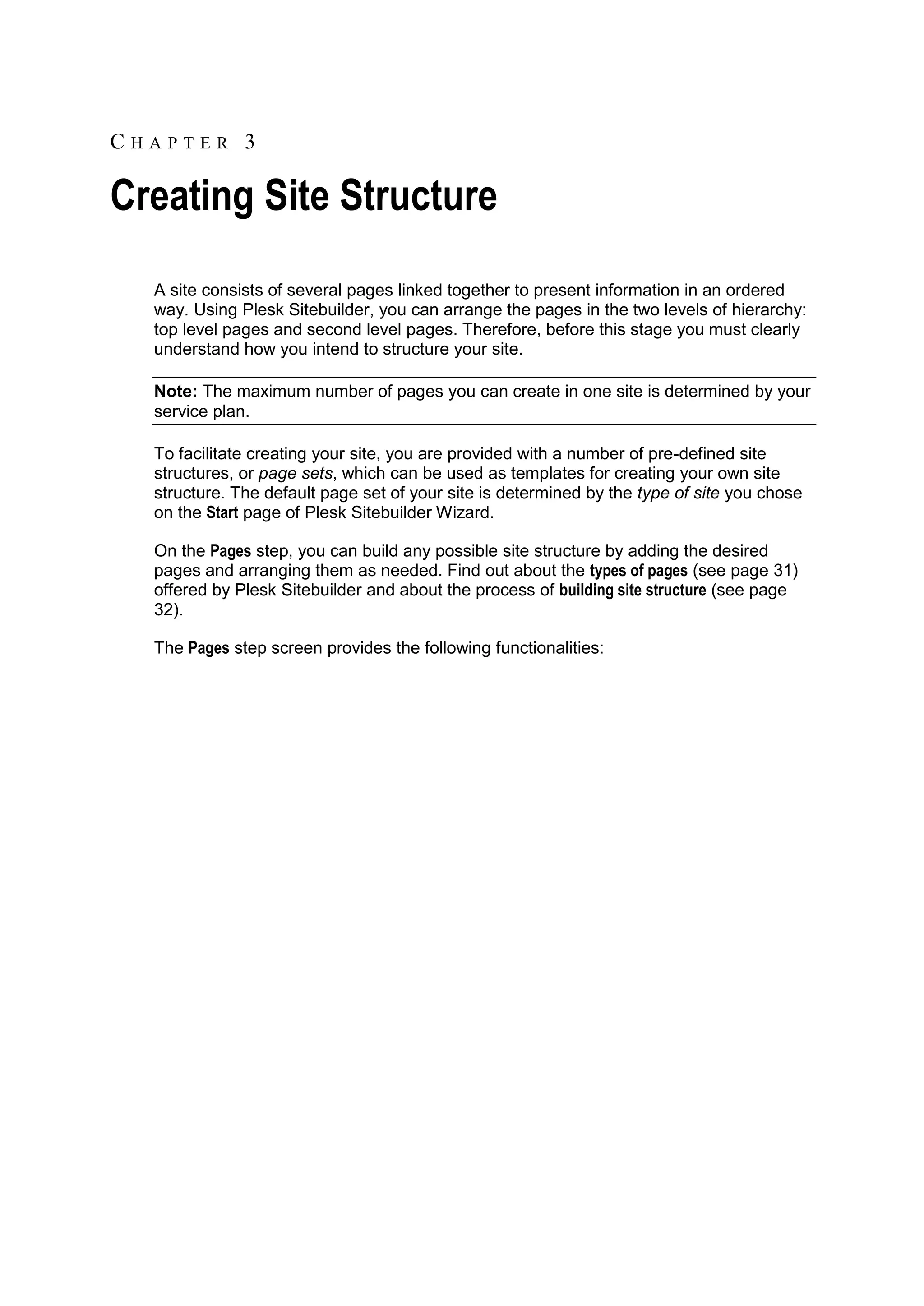 CHAPTER 3 Creating Site Structure A site consists of several pages linked together to present information in an ordered way. Using Plesk Sitebuilder, you can arrange the pages in the two levels of hierarchy: top level pages and second level pages. Therefore, before this stage you must clearly understand how you intend to structure your site. Note: The maximum number of pages you can create in one site is determined by your service plan. To facilitate creating your site, you are provided with a number of pre-defined site structures, or page sets, which can be used as templates for creating your own site structure. The default page set of your site is determined by the type of site you chose on the Start page of Plesk Sitebuilder Wizard. On the Pages step, you can build any possible site structure by adding the desired pages and arranging them as needed. Find out about the types of pages (see page 31) offered by Plesk Sitebuilder and about the process of building site structure (see page 32). The Pages step screen provides the following functionalities: 