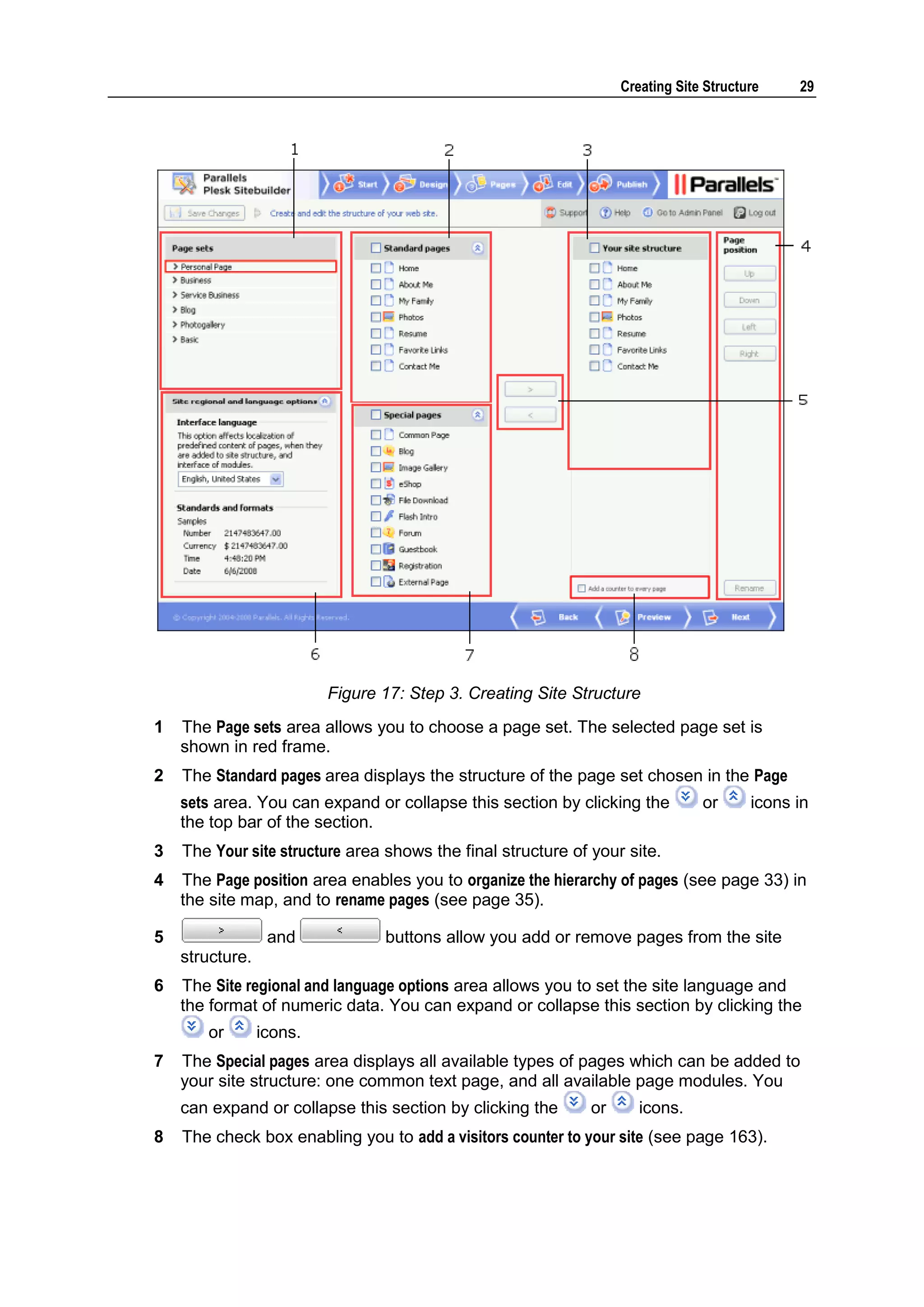 Creating Site Structure 29 Figure 17: Step 3. Creating Site Structure 1 The Page sets area allows you to choose a page set. The selected page set is shown in red frame. 2 The Standard pages area displays the structure of the page set chosen in the Page sets area. You can expand or collapse this section by clicking the or icons in the top bar of the section. 3 The Your site structure area shows the final structure of your site. 4 The Page position area enables you to organize the hierarchy of pages (see page 33) in the site map, and to rename pages (see page 35). 5 and buttons allow you add or remove pages from the site structure. 6 The Site regional and language options area allows you to set the site language and the format of numeric data. You can expand or collapse this section by clicking the or icons. 7 The Special pages area displays all available types of pages which can be added to your site structure: one common text page, and all available page modules. You can expand or collapse this section by clicking the or icons. 8 The check box enabling you to add a visitors counter to your site (see page 163). 