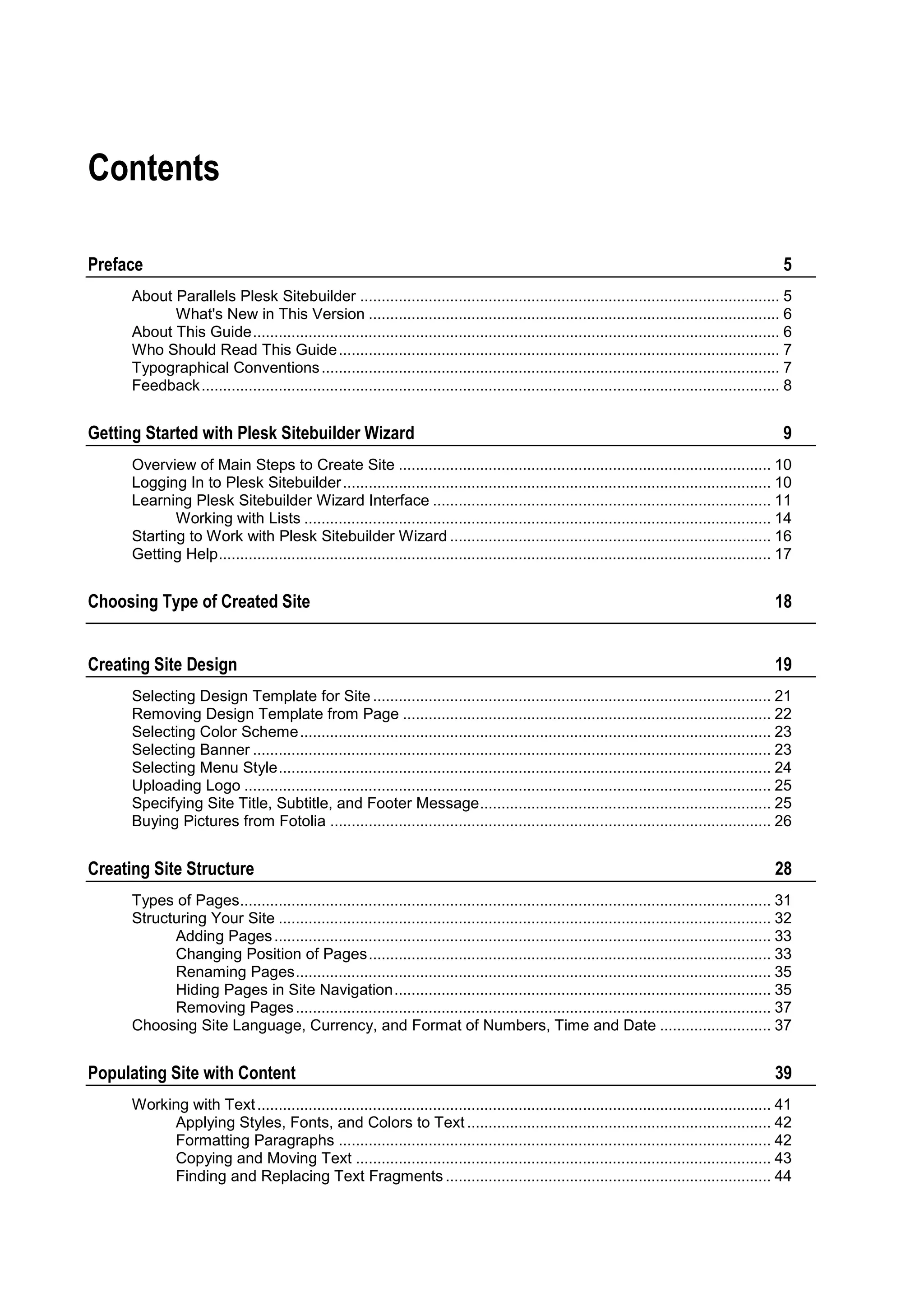 Contents Preface 5 About Parallels Plesk Sitebuilder .................................................................................................. 5 What's New in This Version ................................................................................................ 6 About This Guide ........................................................................................................................... 6 Who Should Read This Guide ....................................................................................................... 7 Typographical Conventions ........................................................................................................... 7 Feedback ....................................................................................................................................... 8 Getting Started with Plesk Sitebuilder Wizard 9 Overview of Main Steps to Create Site ....................................................................................... 10 Logging In to Plesk Sitebuilder .................................................................................................... 10 Learning Plesk Sitebuilder Wizard Interface ............................................................................... 11 Working with Lists ............................................................................................................. 14 Starting to Work with Plesk Sitebuilder Wizard ........................................................................... 16 Getting Help ................................................................................................................................. 17 Choosing Type of Created Site 18 Creating Site Design 19 Selecting Design Template for Site ............................................................................................. 21 Removing Design Template from Page ...................................................................................... 22 Selecting Color Scheme .............................................................................................................. 23 Selecting Banner ......................................................................................................................... 23 Selecting Menu Style ................................................................................................................... 24 Uploading Logo ........................................................................................................................... 25 Specifying Site Title, Subtitle, and Footer Message .................................................................... 25 Buying Pictures from Fotolia ....................................................................................................... 26 Creating Site Structure 28 Types of Pages ............................................................................................................................ 31 Structuring Your Site ................................................................................................................... 32 Adding Pages .................................................................................................................... 33 Changing Position of Pages .............................................................................................. 33 Renaming Pages ............................................................................................................... 35 Hiding Pages in Site Navigation ........................................................................................ 35 Removing Pages ............................................................................................................... 37 Choosing Site Language, Currency, and Format of Numbers, Time and Date .......................... 37 Populating Site with Content 39 Working with Text ........................................................................................................................ 41 Applying Styles, Fonts, and Colors to Text ....................................................................... 42 Formatting Paragraphs ..................................................................................................... 42 Copying and Moving Text ................................................................................................. 43 Finding and Replacing Text Fragments ............................................................................ 44 