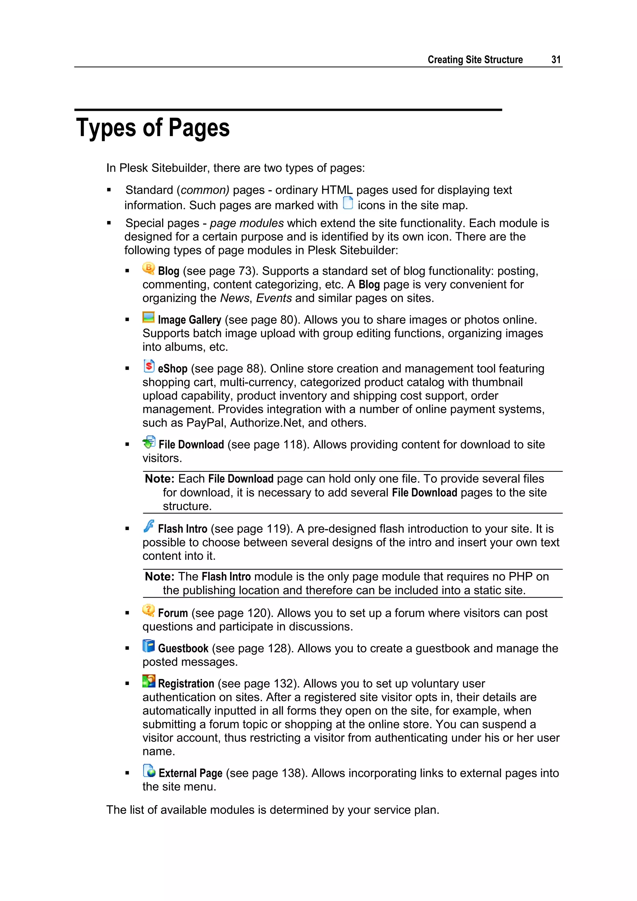 Creating Site Structure 31 Types of Pages In Plesk Sitebuilder, there are two types of pages:  Standard (common) pages - ordinary HTML pages used for displaying text information. Such pages are marked with icons in the site map.  Special pages - page modules which extend the site functionality. Each module is designed for a certain purpose and is identified by its own icon. There are the following types of page modules in Plesk Sitebuilder:  Blog (see page 73). Supports a standard set of blog functionality: posting, commenting, content categorizing, etc. A Blog page is very convenient for organizing the News, Events and similar pages on sites.  Image Gallery (see page 80). Allows you to share images or photos online. Supports batch image upload with group editing functions, organizing images into albums, etc.  eShop (see page 88). Online store creation and management tool featuring shopping cart, multi-currency, categorized product catalog with thumbnail upload capability, product inventory and shipping cost support, order management. Provides integration with a number of online payment systems, such as PayPal, Authorize.Net, and others.  File Download (see page 118). Allows providing content for download to site visitors. Note: Each File Download page can hold only one file. To provide several files for download, it is necessary to add several File Download pages to the site structure.  Flash Intro (see page 119). A pre-designed flash introduction to your site. It is possible to choose between several designs of the intro and insert your own text content into it. Note: The Flash Intro module is the only page module that requires no PHP on the publishing location and therefore can be included into a static site.  Forum (see page 120). Allows you to set up a forum where visitors can post questions and participate in discussions.  Guestbook (see page 128). Allows you to create a guestbook and manage the posted messages.  Registration (see page 132). Allows you to set up voluntary user authentication on sites. After a registered site visitor opts in, their details are automatically inputted in all forms they open on the site, for example, when submitting a forum topic or shopping at the online store. You can suspend a visitor account, thus restricting a visitor from authenticating under his or her user name.  External Page (see page 138). Allows incorporating links to external pages into the site menu. The list of available modules is determined by your service plan. 