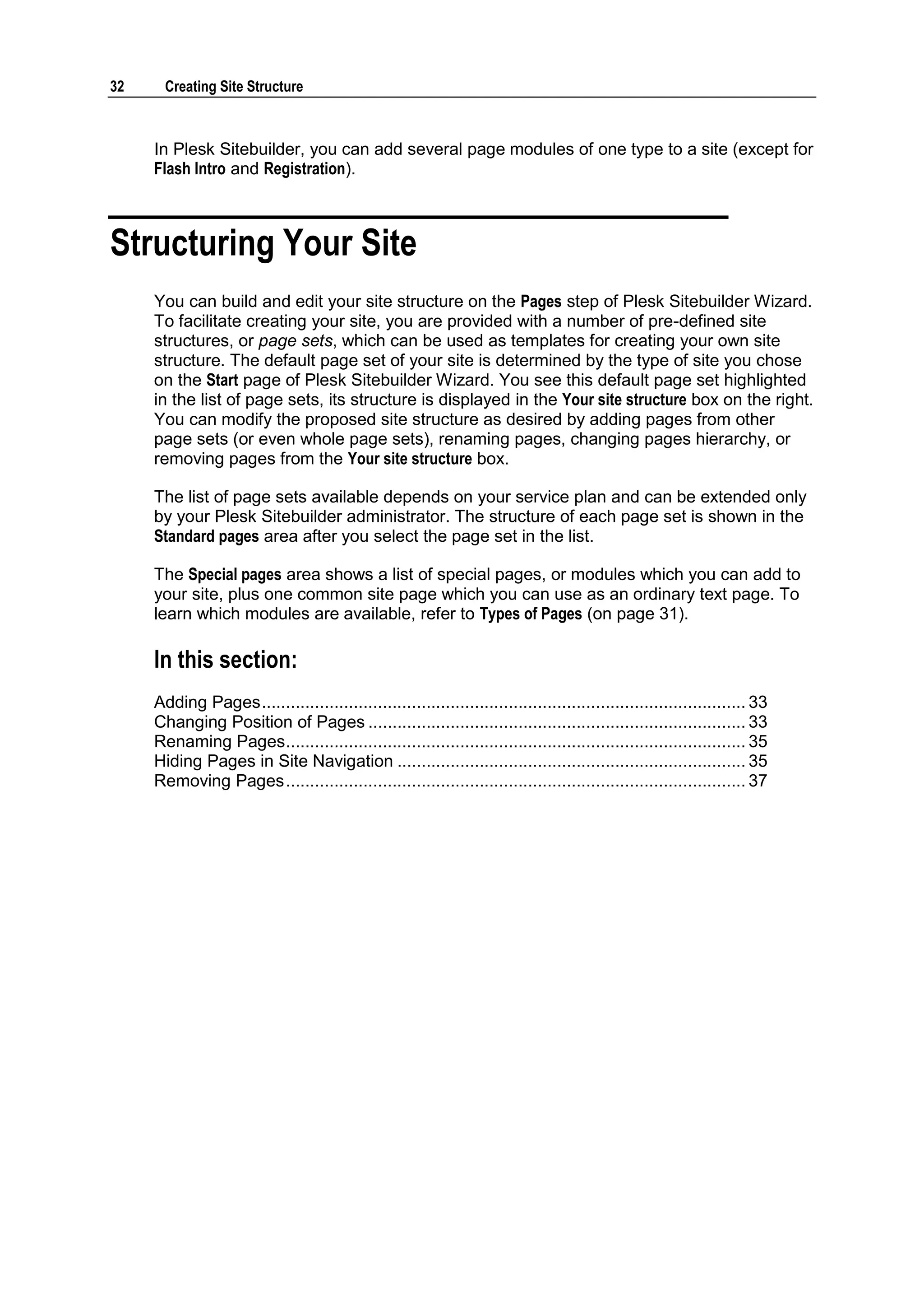 32 Creating Site Structure In Plesk Sitebuilder, you can add several page modules of one type to a site (except for Flash Intro and Registration). Structuring Your Site You can build and edit your site structure on the Pages step of Plesk Sitebuilder Wizard. To facilitate creating your site, you are provided with a number of pre-defined site structures, or page sets, which can be used as templates for creating your own site structure. The default page set of your site is determined by the type of site you chose on the Start page of Plesk Sitebuilder Wizard. You see this default page set highlighted in the list of page sets, its structure is displayed in the Your site structure box on the right. You can modify the proposed site structure as desired by adding pages from other page sets (or even whole page sets), renaming pages, changing pages hierarchy, or removing pages from the Your site structure box. The list of page sets available depends on your service plan and can be extended only by your Plesk Sitebuilder administrator. The structure of each page set is shown in the Standard pages area after you select the page set in the list. The Special pages area shows a list of special pages, or modules which you can add to your site, plus one common site page which you can use as an ordinary text page. To learn which modules are available, refer to Types of Pages (on page 31). In this section: Adding Pages .................................................................................................... 33 Changing Position of Pages .............................................................................. 33 Renaming Pages ............................................................................................... 35 Hiding Pages in Site Navigation ........................................................................ 35 Removing Pages ............................................................................................... 37 