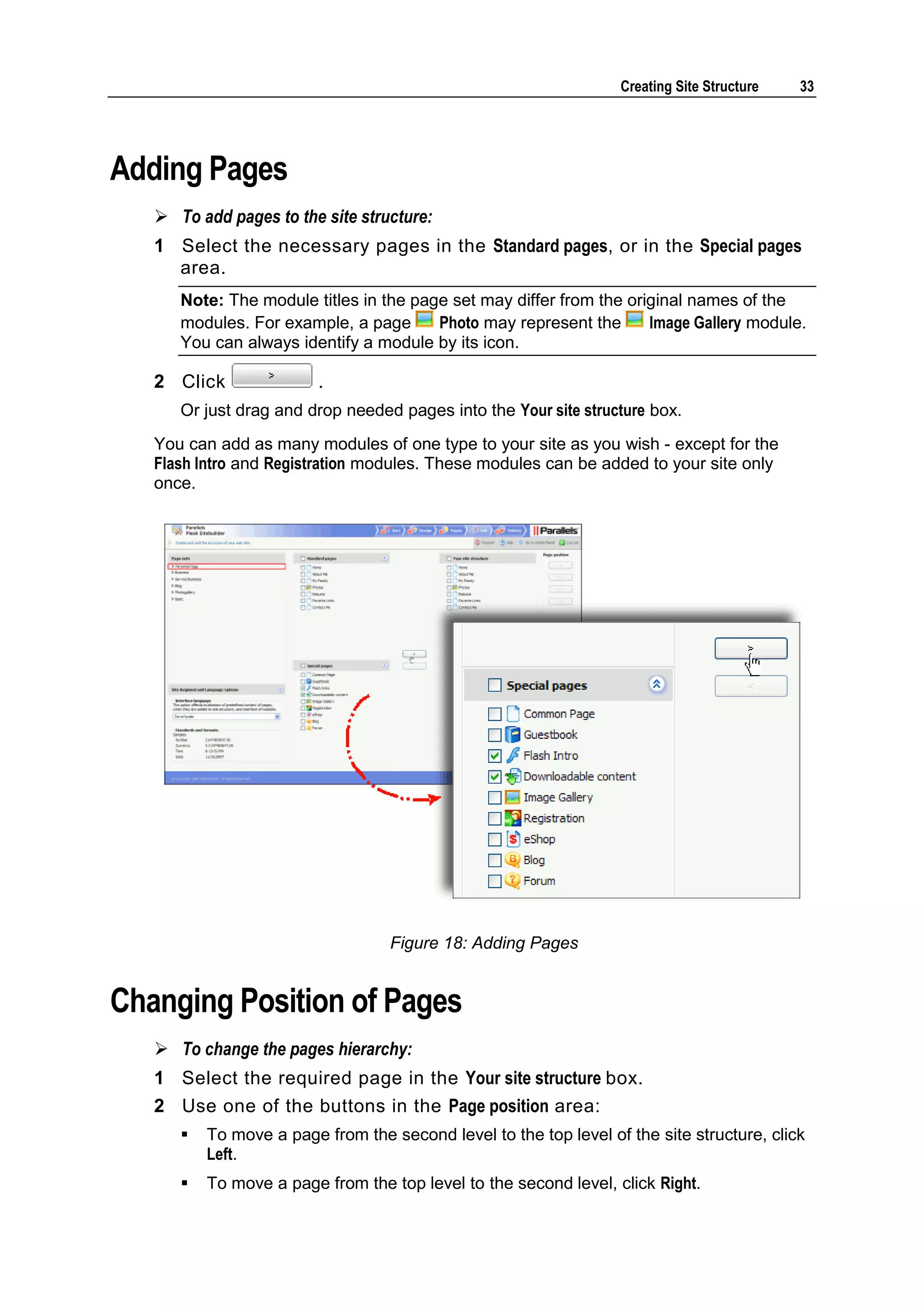 Creating Site Structure 33 Adding Pages  To add pages to the site structure: 1 Select the necessary pages in the Standard pages, or in the Special pages area. Note: The module titles in the page set may differ from the original names of the modules. For example, a page Photo may represent the Image Gallery module. You can always identify a module by its icon. 2 Click . Or just drag and drop needed pages into the Your site structure box. You can add as many modules of one type to your site as you wish - except for the Flash Intro and Registration modules. These modules can be added to your site only once. Figure 18: Adding Pages Changing Position of Pages  To change the pages hierarchy: 1 Select the required page in the Your site structure box. 2 Use one of the buttons in the Page position area:  To move a page from the second level to the top level of the site structure, click Left.  To move a page from the top level to the second level, click Right. 