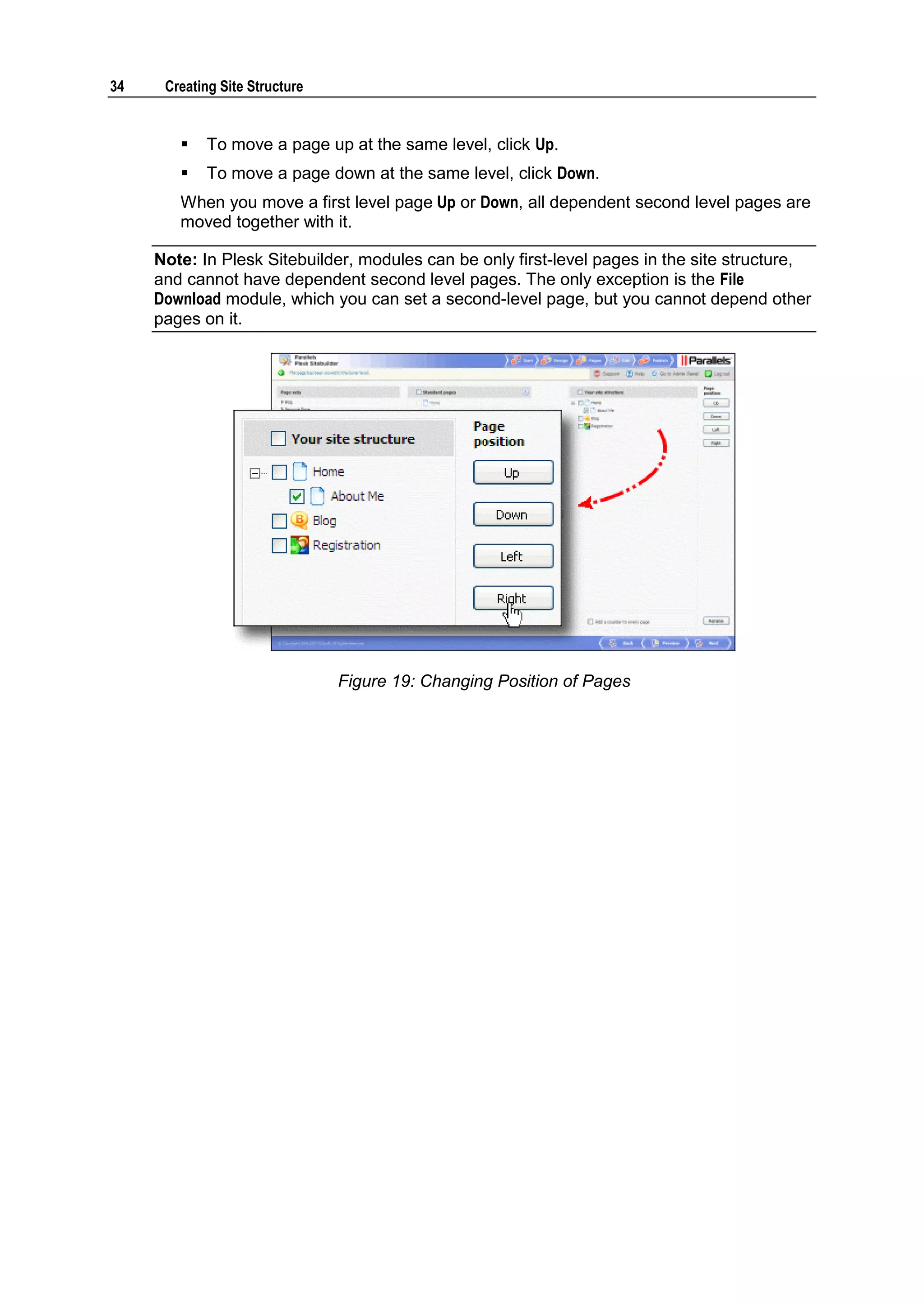 34 Creating Site Structure  To move a page up at the same level, click Up.  To move a page down at the same level, click Down. When you move a first level page Up or Down, all dependent second level pages are moved together with it. Note: In Plesk Sitebuilder, modules can be only first-level pages in the site structure, and cannot have dependent second level pages. The only exception is the File Download module, which you can set a second-level page, but you cannot depend other pages on it. Figure 19: Changing Position of Pages 