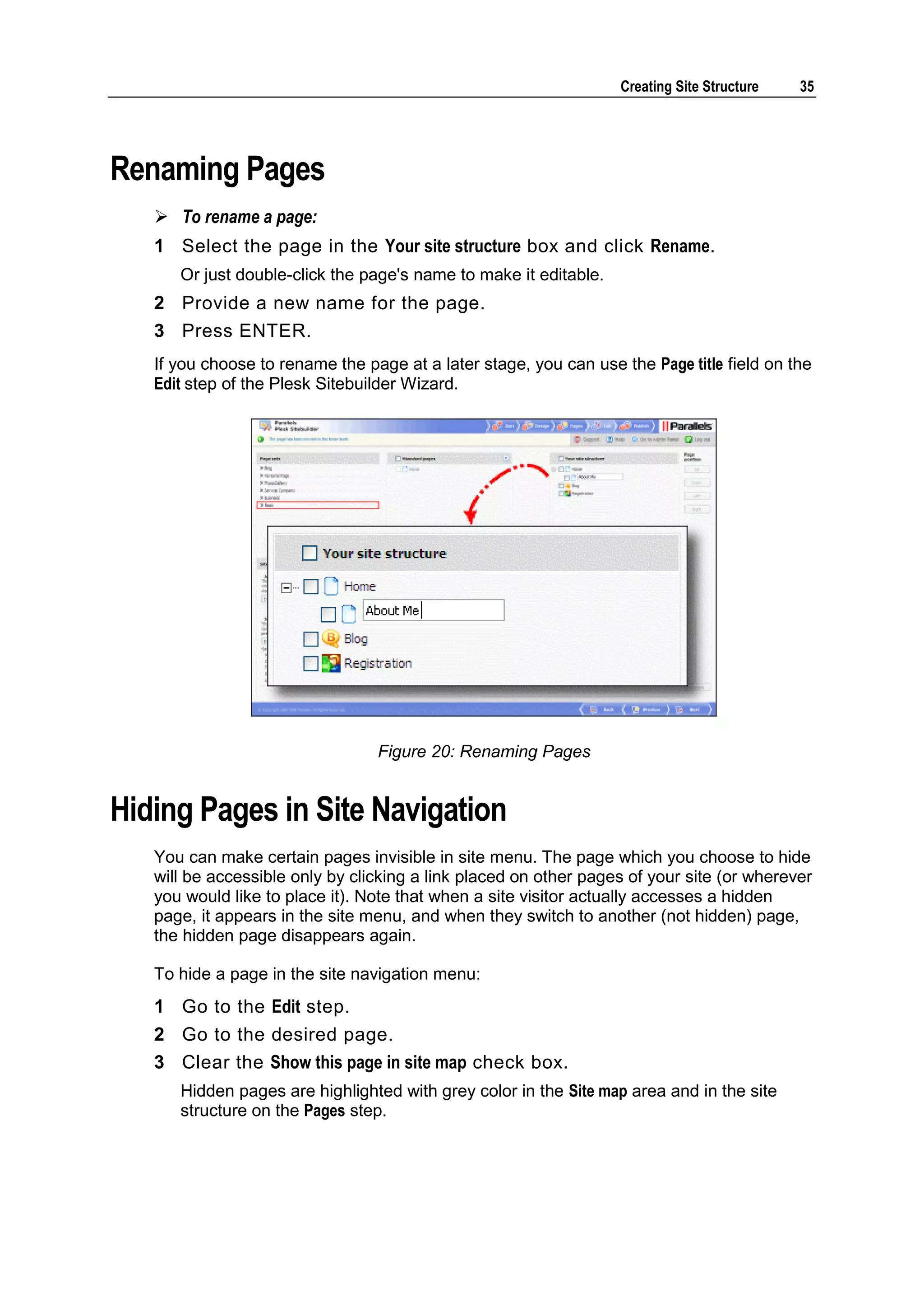 Creating Site Structure 35 Renaming Pages  To rename a page: 1 Select the page in the Your site structure box and click Rename. Or just double-click the page's name to make it editable. 2 Provide a new name for the page. 3 Press ENTER. If you choose to rename the page at a later stage, you can use the Page title field on the Edit step of the Plesk Sitebuilder Wizard. Figure 20: Renaming Pages Hiding Pages in Site Navigation You can make certain pages invisible in site menu. The page which you choose to hide will be accessible only by clicking a link placed on other pages of your site (or wherever you would like to place it). Note that when a site visitor actually accesses a hidden page, it appears in the site menu, and when they switch to another (not hidden) page, the hidden page disappears again. To hide a page in the site navigation menu: 1 Go to the Edit step. 2 Go to the desired page. 3 Clear the Show this page in site map check box. Hidden pages are highlighted with grey color in the Site map area and in the site structure on the Pages step. 