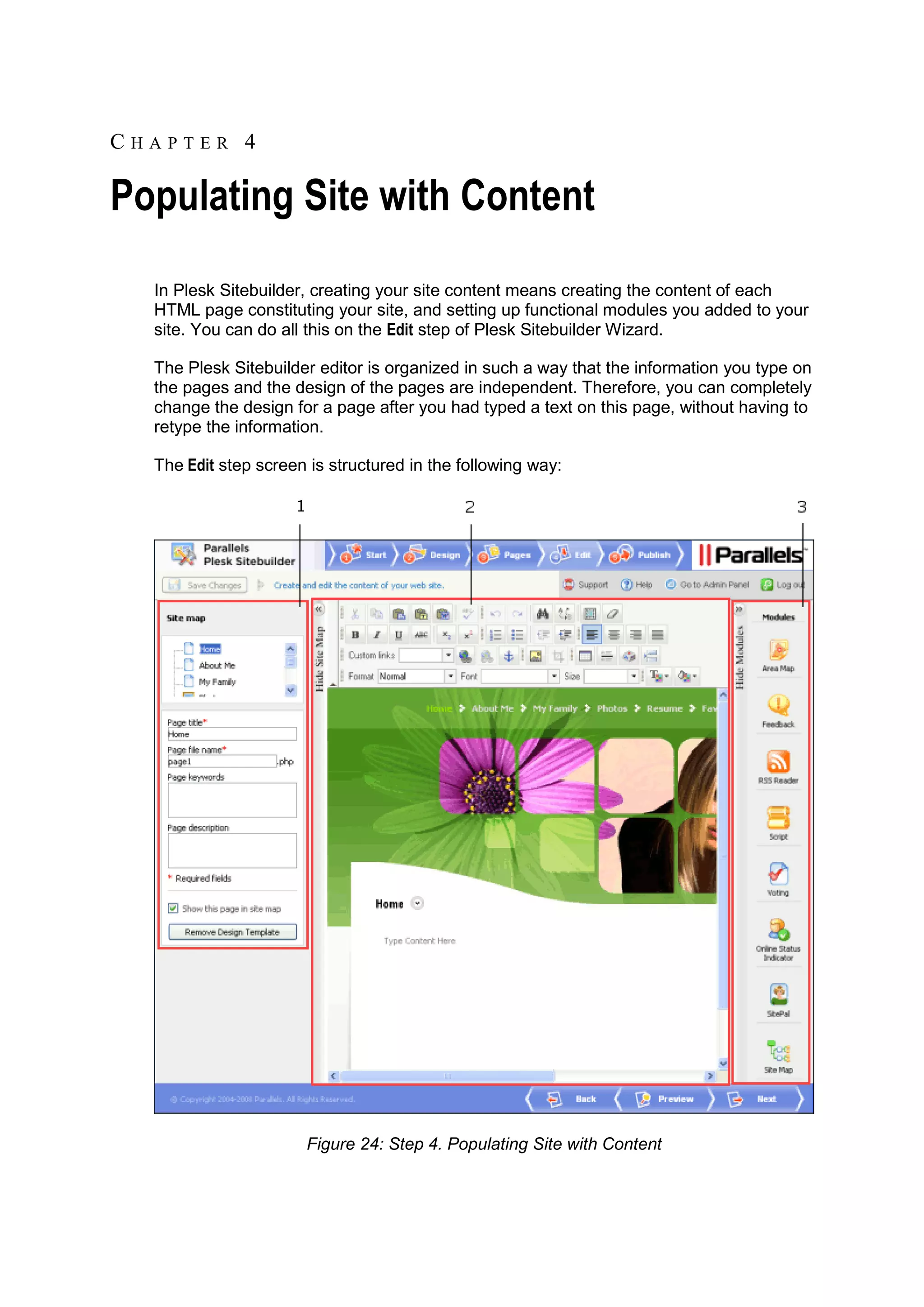 CHAPTER 4 Populating Site with Content In Plesk Sitebuilder, creating your site content means creating the content of each HTML page constituting your site, and setting up functional modules you added to your site. You can do all this on the Edit step of Plesk Sitebuilder Wizard. The Plesk Sitebuilder editor is organized in such a way that the information you type on the pages and the design of the pages are independent. Therefore, you can completely change the design for a page after you had typed a text on this page, without having to retype the information. The Edit step screen is structured in the following way: Figure 24: Step 4. Populating Site with Content 