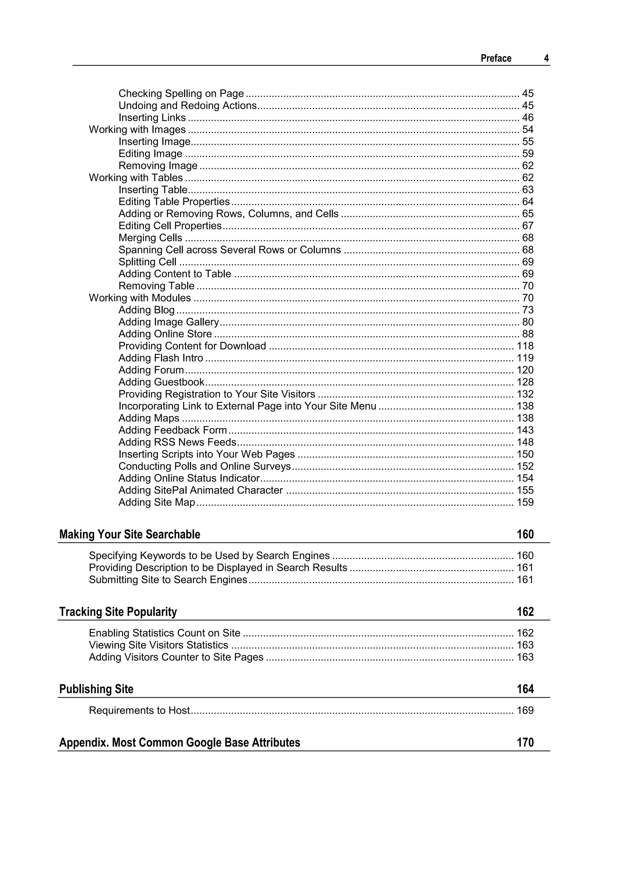 Preface 4 Checking Spelling on Page ............................................................................................... 45 Undoing and Redoing Actions........................................................................................... 45 Inserting Links ................................................................................................................... 46 Working with Images ................................................................................................................... 54 Inserting Image.................................................................................................................. 55 Editing Image .................................................................................................................... 59 Removing Image ............................................................................................................... 62 Working with Tables .................................................................................................................... 62 Inserting Table................................................................................................................... 63 Editing Table Properties .................................................................................................... 64 Adding or Removing Rows, Columns, and Cells .............................................................. 65 Editing Cell Properties ....................................................................................................... 67 Merging Cells .................................................................................................................... 68 Spanning Cell across Several Rows or Columns ............................................................. 68 Splitting Cell ...................................................................................................................... 69 Adding Content to Table ................................................................................................... 69 Removing Table ................................................................................................................ 70 Working with Modules ................................................................................................................. 70 Adding Blog ....................................................................................................................... 73 Adding Image Gallery ........................................................................................................ 80 Adding Online Store .......................................................................................................... 88 Providing Content for Download ..................................................................................... 118 Adding Flash Intro ........................................................................................................... 119 Adding Forum .................................................................................................................. 120 Adding Guestbook ........................................................................................................... 128 Providing Registration to Your Site Visitors .................................................................... 132 Incorporating Link to External Page into Your Site Menu ............................................... 138 Adding Maps ................................................................................................................... 138 Adding Feedback Form ................................................................................................... 143 Adding RSS News Feeds ................................................................................................ 148 Inserting Scripts into Your Web Pages ........................................................................... 150 Conducting Polls and Online Surveys ............................................................................. 152 Adding Online Status Indicator........................................................................................ 154 Adding SitePal Animated Character ............................................................................... 155 Adding Site Map .............................................................................................................. 159 Making Your Site Searchable 160 Specifying Keywords to be Used by Search Engines ............................................................... 160 Providing Description to be Displayed in Search Results ......................................................... 161 Submitting Site to Search Engines ............................................................................................ 161 Tracking Site Popularity 162 Enabling Statistics Count on Site .............................................................................................. 162 Viewing Site Visitors Statistics .................................................................................................. 163 Adding Visitors Counter to Site Pages ...................................................................................... 163 Publishing Site 164 Requirements to Host ................................................................................................................ 169 Appendix. Most Common Google Base Attributes 170 