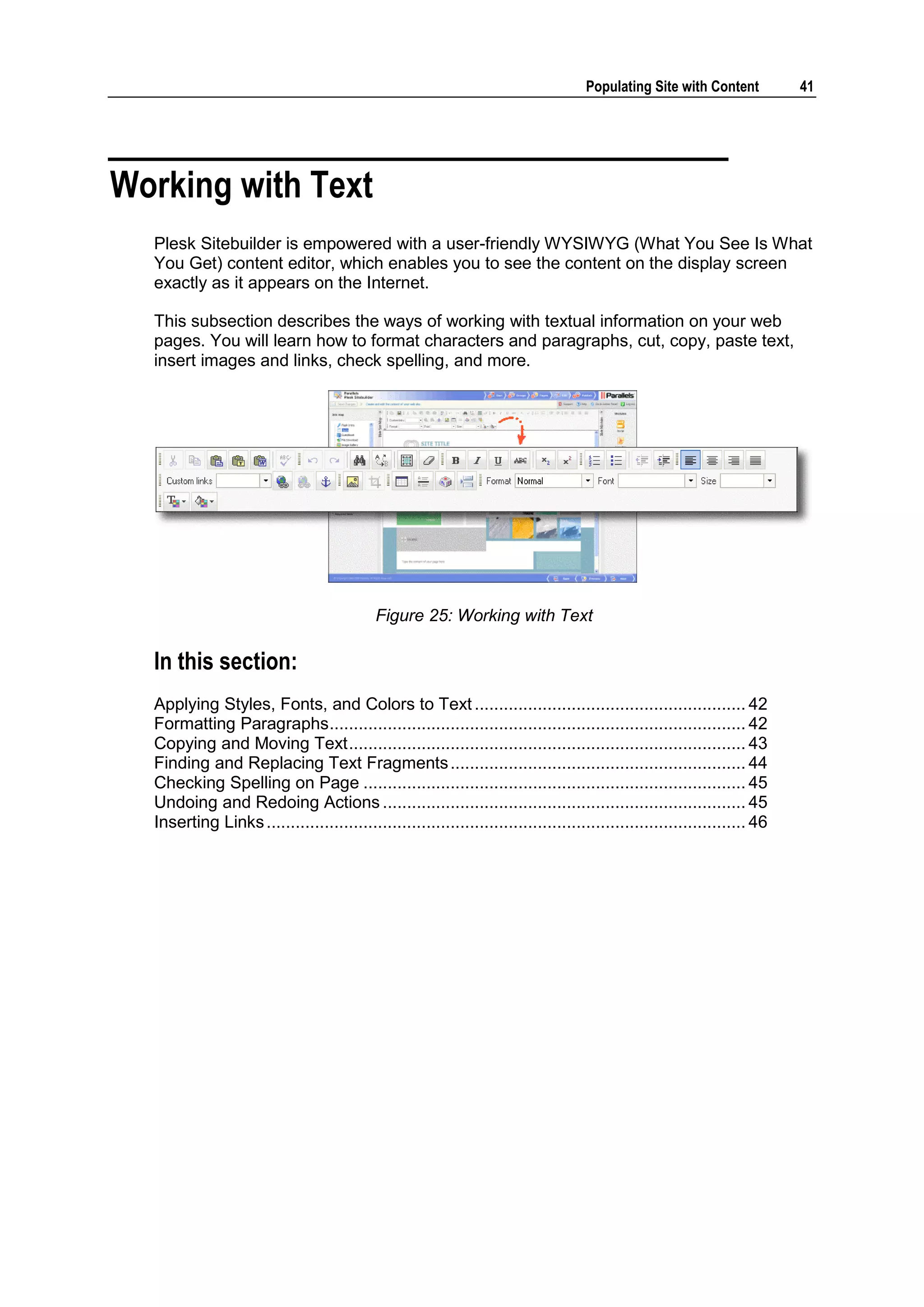 Populating Site with Content 41 Working with Text Plesk Sitebuilder is empowered with a user-friendly WYSIWYG (What You See Is What You Get) content editor, which enables you to see the content on the display screen exactly as it appears on the Internet. This subsection describes the ways of working with textual information on your web pages. You will learn how to format characters and paragraphs, cut, copy, paste text, insert images and links, check spelling, and more. Figure 25: Working with Text In this section: Applying Styles, Fonts, and Colors to Text ........................................................ 42 Formatting Paragraphs ...................................................................................... 42 Copying and Moving Text .................................................................................. 43 Finding and Replacing Text Fragments ............................................................. 44 Checking Spelling on Page ............................................................................... 45 Undoing and Redoing Actions ........................................................................... 45 Inserting Links ................................................................................................... 46 