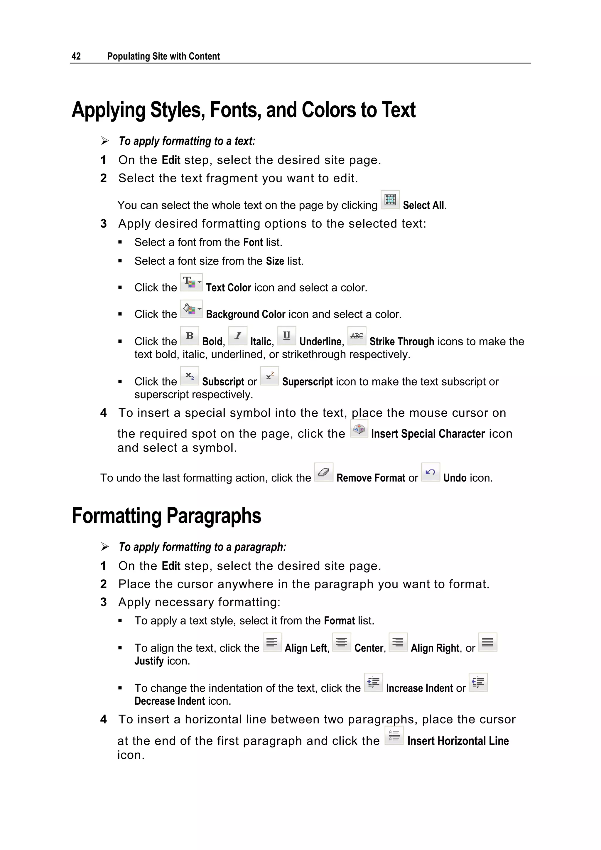 42 Populating Site with Content Applying Styles, Fonts, and Colors to Text  To apply formatting to a text: 1 On the Edit step, select the desired site page. 2 Select the text fragment you want to edit. You can select the whole text on the page by clicking Select All. 3 Apply desired formatting options to the selected text:  Select a font from the Font list.  Select a font size from the Size list.  Click the Text Color icon and select a color.  Click the Background Color icon and select a color.  Click the Bold, Italic, Underline, Strike Through icons to make the text bold, italic, underlined, or strikethrough respectively.  Click the Subscript or Superscript icon to make the text subscript or superscript respectively. 4 To insert a special symbol into the text, place the mouse cursor on the required spot on the page, click the Insert Special Character icon and select a symbol. To undo the last formatting action, click the Remove Format or Undo icon. Formatting Paragraphs  To apply formatting to a paragraph: 1 On the Edit step, select the desired site page. 2 Place the cursor anywhere in the paragraph you want to format. 3 Apply necessary formatting:  To apply a text style, select it from the Format list.  To align the text, click the Align Left, Center, Align Right, or Justify icon.  To change the indentation of the text, click the Increase Indent or Decrease Indent icon. 4 To insert a horizontal line between two paragraphs, place the cursor at the end of the first paragraph and click the Insert Horizontal Line icon. 