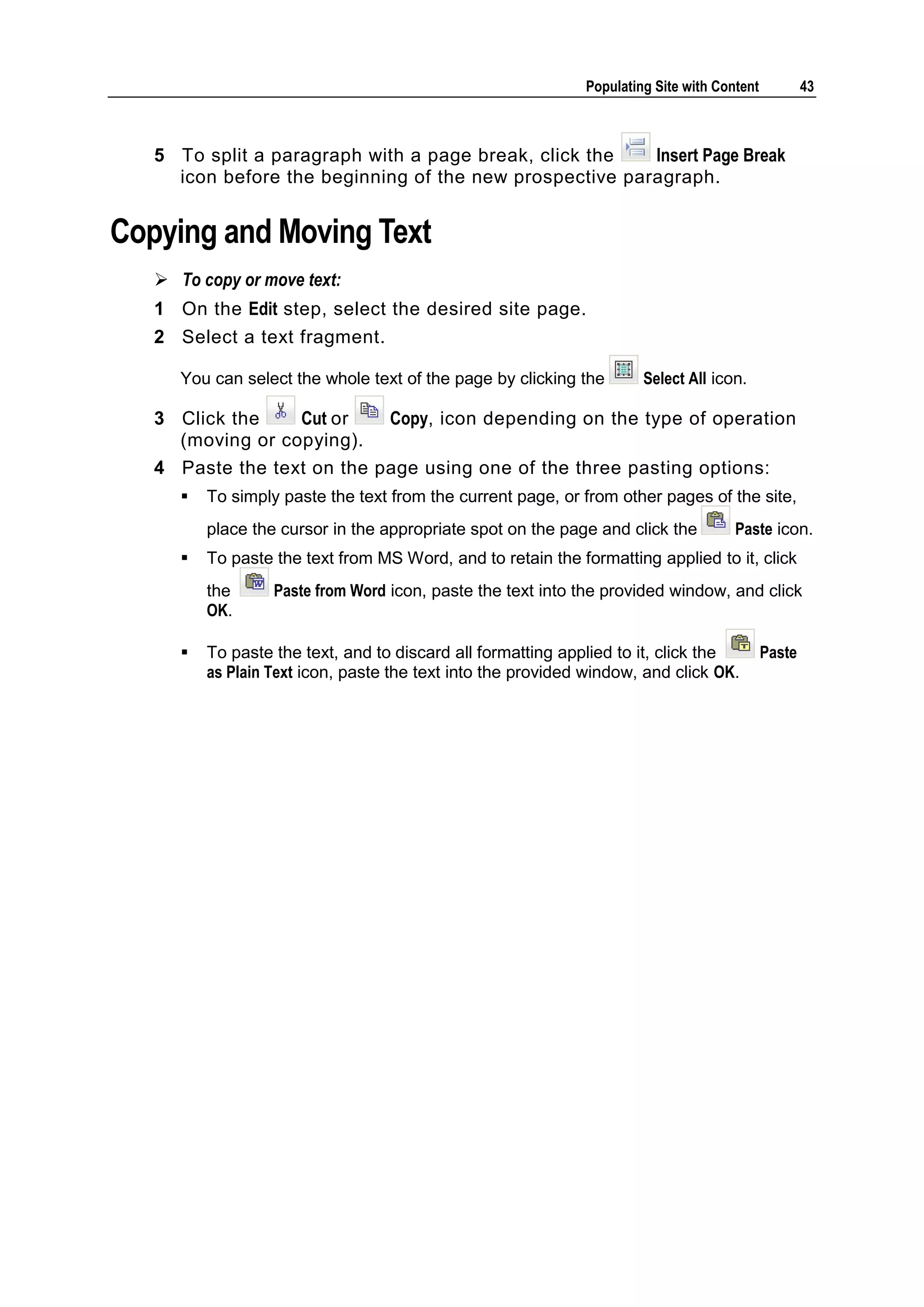 Populating Site with Content 43 5 To split a paragraph with a page break, click the Insert Page Break icon before the beginning of the new prospective paragraph. Copying and Moving Text  To copy or move text: 1 On the Edit step, select the desired site page. 2 Select a text fragment. You can select the whole text of the page by clicking the Select All icon. 3 Click the Cut or Copy, icon depending on the type of operation (moving or copying). 4 Paste the text on the page using one of the three pasting options:  To simply paste the text from the current page, or from other pages of the site, place the cursor in the appropriate spot on the page and click the Paste icon.  To paste the text from MS Word, and to retain the formatting applied to it, click the Paste from Word icon, paste the text into the provided window, and click OK.  To paste the text, and to discard all formatting applied to it, click the Paste as Plain Text icon, paste the text into the provided window, and click OK. 