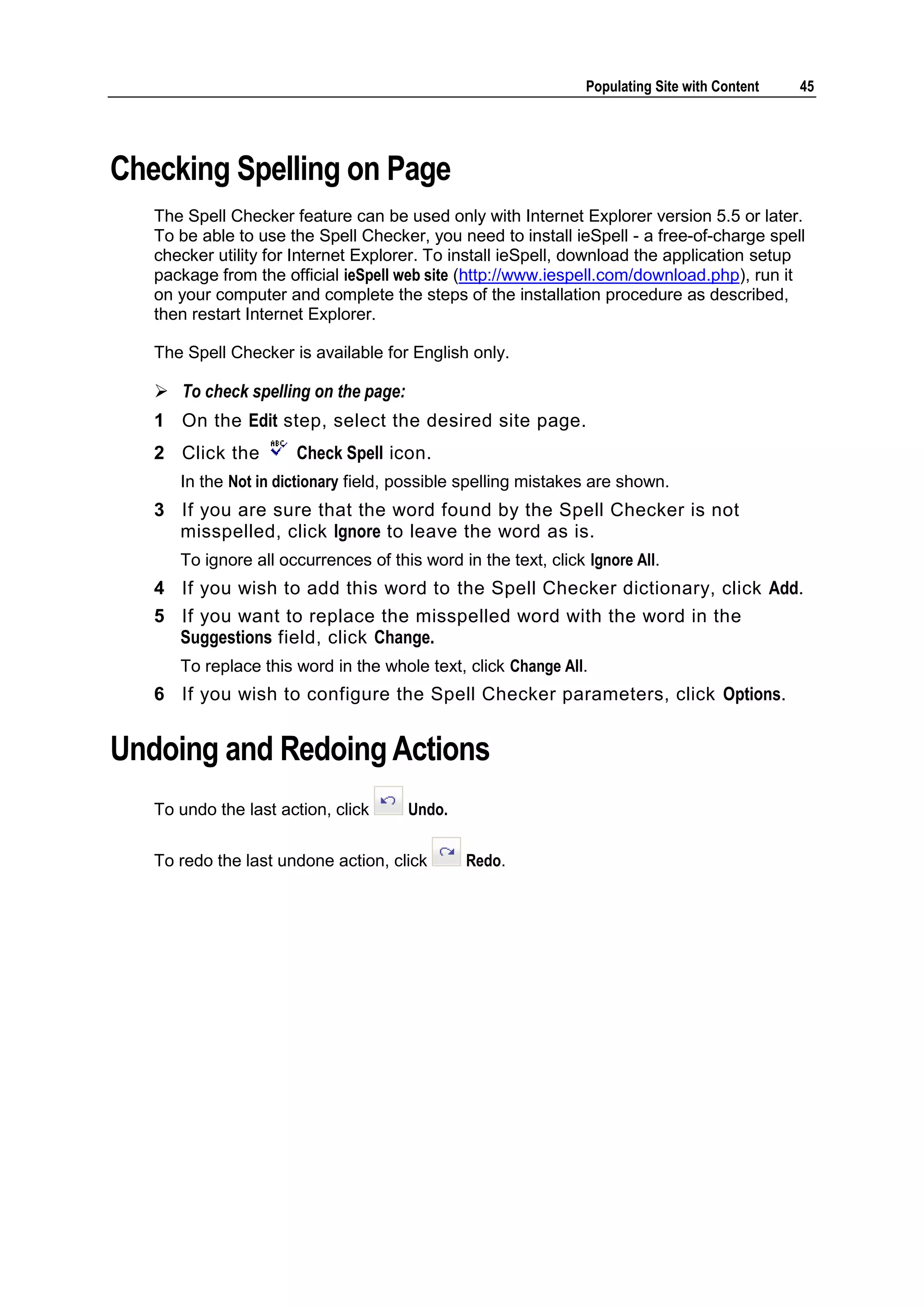 Populating Site with Content 45 Checking Spelling on Page The Spell Checker feature can be used only with Internet Explorer version 5.5 or later. To be able to use the Spell Checker, you need to install ieSpell - a free-of-charge spell checker utility for Internet Explorer. To install ieSpell, download the application setup package from the official ieSpell web site (http://www.iespell.com/download.php), run it on your computer and complete the steps of the installation procedure as described, then restart Internet Explorer. The Spell Checker is available for English only.  To check spelling on the page: 1 On the Edit step, select the desired site page. 2 Click the Check Spell icon. In the Not in dictionary field, possible spelling mistakes are shown. 3 If you are sure that the word found by the Spell Checker is not misspelled, click Ignore to leave the word as is. To ignore all occurrences of this word in the text, click Ignore All. 4 If you wish to add this word to the Spell Checker dictionary, click Add. 5 If you want to replace the misspelled word with the word in the Suggestions field, click Change. To replace this word in the whole text, click Change All. 6 If you wish to configure the Spell Checker parameters, click Options. Undoing and Redoing Actions To undo the last action, click Undo. To redo the last undone action, click Redo. 