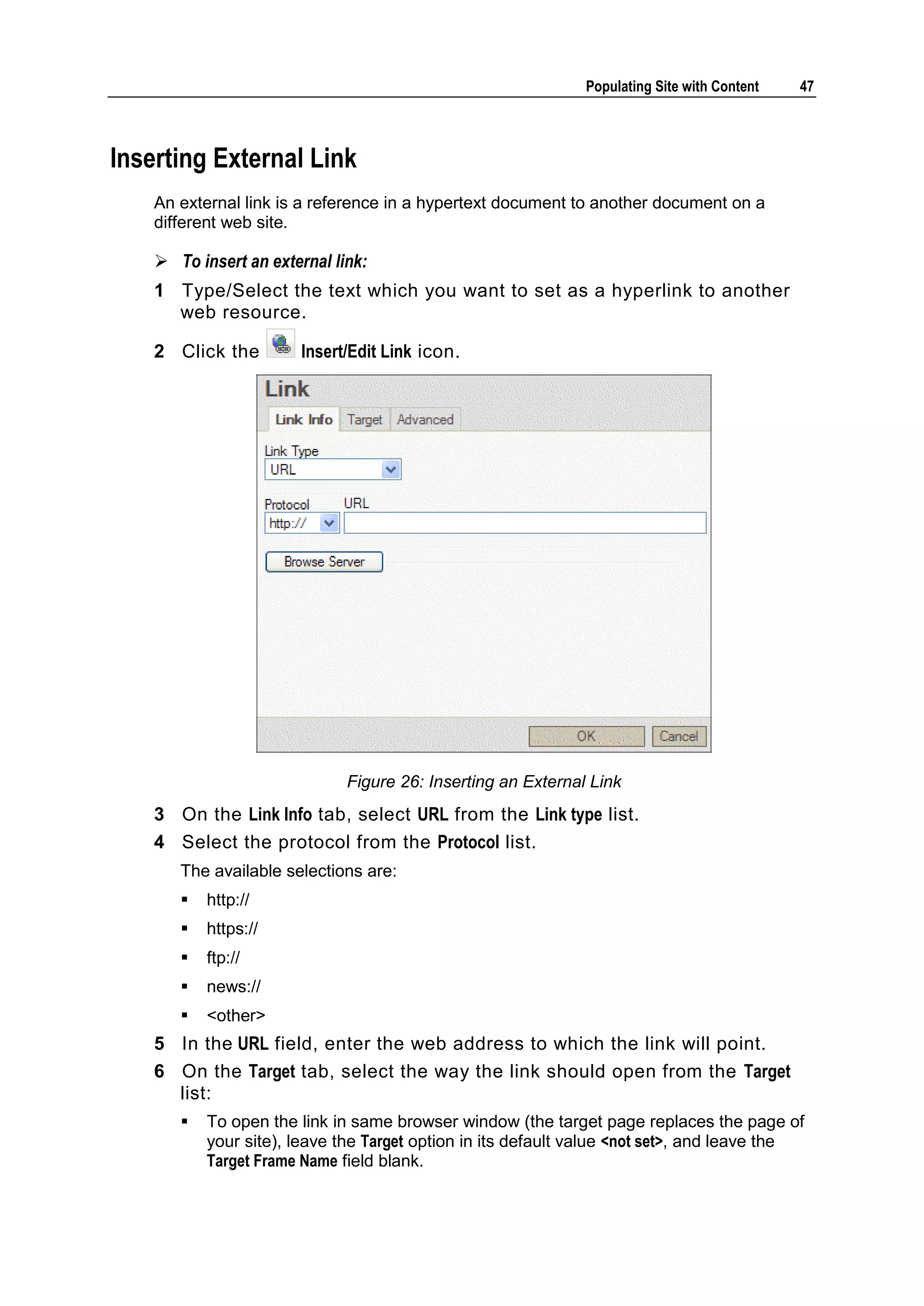 Populating Site with Content 47 Inserting External Link An external link is a reference in a hypertext document to another document on a different web site.  To insert an external link: 1 Type/Select the text which you want to set as a hyperlink to another web resource. 2 Click the Insert/Edit Link icon. Figure 26: Inserting an External Link 3 On the Link Info tab, select URL from the Link type list. 4 Select the protocol from the Protocol list. The available selections are:  http://  https://  ftp://  news://  <other> 5 In the URL field, enter the web address to which the link will point. 6 On the Target tab, select the way the link should open from the Target list:  To open the link in same browser window (the target page replaces the page of your site), leave the Target option in its default value <not set>, and leave the Target Frame Name field blank. 