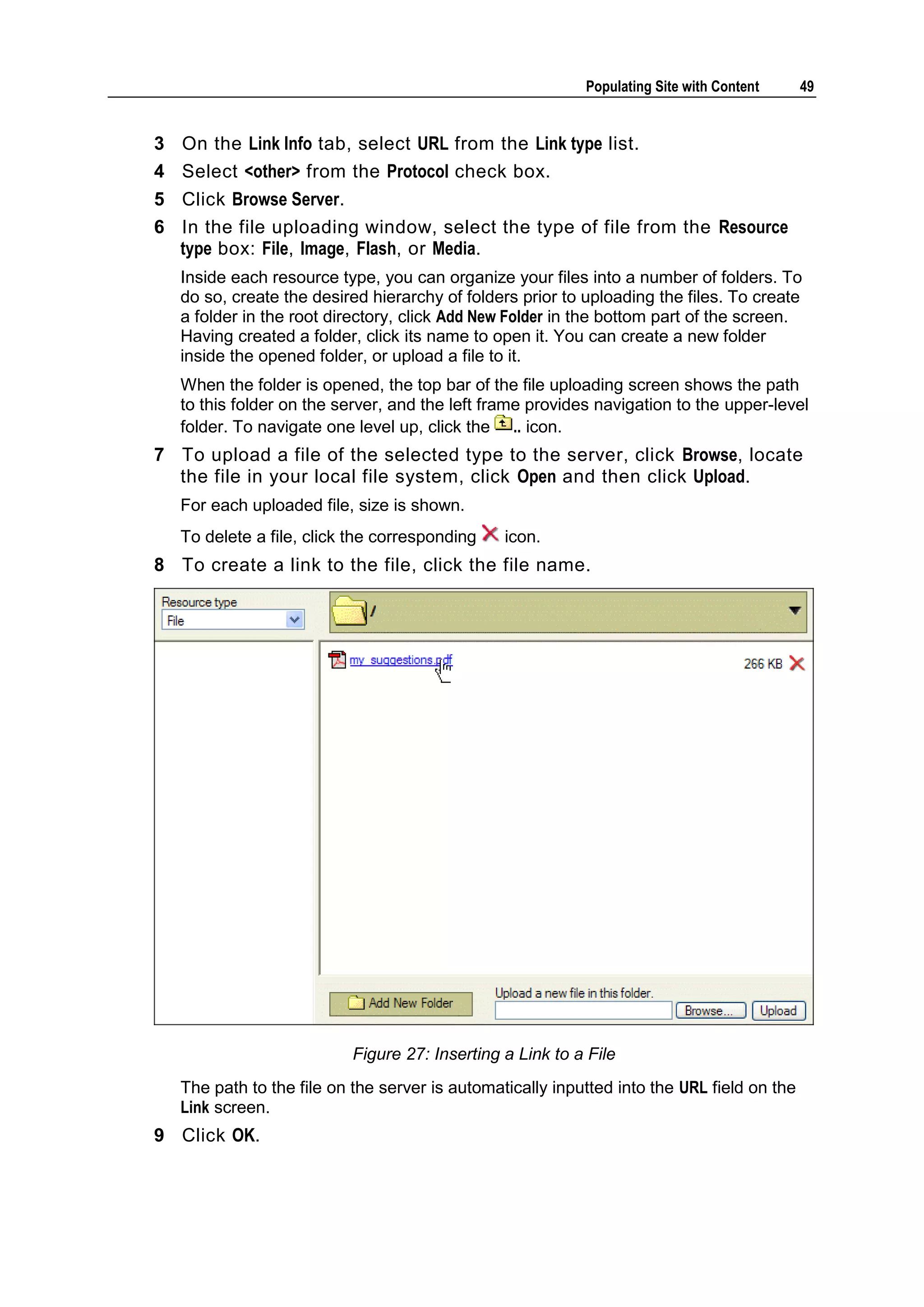 Populating Site with Content 49 3 On the Link Info tab, select URL from the Link type list. 4 Select <other> from the Protocol check box. 5 Click Browse Server. 6 In the file uploading window, select the type of file from the Resource type box: File, Image, Flash, or Media. Inside each resource type, you can organize your files into a number of folders. To do so, create the desired hierarchy of folders prior to uploading the files. To create a folder in the root directory, click Add New Folder in the bottom part of the screen. Having created a folder, click its name to open it. You can create a new folder inside the opened folder, or upload a file to it. When the folder is opened, the top bar of the file uploading screen shows the path to this folder on the server, and the left frame provides navigation to the upper-level folder. To navigate one level up, click the .. icon. 7 To upload a file of the selected type to the server, click Browse, locate the file in your local file system, click Open and then click Upload. For each uploaded file, size is shown. To delete a file, click the corresponding icon. 8 To create a link to the file, click the file name. Figure 27: Inserting a Link to a File The path to the file on the server is automatically inputted into the URL field on the Link screen. 9 Click OK. 