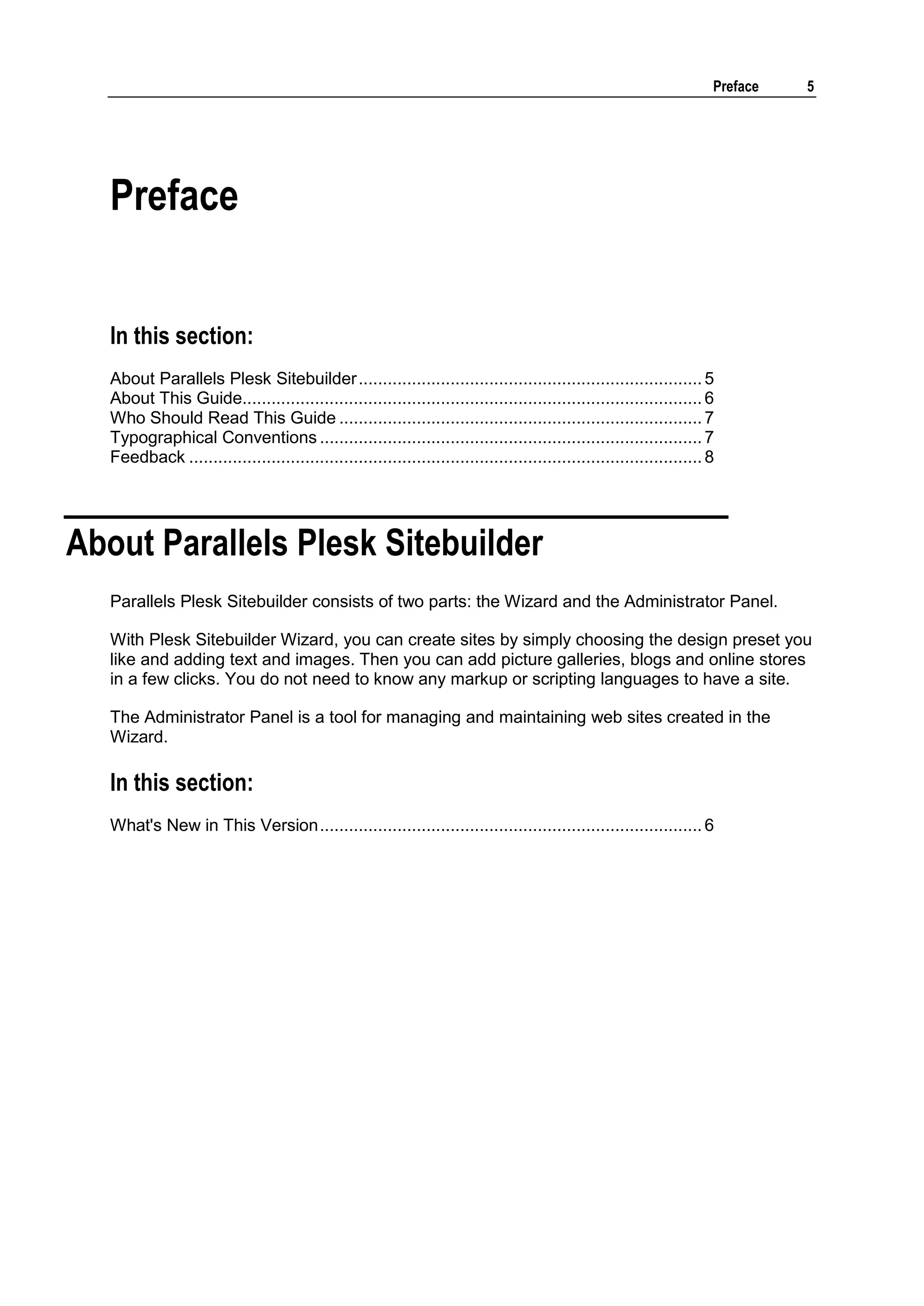 Preface 5 Preface In this section: About Parallels Plesk Sitebuilder ....................................................................... 5 About This Guide............................................................................................... 6 Who Should Read This Guide ........................................................................... 7 Typographical Conventions ............................................................................... 7 Feedback .......................................................................................................... 8 About Parallels Plesk Sitebuilder Parallels Plesk Sitebuilder consists of two parts: the Wizard and the Administrator Panel. With Plesk Sitebuilder Wizard, you can create sites by simply choosing the design preset you like and adding text and images. Then you can add picture galleries, blogs and online stores in a few clicks. You do not need to know any markup or scripting languages to have a site. The Administrator Panel is a tool for managing and maintaining web sites created in the Wizard. In this section: What's New in This Version ............................................................................... 6 