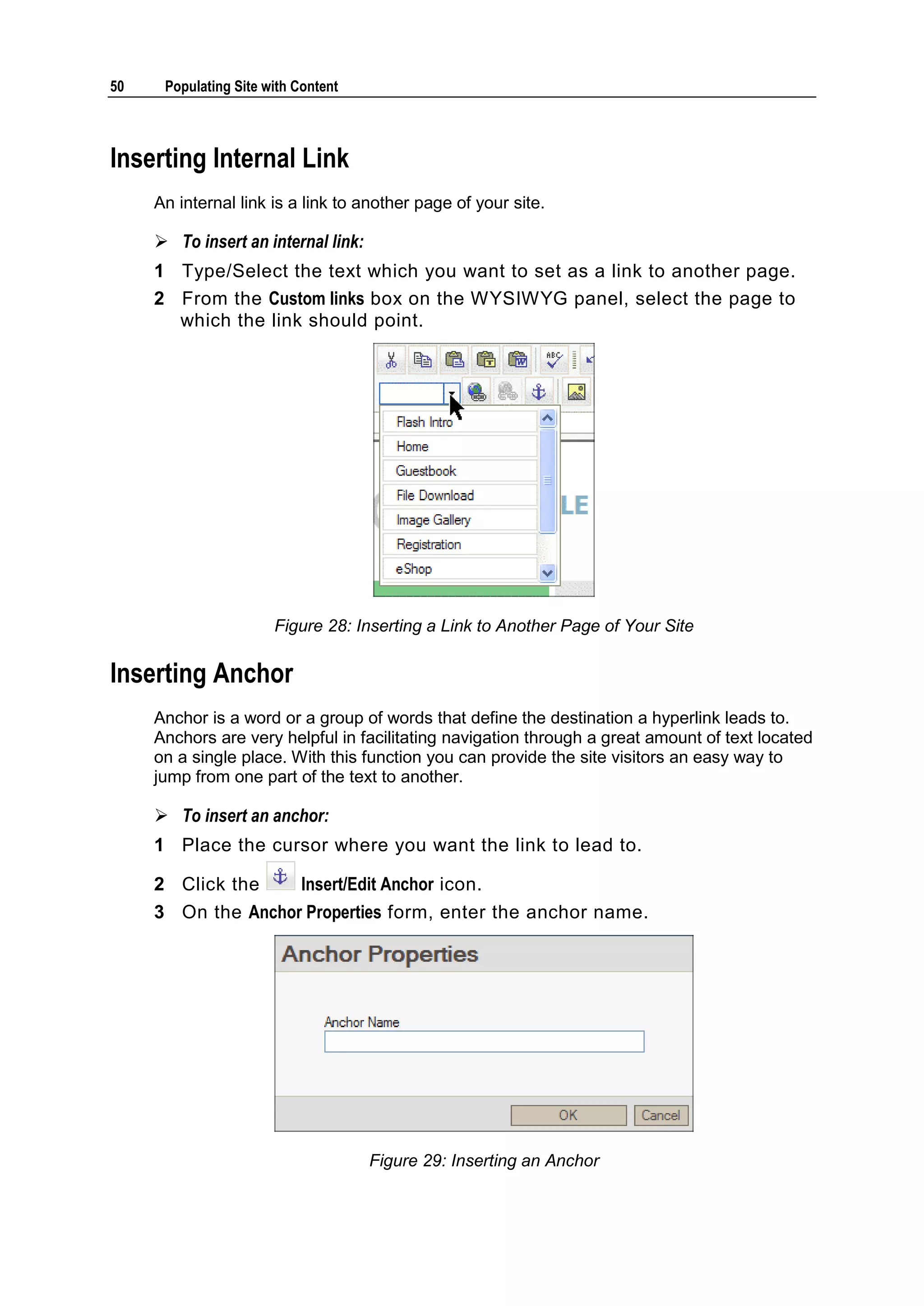 50 Populating Site with Content Inserting Internal Link An internal link is a link to another page of your site.  To insert an internal link: 1 Type/Select the text which you want to set as a link to another page. 2 From the Custom links box on the WYSIWYG panel, select the page to which the link should point. Figure 28: Inserting a Link to Another Page of Your Site Inserting Anchor Anchor is a word or a group of words that define the destination a hyperlink leads to. Anchors are very helpful in facilitating navigation through a great amount of text located on a single place. With this function you can provide the site visitors an easy way to jump from one part of the text to another.  To insert an anchor: 1 Place the cursor where you want the link to lead to. 2 Click the Insert/Edit Anchor icon. 3 On the Anchor Properties form, enter the anchor name. Figure 29: Inserting an Anchor 