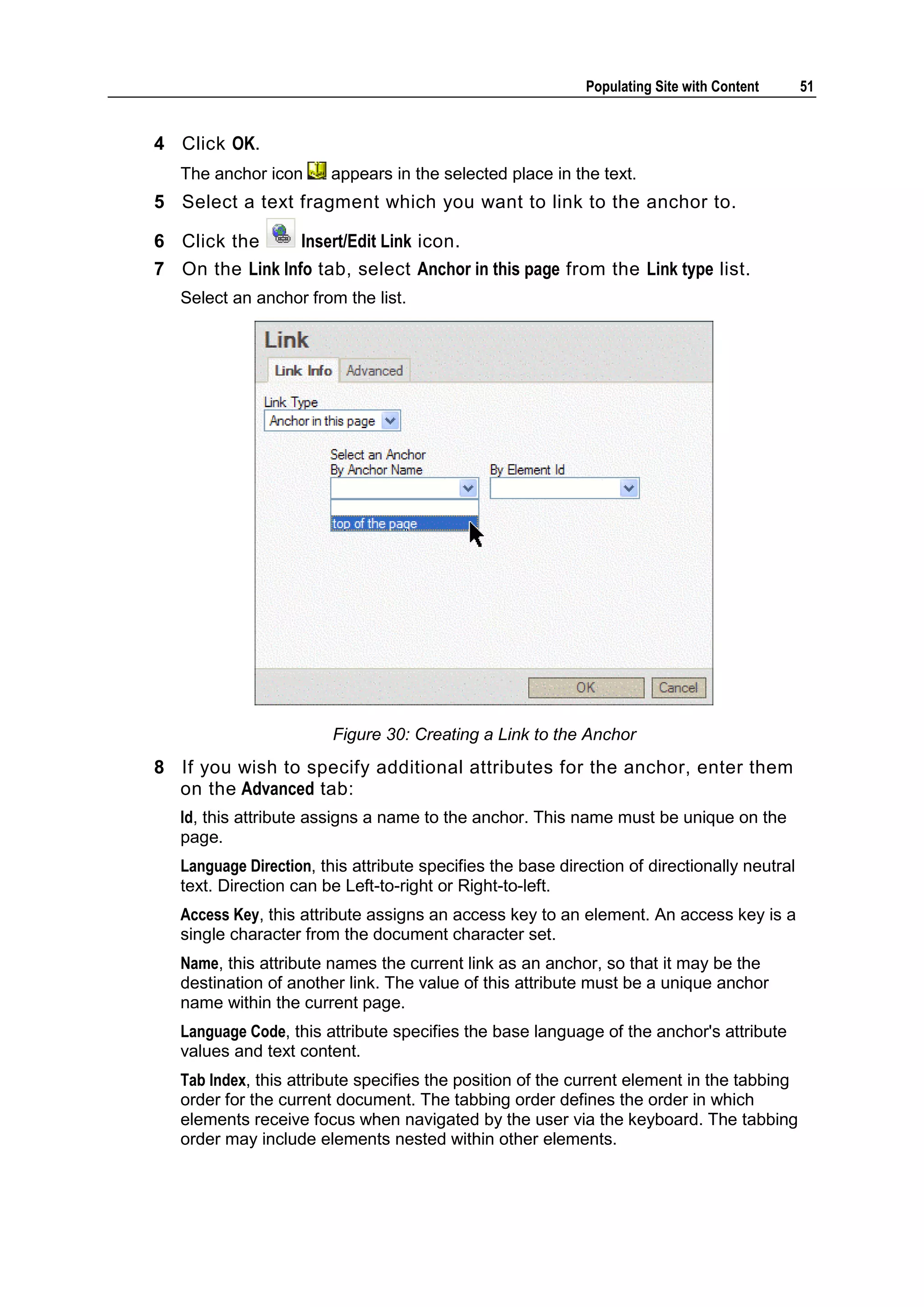 Populating Site with Content 51 4 Click OK. The anchor icon appears in the selected place in the text. 5 Select a text fragment which you want to link to the anchor to. 6 Click the Insert/Edit Link icon. 7 On the Link Info tab, select Anchor in this page from the Link type list. Select an anchor from the list. Figure 30: Creating a Link to the Anchor 8 If you wish to specify additional attributes for the anchor, enter them on the Advanced tab: Id, this attribute assigns a name to the anchor. This name must be unique on the page. Language Direction, this attribute specifies the base direction of directionally neutral text. Direction can be Left-to-right or Right-to-left. Access Key, this attribute assigns an access key to an element. An access key is a single character from the document character set. Name, this attribute names the current link as an anchor, so that it may be the destination of another link. The value of this attribute must be a unique anchor name within the current page. Language Code, this attribute specifies the base language of the anchor's attribute values and text content. Tab Index, this attribute specifies the position of the current element in the tabbing order for the current document. The tabbing order defines the order in which elements receive focus when navigated by the user via the keyboard. The tabbing order may include elements nested within other elements. 