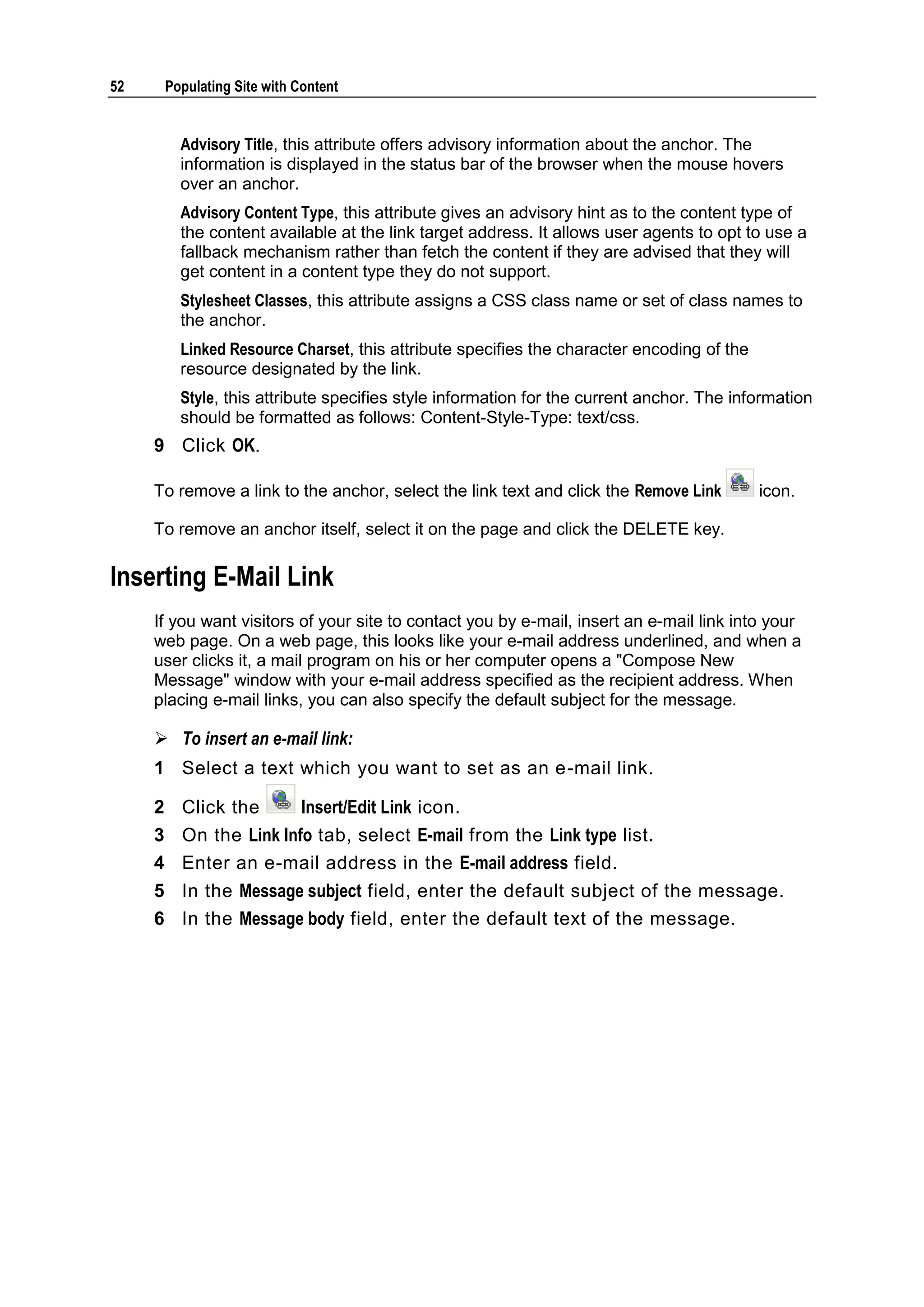 52 Populating Site with Content Advisory Title, this attribute offers advisory information about the anchor. The information is displayed in the status bar of the browser when the mouse hovers over an anchor. Advisory Content Type, this attribute gives an advisory hint as to the content type of the content available at the link target address. It allows user agents to opt to use a fallback mechanism rather than fetch the content if they are advised that they will get content in a content type they do not support. Stylesheet Classes, this attribute assigns a CSS class name or set of class names to the anchor. Linked Resource Charset, this attribute specifies the character encoding of the resource designated by the link. Style, this attribute specifies style information for the current anchor. The information should be formatted as follows: Content-Style-Type: text/css. 9 Click OK. To remove a link to the anchor, select the link text and click the Remove Link icon. To remove an anchor itself, select it on the page and click the DELETE key. Inserting E-Mail Link If you want visitors of your site to contact you by e-mail, insert an e-mail link into your web page. On a web page, this looks like your e-mail address underlined, and when a user clicks it, a mail program on his or her computer opens a "Compose New Message" window with your e-mail address specified as the recipient address. When placing e-mail links, you can also specify the default subject for the message.  To insert an e-mail link: 1 Select a text which you want to set as an e-mail link. 2 Click the Insert/Edit Link icon. 3 On the Link Info tab, select E-mail from the Link type list. 4 Enter an e-mail address in the E-mail address field. 5 In the Message subject field, enter the default subject of the message. 6 In the Message body field, enter the default text of the message. 