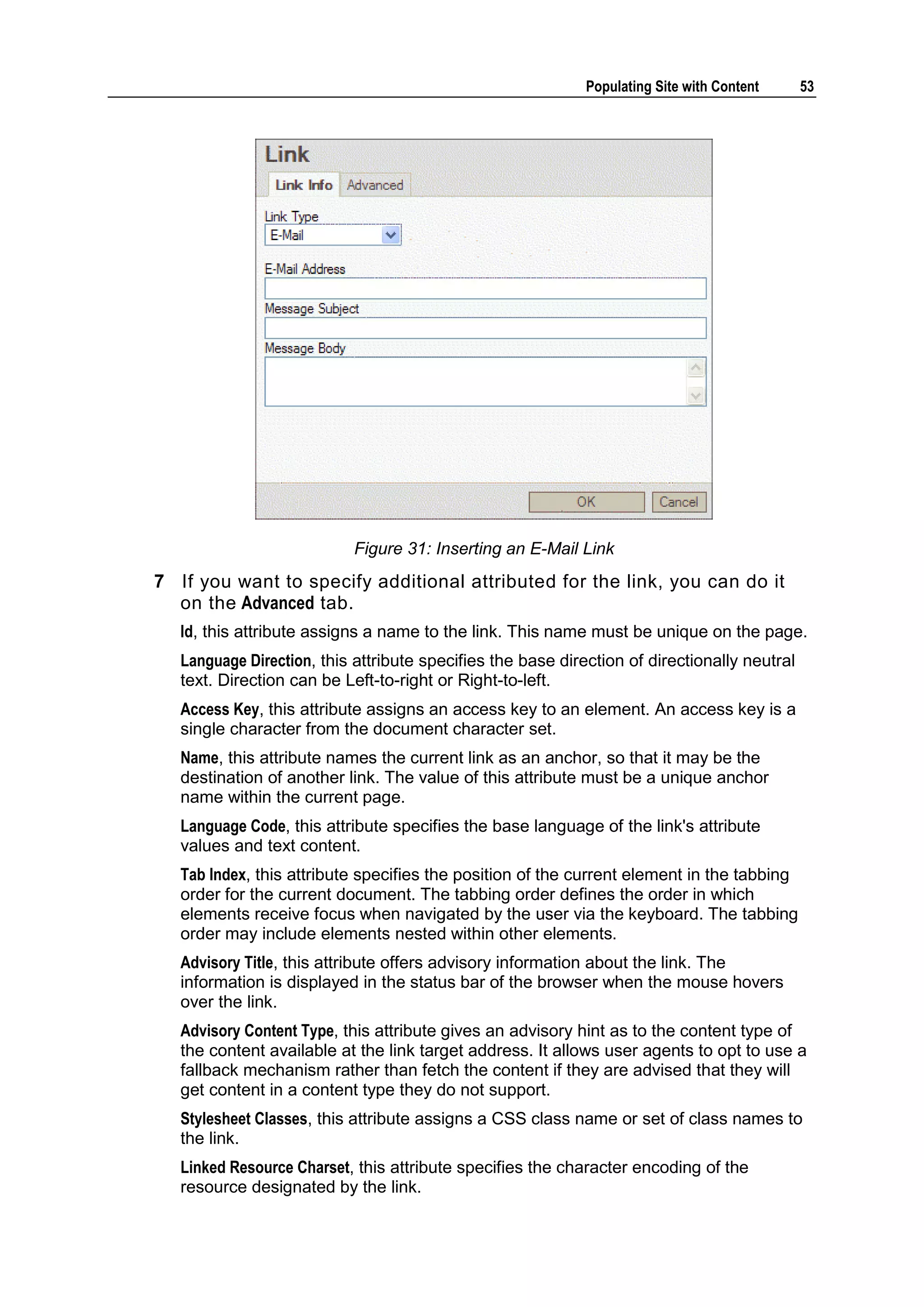 Populating Site with Content 53 Figure 31: Inserting an E-Mail Link 7 If you want to specify additional attributed for the link, you can do it on the Advanced tab. Id, this attribute assigns a name to the link. This name must be unique on the page. Language Direction, this attribute specifies the base direction of directionally neutral text. Direction can be Left-to-right or Right-to-left. Access Key, this attribute assigns an access key to an element. An access key is a single character from the document character set. Name, this attribute names the current link as an anchor, so that it may be the destination of another link. The value of this attribute must be a unique anchor name within the current page. Language Code, this attribute specifies the base language of the link's attribute values and text content. Tab Index, this attribute specifies the position of the current element in the tabbing order for the current document. The tabbing order defines the order in which elements receive focus when navigated by the user via the keyboard. The tabbing order may include elements nested within other elements. Advisory Title, this attribute offers advisory information about the link. The information is displayed in the status bar of the browser when the mouse hovers over the link. Advisory Content Type, this attribute gives an advisory hint as to the content type of the content available at the link target address. It allows user agents to opt to use a fallback mechanism rather than fetch the content if they are advised that they will get content in a content type they do not support. Stylesheet Classes, this attribute assigns a CSS class name or set of class names to the link. Linked Resource Charset, this attribute specifies the character encoding of the resource designated by the link. 