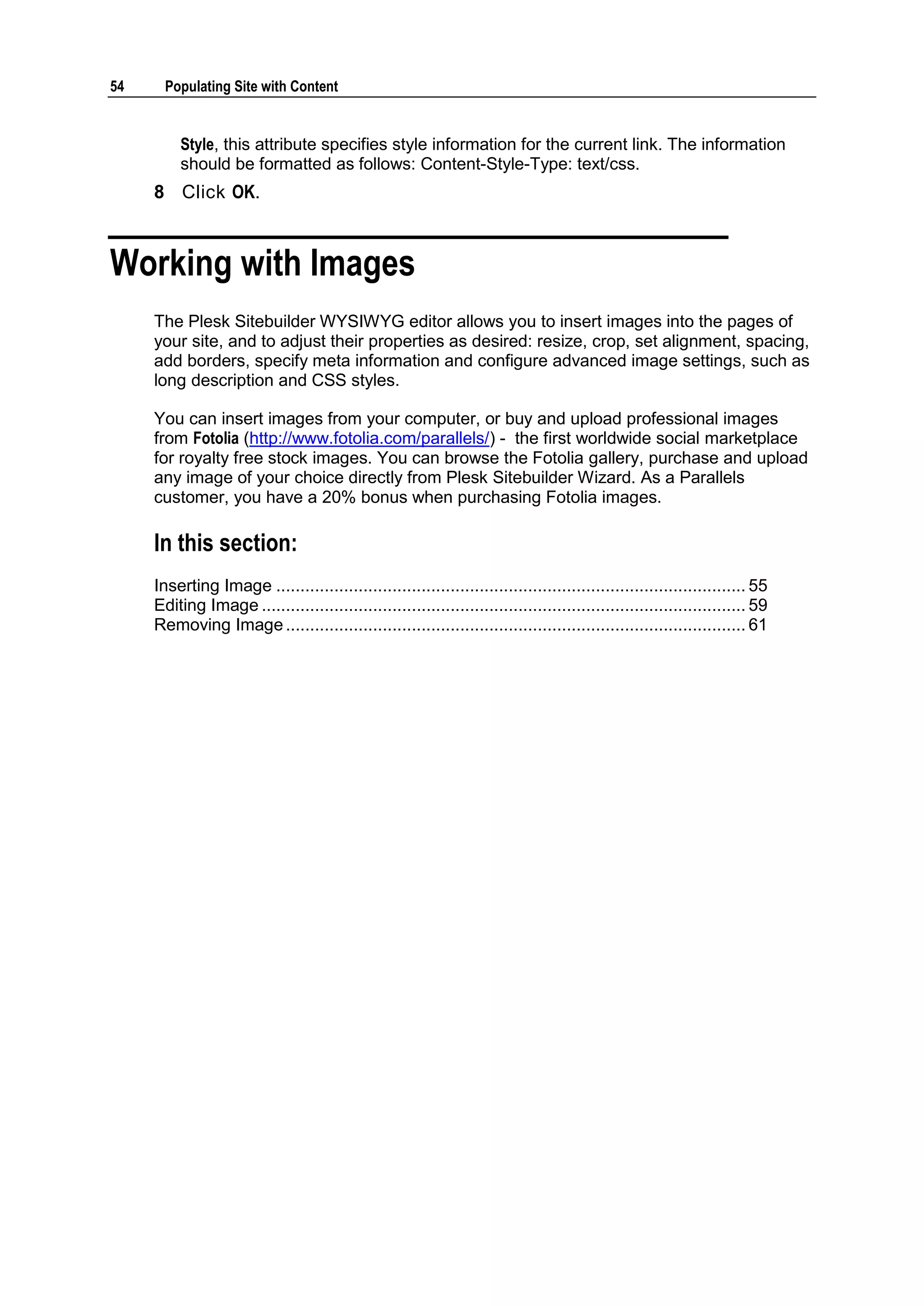 54 Populating Site with Content Style, this attribute specifies style information for the current link. The information should be formatted as follows: Content-Style-Type: text/css. 8 Click OK. Working with Images The Plesk Sitebuilder WYSIWYG editor allows you to insert images into the pages of your site, and to adjust their properties as desired: resize, crop, set alignment, spacing, add borders, specify meta information and configure advanced image settings, such as long description and CSS styles. You can insert images from your computer, or buy and upload professional images from Fotolia (http://www.fotolia.com/parallels/) - the first worldwide social marketplace for royalty free stock images. You can browse the Fotolia gallery, purchase and upload any image of your choice directly from Plesk Sitebuilder Wizard. As a Parallels customer, you have a 20% bonus when purchasing Fotolia images. In this section: Inserting Image ................................................................................................. 55 Editing Image .................................................................................................... 59 Removing Image ............................................................................................... 61 