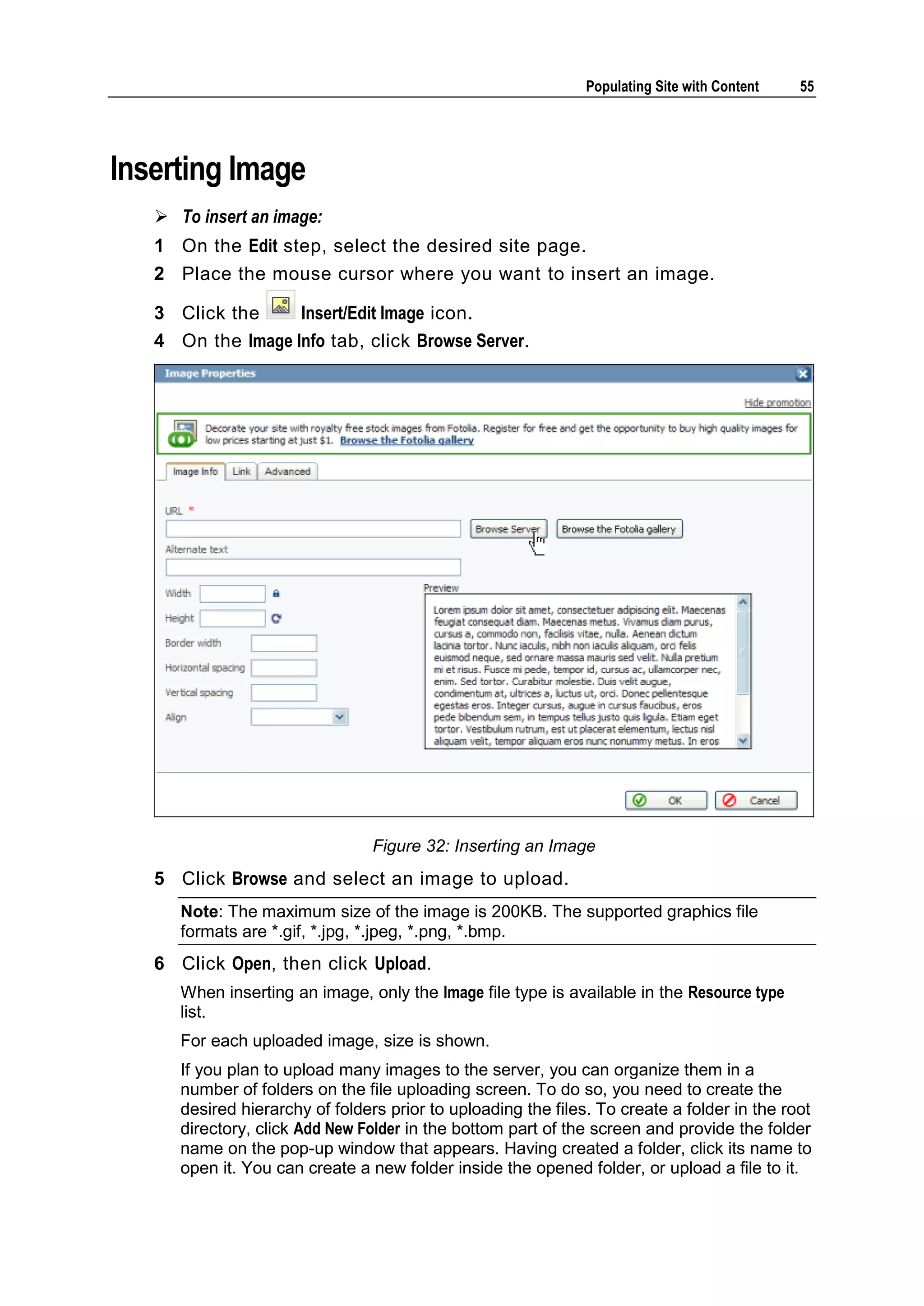 Populating Site with Content 55 Inserting Image  To insert an image: 1 On the Edit step, select the desired site page. 2 Place the mouse cursor where you want to insert an image. 3 Click the Insert/Edit Image icon. 4 On the Image Info tab, click Browse Server. Figure 32: Inserting an Image 5 Click Browse and select an image to upload. Note: The maximum size of the image is 200KB. The supported graphics file formats are *.gif, *.jpg, *.jpeg, *.png, *.bmp. 6 Click Open, then click Upload. When inserting an image, only the Image file type is available in the Resource type list. For each uploaded image, size is shown. If you plan to upload many images to the server, you can organize them in a number of folders on the file uploading screen. To do so, you need to create the desired hierarchy of folders prior to uploading the files. To create a folder in the root directory, click Add New Folder in the bottom part of the screen and provide the folder name on the pop-up window that appears. Having created a folder, click its name to open it. You can create a new folder inside the opened folder, or upload a file to it. 
