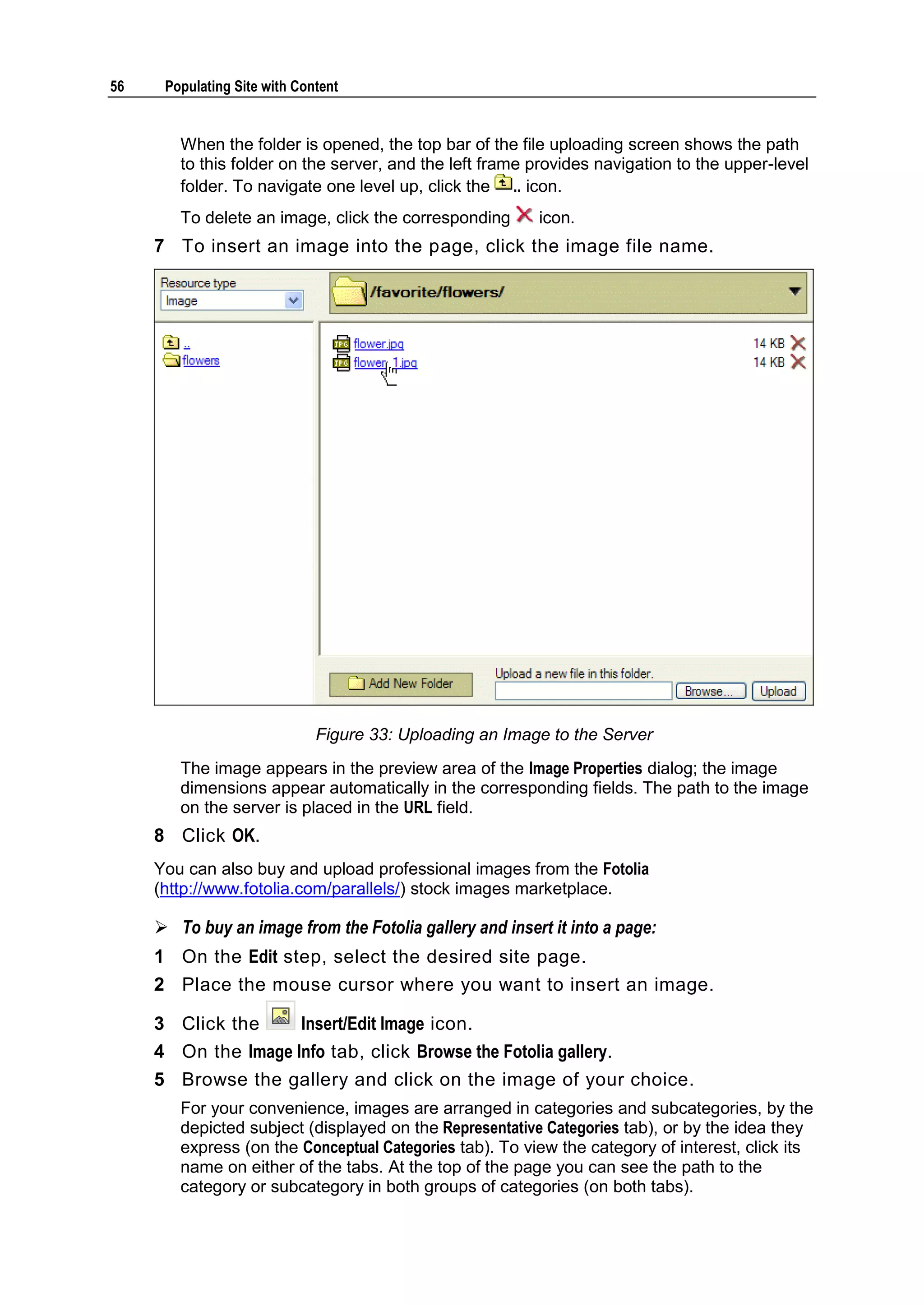 56 Populating Site with Content When the folder is opened, the top bar of the file uploading screen shows the path to this folder on the server, and the left frame provides navigation to the upper-level folder. To navigate one level up, click the .. icon. To delete an image, click the corresponding icon. 7 To insert an image into the page, click the image file name. Figure 33: Uploading an Image to the Server The image appears in the preview area of the Image Properties dialog; the image dimensions appear automatically in the corresponding fields. The path to the image on the server is placed in the URL field. 8 Click OK. You can also buy and upload professional images from the Fotolia (http://www.fotolia.com/parallels/) stock images marketplace.  To buy an image from the Fotolia gallery and insert it into a page: 1 On the Edit step, select the desired site page. 2 Place the mouse cursor where you want to insert an image. 3 Click the Insert/Edit Image icon. 4 On the Image Info tab, click Browse the Fotolia gallery. 5 Browse the gallery and click on the image of your choice. For your convenience, images are arranged in categories and subcategories, by the depicted subject (displayed on the Representative Categories tab), or by the idea they express (on the Conceptual Categories tab). To view the category of interest, click its name on either of the tabs. At the top of the page you can see the path to the category or subcategory in both groups of categories (on both tabs). 