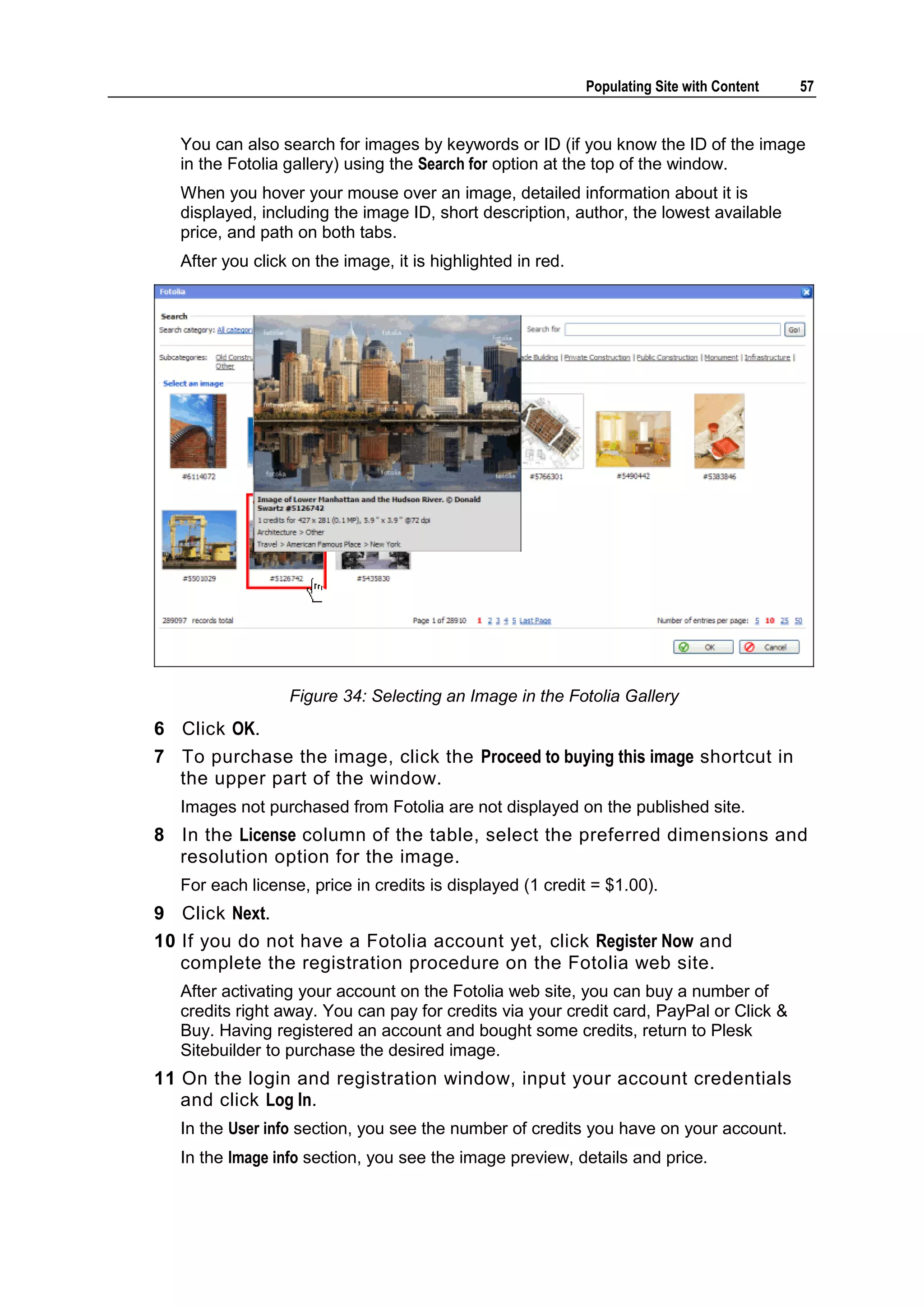 Populating Site with Content 57 You can also search for images by keywords or ID (if you know the ID of the image in the Fotolia gallery) using the Search for option at the top of the window. When you hover your mouse over an image, detailed information about it is displayed, including the image ID, short description, author, the lowest available price, and path on both tabs. After you click on the image, it is highlighted in red. Figure 34: Selecting an Image in the Fotolia Gallery 6 Click OK. 7 To purchase the image, click the Proceed to buying this image shortcut in the upper part of the window. Images not purchased from Fotolia are not displayed on the published site. 8 In the License column of the table, select the preferred dimensions and resolution option for the image. For each license, price in credits is displayed (1 credit = $1.00). 9 Click Next. 10 If you do not have a Fotolia account yet, click Register Now and complete the registration procedure on the Fotolia web site. After activating your account on the Fotolia web site, you can buy a number of credits right away. You can pay for credits via your credit card, PayPal or Click & Buy. Having registered an account and bought some credits, return to Plesk Sitebuilder to purchase the desired image. 11 On the login and registration window, input your account credentials and click Log In. In the User info section, you see the number of credits you have on your account. In the Image info section, you see the image preview, details and price. 