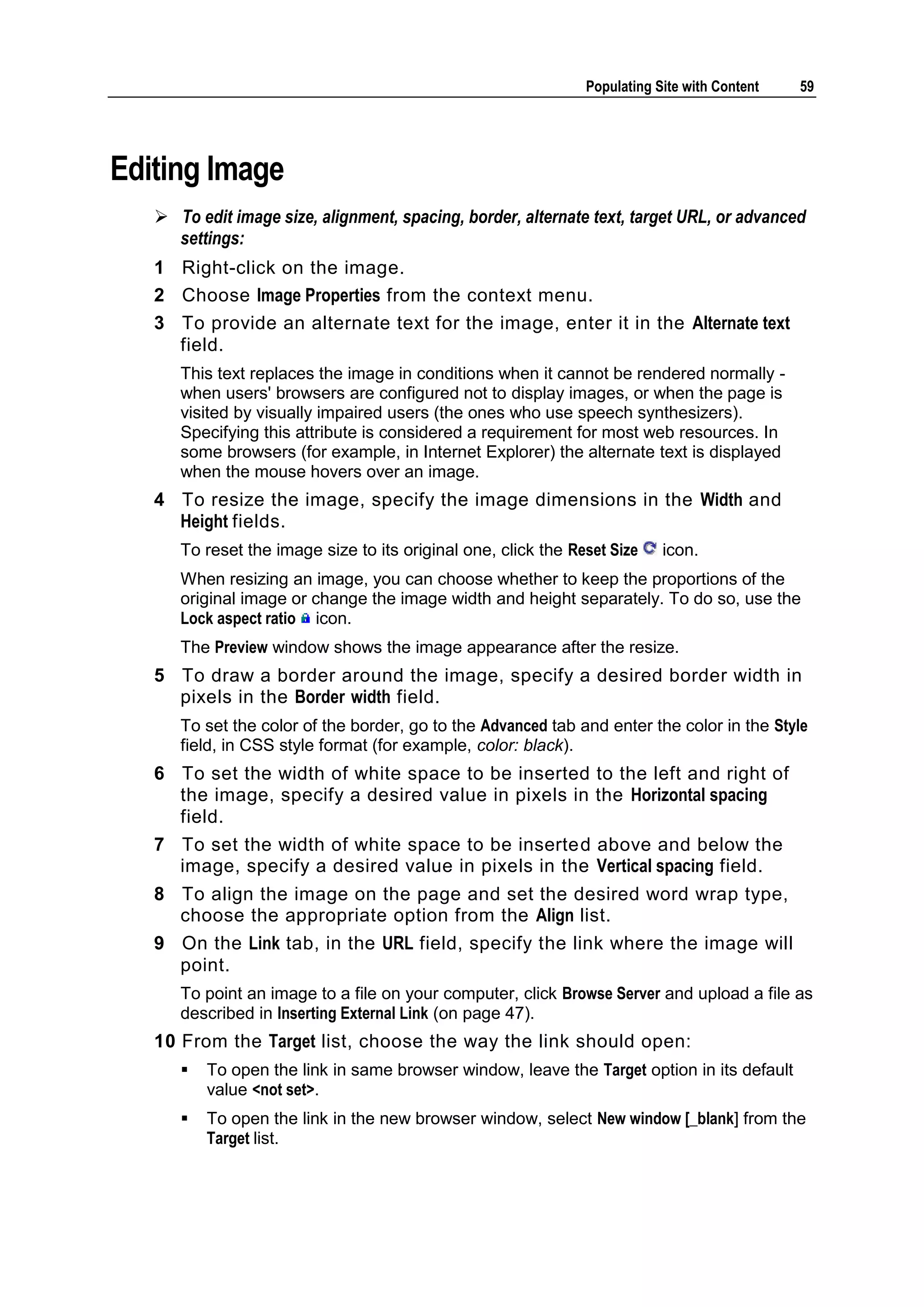 Populating Site with Content 59 Editing Image  To edit image size, alignment, spacing, border, alternate text, target URL, or advanced settings: 1 Right-click on the image. 2 Choose Image Properties from the context menu. 3 To provide an alternate text for the image, enter it in the Alternate text field. This text replaces the image in conditions when it cannot be rendered normally - when users' browsers are configured not to display images, or when the page is visited by visually impaired users (the ones who use speech synthesizers). Specifying this attribute is considered a requirement for most web resources. In some browsers (for example, in Internet Explorer) the alternate text is displayed when the mouse hovers over an image. 4 To resize the image, specify the image dimensions in the Width and Height fields. To reset the image size to its original one, click the Reset Size icon. When resizing an image, you can choose whether to keep the proportions of the original image or change the image width and height separately. To do so, use the Lock aspect ratio icon. The Preview window shows the image appearance after the resize. 5 To draw a border around the image, specify a desired border width in pixels in the Border width field. To set the color of the border, go to the Advanced tab and enter the color in the Style field, in CSS style format (for example, color: black). 6 To set the width of white space to be inserted to the left and right of the image, specify a desired value in pixels in the Horizontal spacing field. 7 To set the width of white space to be inserted above and below the image, specify a desired value in pixels in the Vertical spacing field. 8 To align the image on the page and set the desired word wrap type, choose the appropriate option from the Align list. 9 On the Link tab, in the URL field, specify the link where the image will point. To point an image to a file on your computer, click Browse Server and upload a file as described in Inserting External Link (on page 47). 10 From the Target list, choose the way the link should open:  To open the link in same browser window, leave the Target option in its default value <not set>.  To open the link in the new browser window, select New window [_blank] from the Target list. 