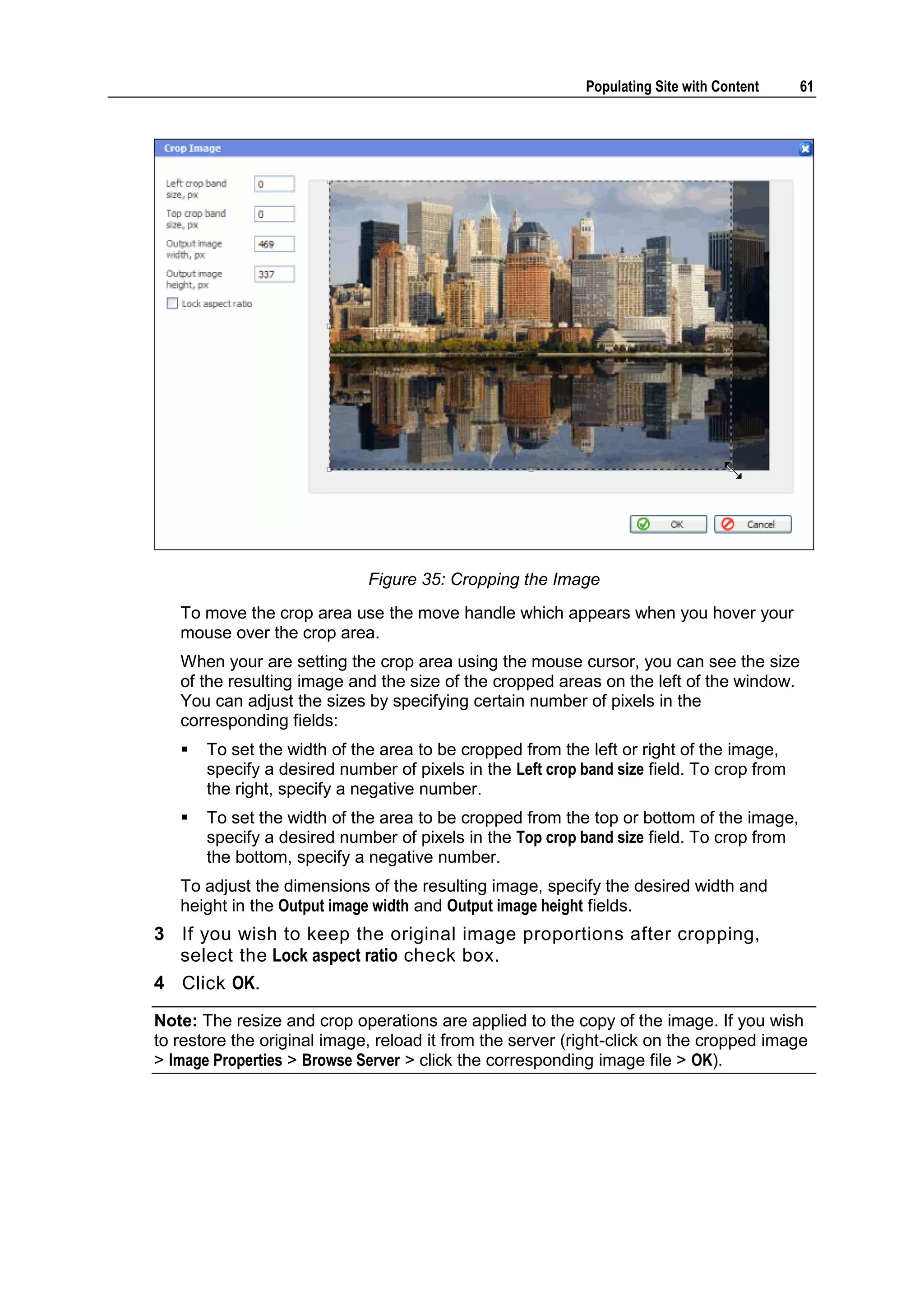 Populating Site with Content 61 Figure 35: Cropping the Image To move the crop area use the move handle which appears when you hover your mouse over the crop area. When your are setting the crop area using the mouse cursor, you can see the size of the resulting image and the size of the cropped areas on the left of the window. You can adjust the sizes by specifying certain number of pixels in the corresponding fields:  To set the width of the area to be cropped from the left or right of the image, specify a desired number of pixels in the Left crop band size field. To crop from the right, specify a negative number.  To set the width of the area to be cropped from the top or bottom of the image, specify a desired number of pixels in the Top crop band size field. To crop from the bottom, specify a negative number. To adjust the dimensions of the resulting image, specify the desired width and height in the Output image width and Output image height fields. 3 If you wish to keep the original image proportions after cropping, select the Lock aspect ratio check box. 4 Click OK. Note: The resize and crop operations are applied to the copy of the image. If you wish to restore the original image, reload it from the server (right-click on the cropped image > Image Properties > Browse Server > click the corresponding image file > OK). 