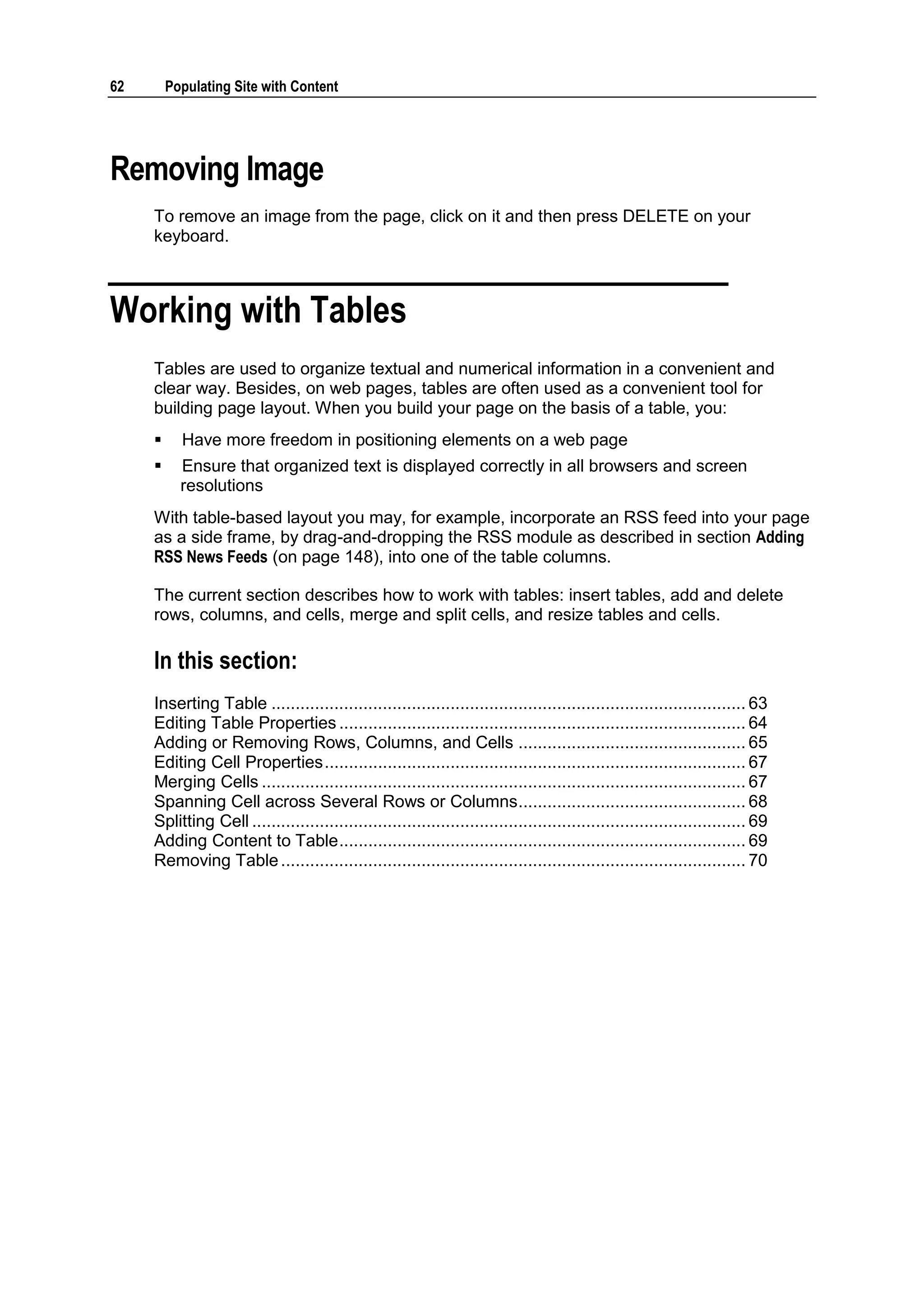 62 Populating Site with Content Removing Image To remove an image from the page, click on it and then press DELETE on your keyboard. Working with Tables Tables are used to organize textual and numerical information in a convenient and clear way. Besides, on web pages, tables are often used as a convenient tool for building page layout. When you build your page on the basis of a table, you:  Have more freedom in positioning elements on a web page  Ensure that organized text is displayed correctly in all browsers and screen resolutions With table-based layout you may, for example, incorporate an RSS feed into your page as a side frame, by drag-and-dropping the RSS module as described in section Adding RSS News Feeds (on page 148), into one of the table columns. The current section describes how to work with tables: insert tables, add and delete rows, columns, and cells, merge and split cells, and resize tables and cells. In this section: Inserting Table .................................................................................................. 63 Editing Table Properties .................................................................................... 64 Adding or Removing Rows, Columns, and Cells ............................................... 65 Editing Cell Properties ....................................................................................... 67 Merging Cells .................................................................................................... 67 Spanning Cell across Several Rows or Columns ............................................... 68 Splitting Cell ...................................................................................................... 69 Adding Content to Table .................................................................................... 69 Removing Table ................................................................................................ 70 