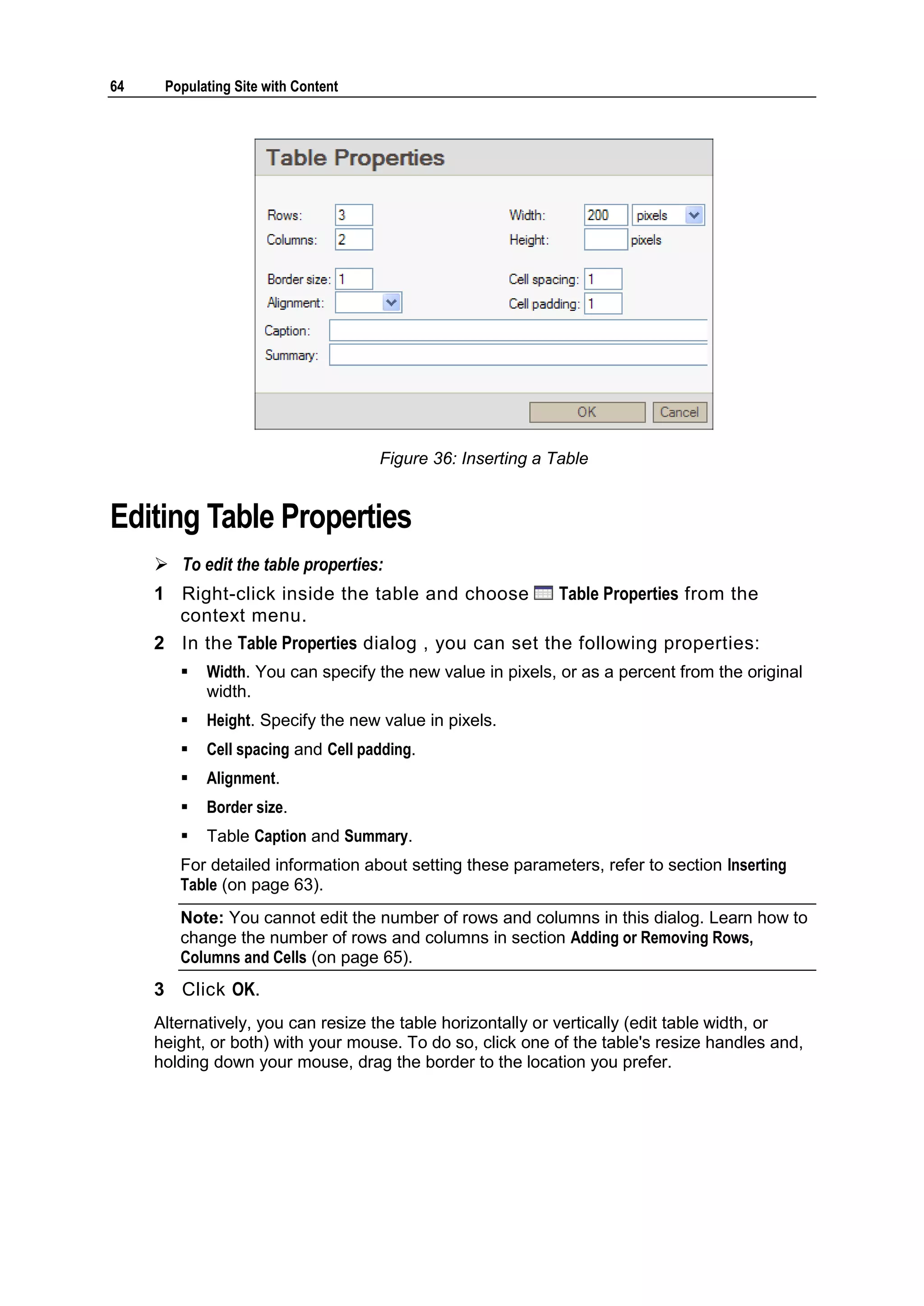 64 Populating Site with Content Figure 36: Inserting a Table Editing Table Properties  To edit the table properties: 1 Right-click inside the table and choose Table Properties from the context menu. 2 In the Table Properties dialog , you can set the following properties:  Width. You can specify the new value in pixels, or as a percent from the original width.  Height. Specify the new value in pixels.  Cell spacing and Cell padding.  Alignment.  Border size.  Table Caption and Summary. For detailed information about setting these parameters, refer to section Inserting Table (on page 63). Note: You cannot edit the number of rows and columns in this dialog. Learn how to change the number of rows and columns in section Adding or Removing Rows, Columns and Cells (on page 65). 3 Click OK. Alternatively, you can resize the table horizontally or vertically (edit table width, or height, or both) with your mouse. To do so, click one of the table's resize handles and, holding down your mouse, drag the border to the location you prefer. 
