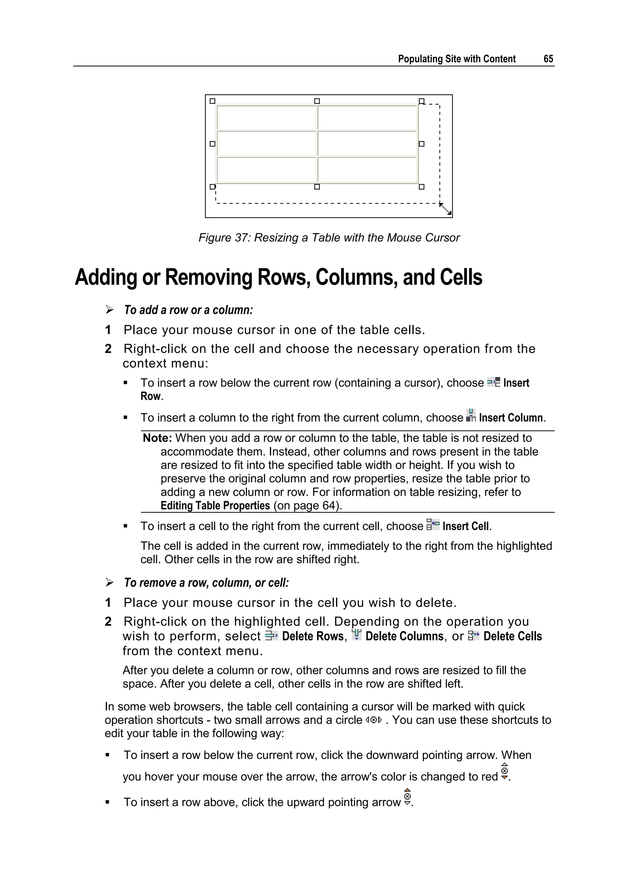 Populating Site with Content 65 Figure 37: Resizing a Table with the Mouse Cursor Adding or Removing Rows, Columns, and Cells  To add a row or a column: 1 Place your mouse cursor in one of the table cells. 2 Right-click on the cell and choose the necessary operation from the context menu:  To insert a row below the current row (containing a cursor), choose Insert Row.  To insert a column to the right from the current column, choose Insert Column. Note: When you add a row or column to the table, the table is not resized to accommodate them. Instead, other columns and rows present in the table are resized to fit into the specified table width or height. If you wish to preserve the original column and row properties, resize the table prior to adding a new column or row. For information on table resizing, refer to Editing Table Properties (on page 64).  To insert a cell to the right from the current cell, choose Insert Cell. The cell is added in the current row, immediately to the right from the highlighted cell. Other cells in the row are shifted right.  To remove a row, column, or cell: 1 Place your mouse cursor in the cell you wish to delete. 2 Right-click on the highlighted cell. Depending on the operation you wish to perform, select Delete Rows, Delete Columns, or Delete Cells from the context menu. After you delete a column or row, other columns and rows are resized to fill the space. After you delete a cell, other cells in the row are shifted left. In some web browsers, the table cell containing a cursor will be marked with quick operation shortcuts - two small arrows and a circle . You can use these shortcuts to edit your table in the following way:  To insert a row below the current row, click the downward pointing arrow. When you hover your mouse over the arrow, the arrow's color is changed to red .  To insert a row above, click the upward pointing arrow . 