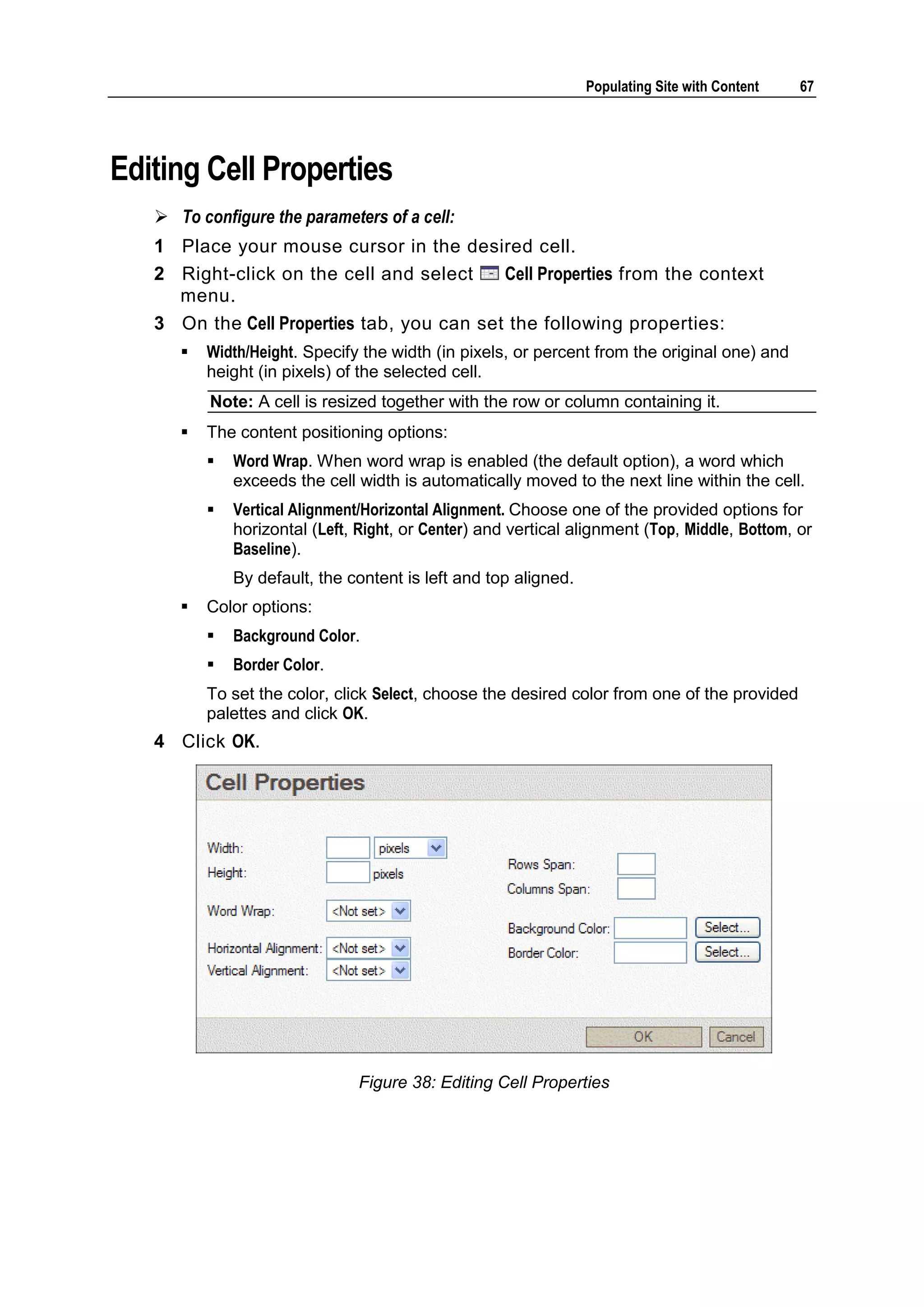 Populating Site with Content 67 Editing Cell Properties  To configure the parameters of a cell: 1 Place your mouse cursor in the desired cell. 2 Right-click on the cell and select Cell Properties from the context menu. 3 On the Cell Properties tab, you can set the following properties:  Width/Height. Specify the width (in pixels, or percent from the original one) and height (in pixels) of the selected cell. Note: A cell is resized together with the row or column containing it.  The content positioning options:  Word Wrap. When word wrap is enabled (the default option), a word which exceeds the cell width is automatically moved to the next line within the cell.  Vertical Alignment/Horizontal Alignment. Choose one of the provided options for horizontal (Left, Right, or Center) and vertical alignment (Top, Middle, Bottom, or Baseline). By default, the content is left and top aligned.  Color options:  Background Color.  Border Color. To set the color, click Select, choose the desired color from one of the provided palettes and click OK. 4 Click OK. Figure 38: Editing Cell Properties 