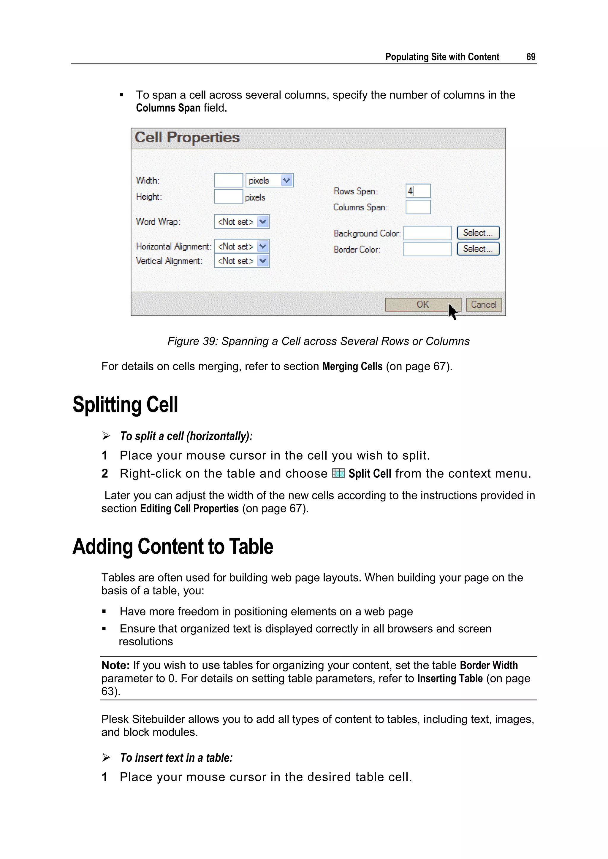 Populating Site with Content 69  To span a cell across several columns, specify the number of columns in the Columns Span field. Figure 39: Spanning a Cell across Several Rows or Columns For details on cells merging, refer to section Merging Cells (on page 67). Splitting Cell  To split a cell (horizontally): 1 Place your mouse cursor in the cell you wish to split. 2 Right-click on the table and choose Split Cell from the context menu. Later you can adjust the width of the new cells according to the instructions provided in section Editing Cell Properties (on page 67). Adding Content to Table Tables are often used for building web page layouts. When building your page on the basis of a table, you:  Have more freedom in positioning elements on a web page  Ensure that organized text is displayed correctly in all browsers and screen resolutions Note: If you wish to use tables for organizing your content, set the table Border Width parameter to 0. For details on setting table parameters, refer to Inserting Table (on page 63). Plesk Sitebuilder allows you to add all types of content to tables, including text, images, and block modules.  To insert text in a table: 1 Place your mouse cursor in the desired table cell. 