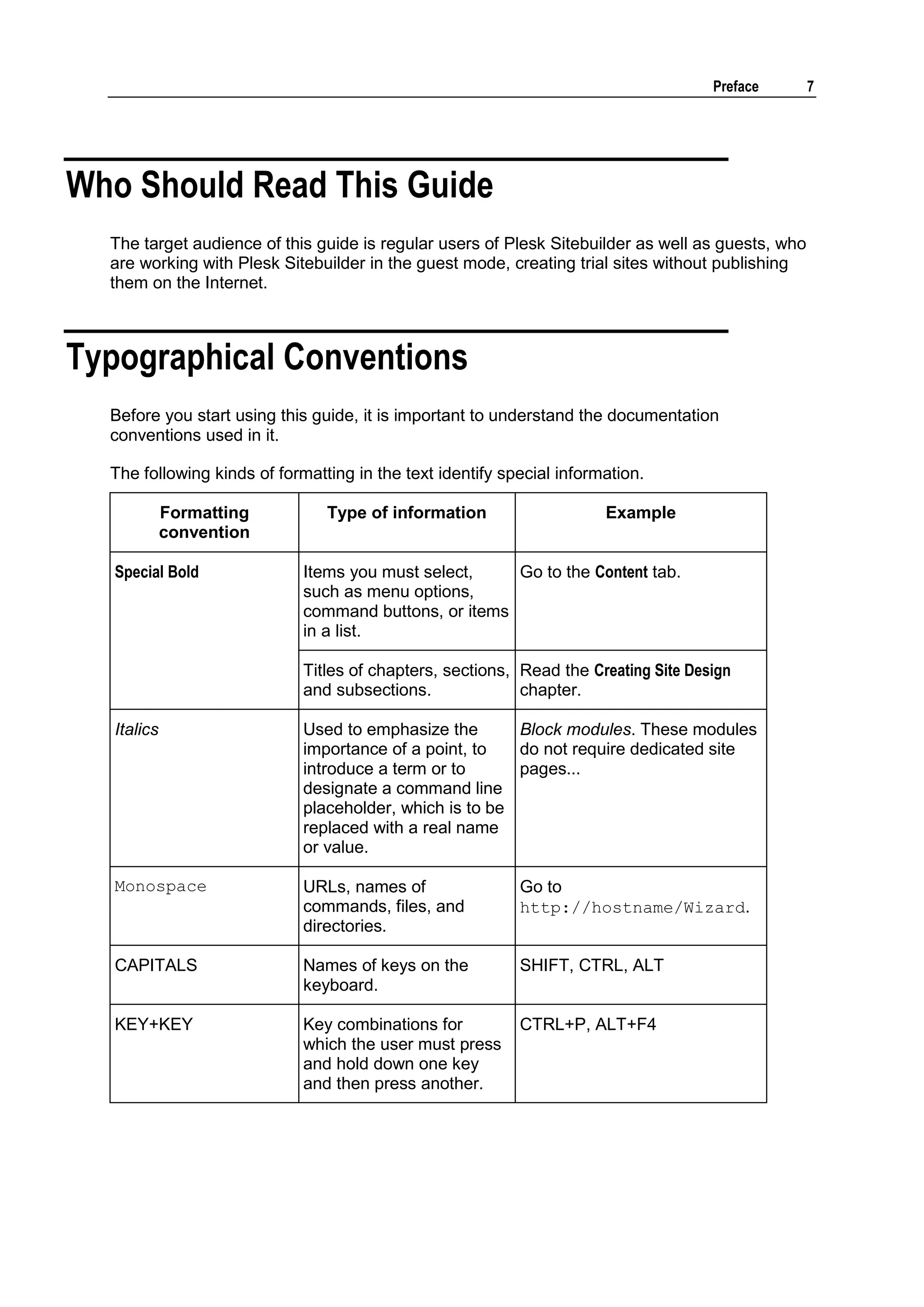 Preface 7 Who Should Read This Guide The target audience of this guide is regular users of Plesk Sitebuilder as well as guests, who are working with Plesk Sitebuilder in the guest mode, creating trial sites without publishing them on the Internet. Typographical Conventions Before you start using this guide, it is important to understand the documentation conventions used in it. The following kinds of formatting in the text identify special information. Formatting Type of information Example convention Special Bold Items you must select, Go to the Content tab. such as menu options, command buttons, or items in a list. Titles of chapters, sections, Read the Creating Site Design and subsections. chapter. Italics Used to emphasize the Block modules. These modules importance of a point, to do not require dedicated site introduce a term or to pages... designate a command line placeholder, which is to be replaced with a real name or value. Monospace URLs, names of Go to commands, files, and http://hostname/Wizard. directories. CAPITALS Names of keys on the SHIFT, CTRL, ALT keyboard. KEY+KEY Key combinations for CTRL+P, ALT+F4 which the user must press and hold down one key and then press another. 