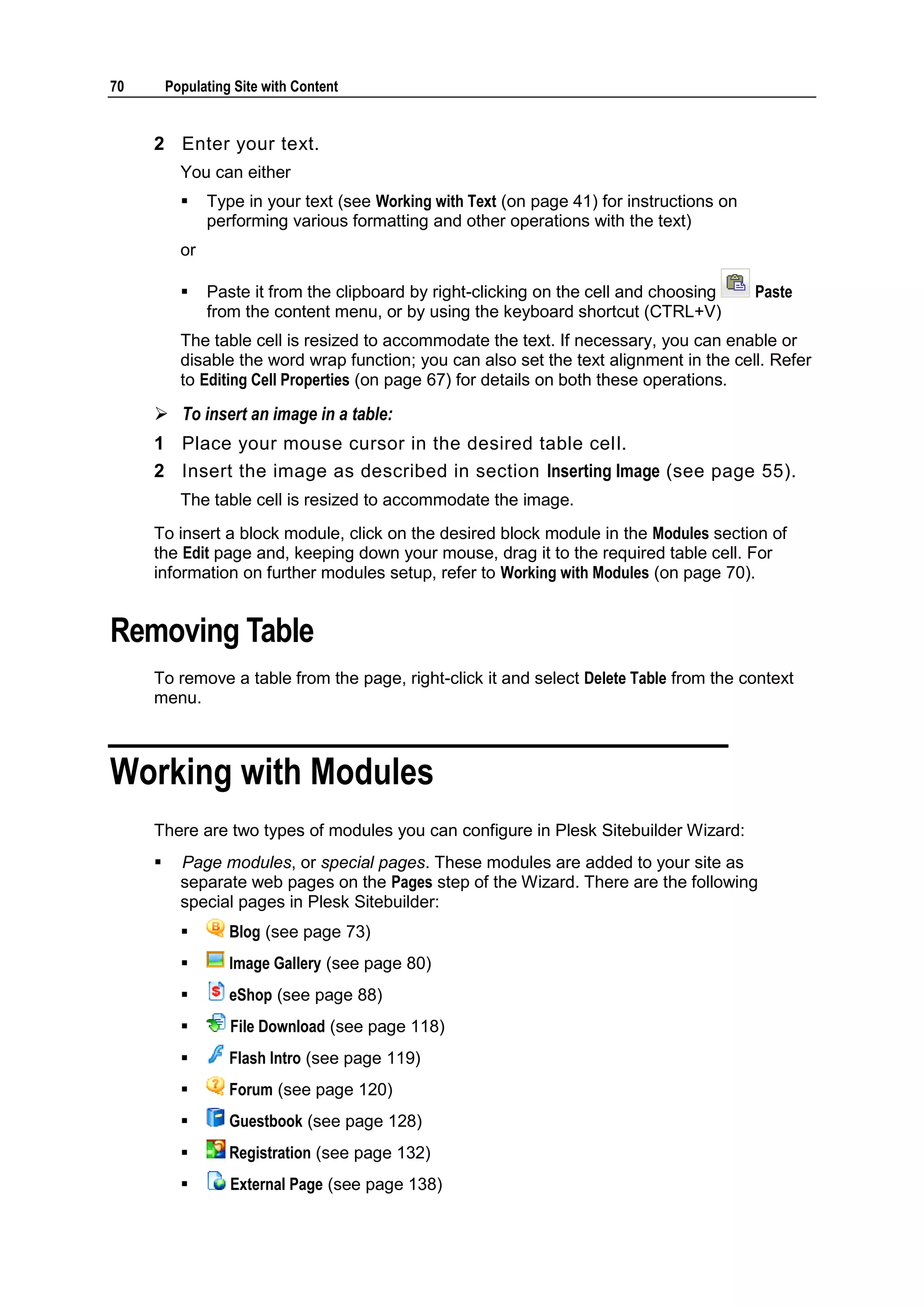 70 Populating Site with Content 2 Enter your text. You can either  Type in your text (see Working with Text (on page 41) for instructions on performing various formatting and other operations with the text) or  Paste it from the clipboard by right-clicking on the cell and choosing Paste from the content menu, or by using the keyboard shortcut (CTRL+V) The table cell is resized to accommodate the text. If necessary, you can enable or disable the word wrap function; you can also set the text alignment in the cell. Refer to Editing Cell Properties (on page 67) for details on both these operations.  To insert an image in a table: 1 Place your mouse cursor in the desired table cell. 2 Insert the image as described in section Inserting Image (see page 55). The table cell is resized to accommodate the image. To insert a block module, click on the desired block module in the Modules section of the Edit page and, keeping down your mouse, drag it to the required table cell. For information on further modules setup, refer to Working with Modules (on page 70). Removing Table To remove a table from the page, right-click it and select Delete Table from the context menu. Working with Modules There are two types of modules you can configure in Plesk Sitebuilder Wizard:  Page modules, or special pages. These modules are added to your site as separate web pages on the Pages step of the Wizard. There are the following special pages in Plesk Sitebuilder:  Blog (see page 73)  Image Gallery (see page 80)  eShop (see page 88)  File Download (see page 118)  Flash Intro (see page 119)  Forum (see page 120)  Guestbook (see page 128)  Registration (see page 132)  External Page (see page 138) 