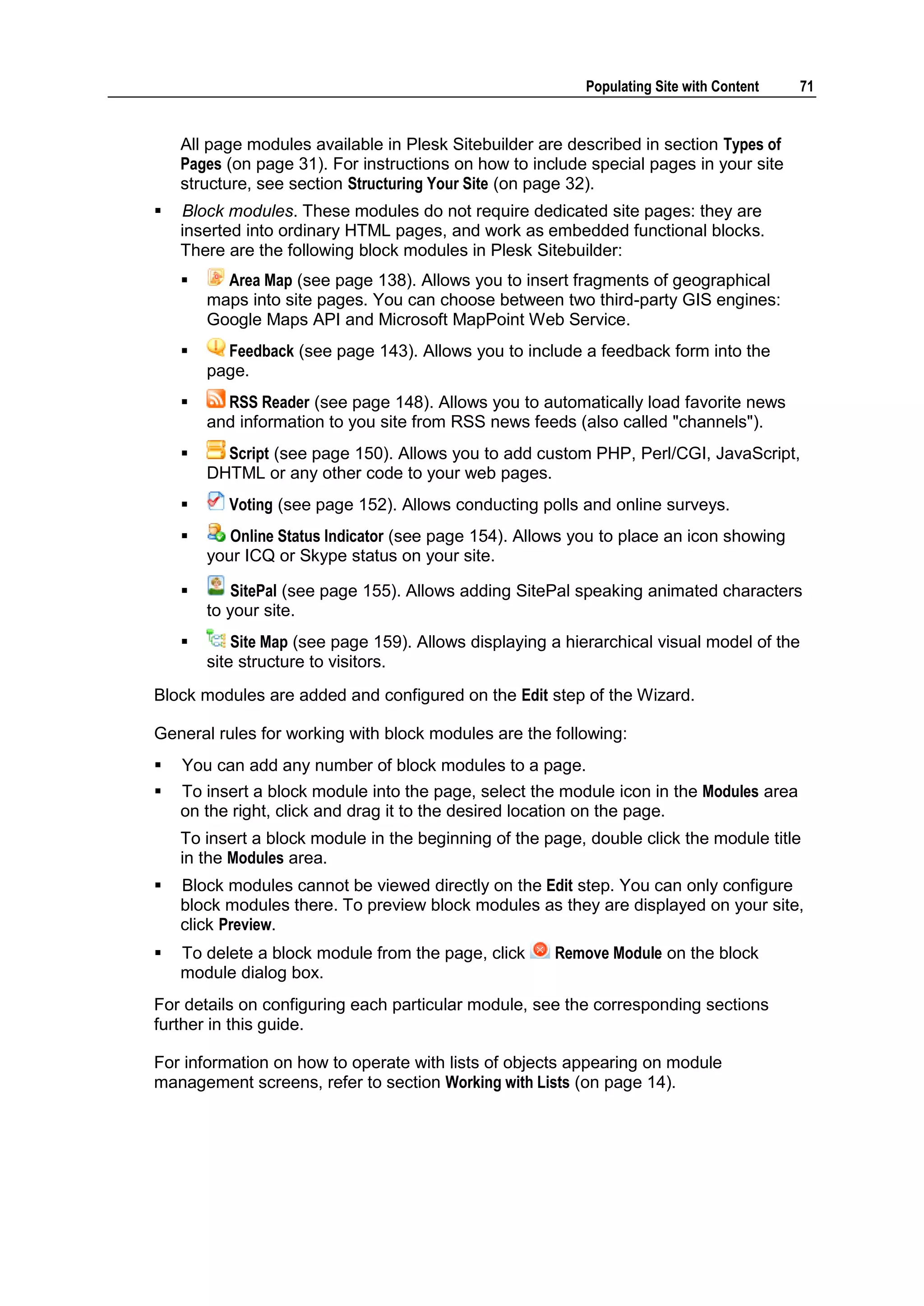 Populating Site with Content 71 All page modules available in Plesk Sitebuilder are described in section Types of Pages (on page 31). For instructions on how to include special pages in your site structure, see section Structuring Your Site (on page 32).  Block modules. These modules do not require dedicated site pages: they are inserted into ordinary HTML pages, and work as embedded functional blocks. There are the following block modules in Plesk Sitebuilder:  Area Map (see page 138). Allows you to insert fragments of geographical maps into site pages. You can choose between two third-party GIS engines: Google Maps API and Microsoft MapPoint Web Service.  Feedback (see page 143). Allows you to include a feedback form into the page.  RSS Reader (see page 148). Allows you to automatically load favorite news and information to you site from RSS news feeds (also called "channels").  Script (see page 150). Allows you to add custom PHP, Perl/CGI, JavaScript, DHTML or any other code to your web pages.  Voting (see page 152). Allows conducting polls and online surveys.  Online Status Indicator (see page 154). Allows you to place an icon showing your ICQ or Skype status on your site.  SitePal (see page 155). Allows adding SitePal speaking animated characters to your site.  Site Map (see page 159). Allows displaying a hierarchical visual model of the site structure to visitors. Block modules are added and configured on the Edit step of the Wizard. General rules for working with block modules are the following:  You can add any number of block modules to a page.  To insert a block module into the page, select the module icon in the Modules area on the right, click and drag it to the desired location on the page. To insert a block module in the beginning of the page, double click the module title in the Modules area.  Block modules cannot be viewed directly on the Edit step. You can only configure block modules there. To preview block modules as they are displayed on your site, click Preview.  To delete a block module from the page, click Remove Module on the block module dialog box. For details on configuring each particular module, see the corresponding sections further in this guide. For information on how to operate with lists of objects appearing on module management screens, refer to section Working with Lists (on page 14). 