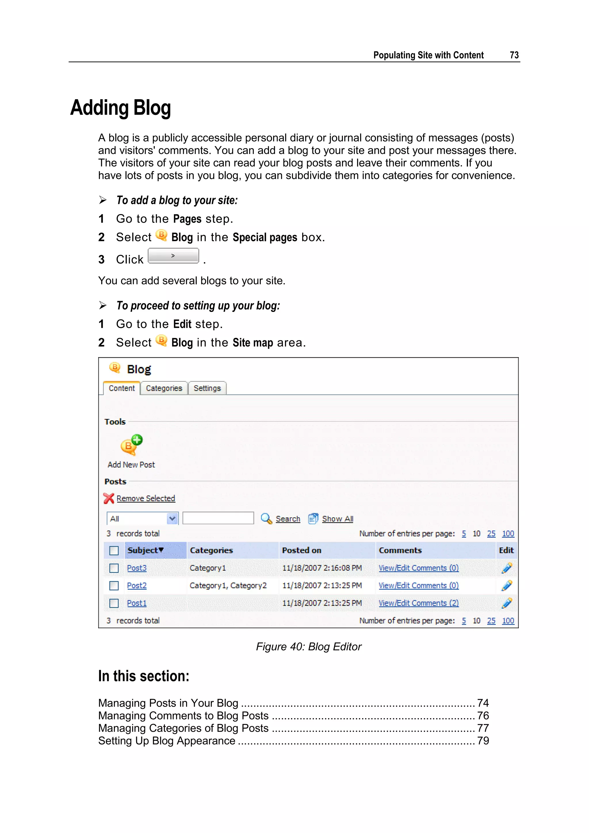 Populating Site with Content 73 Adding Blog A blog is a publicly accessible personal diary or journal consisting of messages (posts) and visitors' comments. You can add a blog to your site and post your messages there. The visitors of your site can read your blog posts and leave their comments. If you have lots of posts in you blog, you can subdivide them into categories for convenience.  To add a blog to your site: 1 Go to the Pages step. 2 Select Blog in the Special pages box. 3 Click . You can add several blogs to your site.  To proceed to setting up your blog: 1 Go to the Edit step. 2 Select Blog in the Site map area. Figure 40: Blog Editor In this section: Managing Posts in Your Blog ............................................................................ 74 Managing Comments to Blog Posts .................................................................. 76 Managing Categories of Blog Posts .................................................................. 77 Setting Up Blog Appearance ............................................................................. 79 