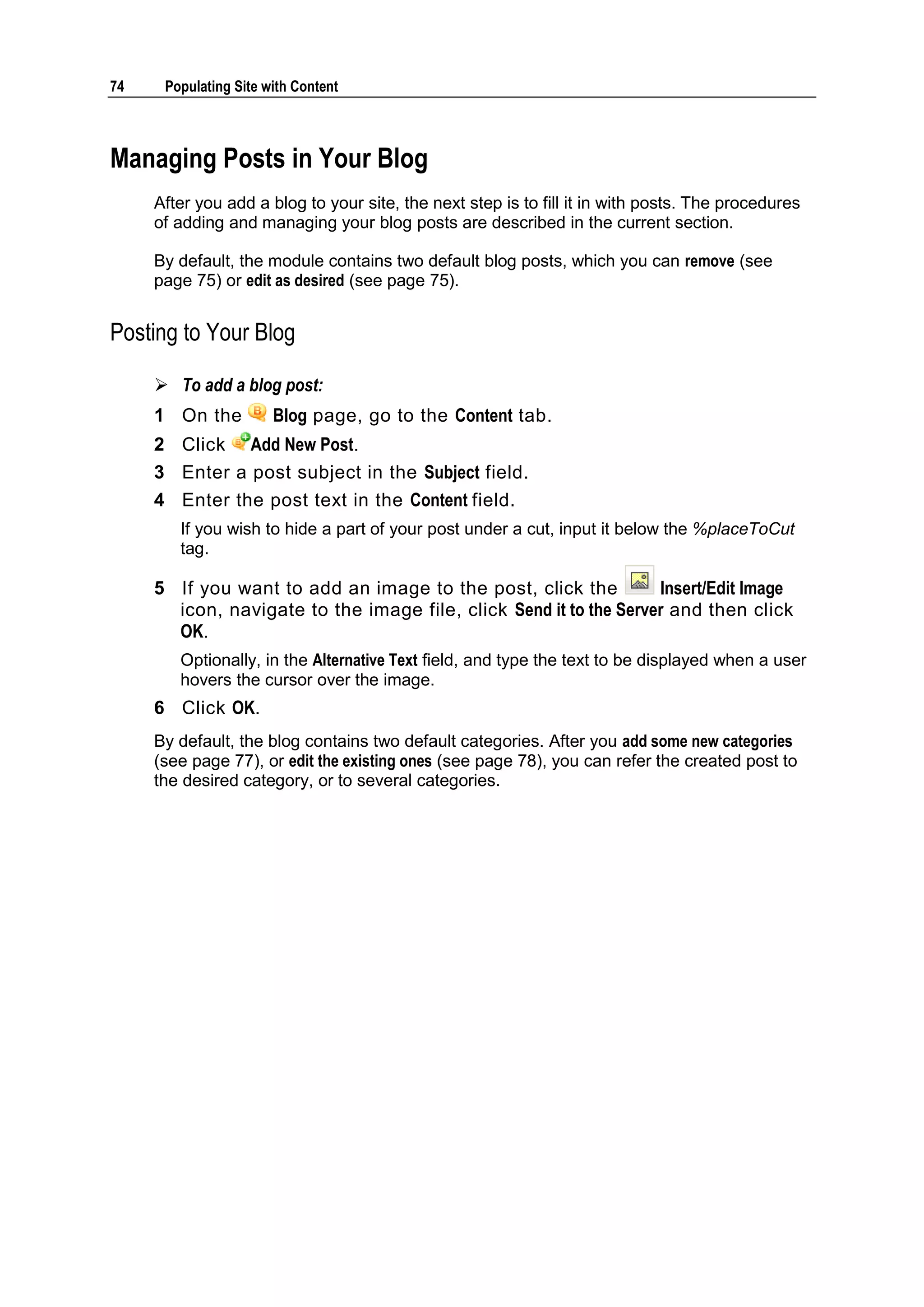 74 Populating Site with Content Managing Posts in Your Blog After you add a blog to your site, the next step is to fill it in with posts. The procedures of adding and managing your blog posts are described in the current section. By default, the module contains two default blog posts, which you can remove (see page 75) or edit as desired (see page 75). Posting to Your Blog  To add a blog post: 1 On the Blog page, go to the Content tab. 2 Click Add New Post. 3 Enter a post subject in the Subject field. 4 Enter the post text in the Content field. If you wish to hide a part of your post under a cut, input it below the %placeToCut tag. 5 If you want to add an image to the post, click the Insert/Edit Image icon, navigate to the image file, click Send it to the Server and then click OK. Optionally, in the Alternative Text field, and type the text to be displayed when a user hovers the cursor over the image. 6 Click OK. By default, the blog contains two default categories. After you add some new categories (see page 77), or edit the existing ones (see page 78), you can refer the created post to the desired category, or to several categories. 