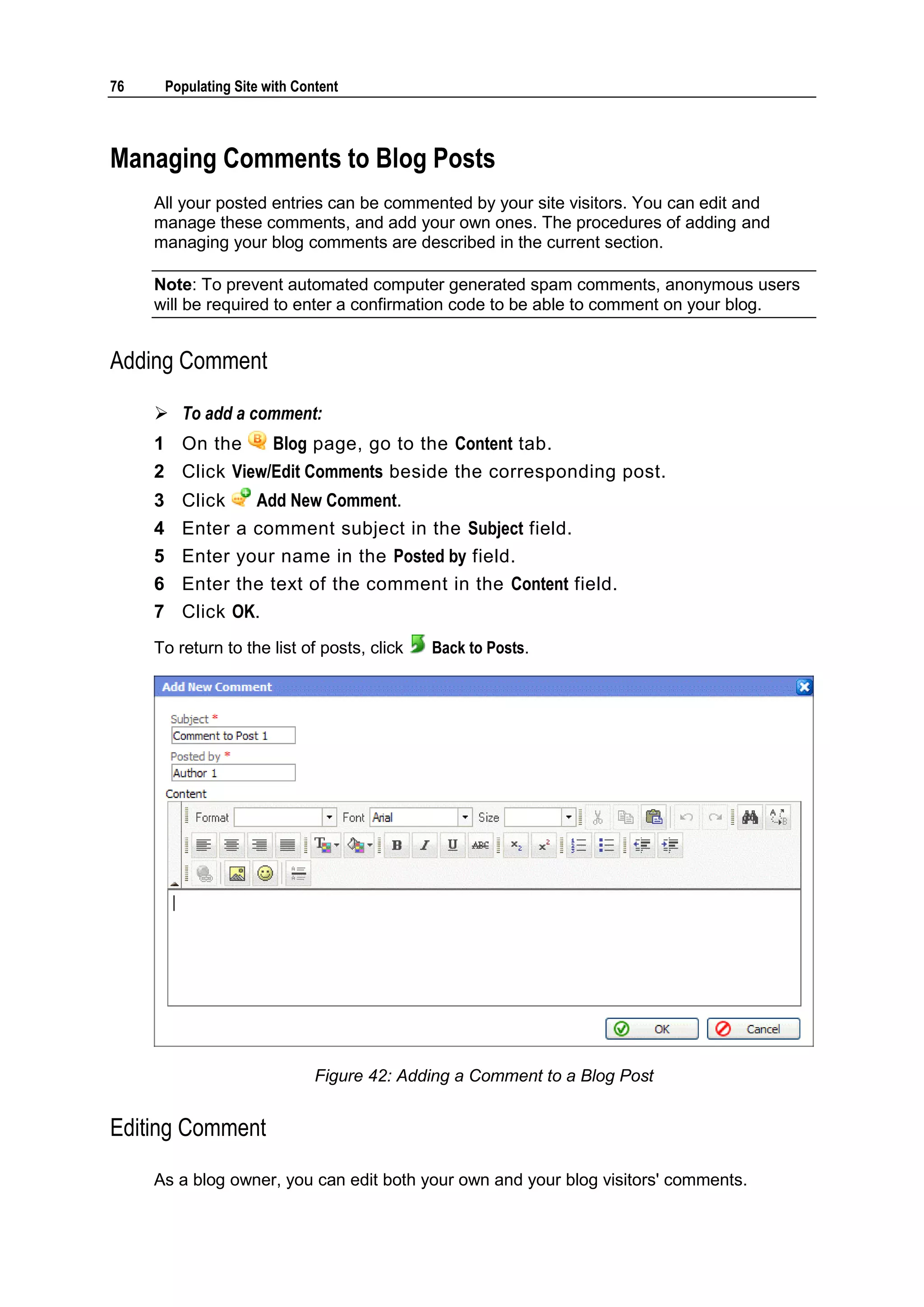 76 Populating Site with Content Managing Comments to Blog Posts All your posted entries can be commented by your site visitors. You can edit and manage these comments, and add your own ones. The procedures of adding and managing your blog comments are described in the current section. Note: To prevent automated computer generated spam comments, anonymous users will be required to enter a confirmation code to be able to comment on your blog. Adding Comment  To add a comment: 1 On the Blog page, go to the Content tab. 2 Click View/Edit Comments beside the corresponding post. 3 Click Add New Comment. 4 Enter a comment subject in the Subject field. 5 Enter your name in the Posted by field. 6 Enter the text of the comment in the Content field. 7 Click OK. To return to the list of posts, click Back to Posts. Figure 42: Adding a Comment to a Blog Post Editing Comment As a blog owner, you can edit both your own and your blog visitors' comments. 