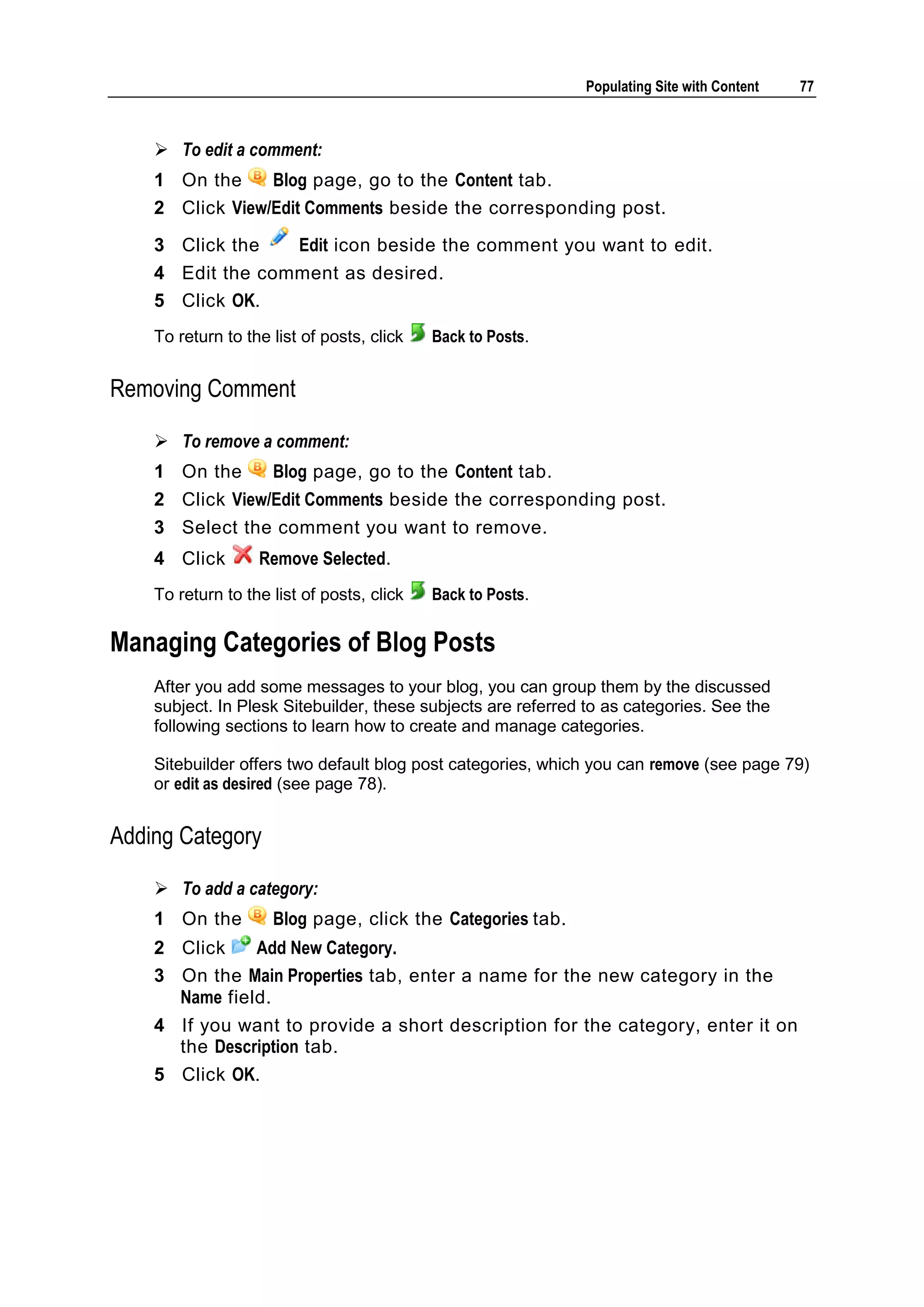 Populating Site with Content 77  To edit a comment: 1 On the Blog page, go to the Content tab. 2 Click View/Edit Comments beside the corresponding post. 3 Click the Edit icon beside the comment you want to edit. 4 Edit the comment as desired. 5 Click OK. To return to the list of posts, click Back to Posts. Removing Comment  To remove a comment: 1 On the Blog page, go to the Content tab. 2 Click View/Edit Comments beside the corresponding post. 3 Select the comment you want to remove. 4 Click Remove Selected. To return to the list of posts, click Back to Posts. Managing Categories of Blog Posts After you add some messages to your blog, you can group them by the discussed subject. In Plesk Sitebuilder, these subjects are referred to as categories. See the following sections to learn how to create and manage categories. Sitebuilder offers two default blog post categories, which you can remove (see page 79) or edit as desired (see page 78). Adding Category  To add a category: 1 On the Blog page, click the Categories tab. 2 Click Add New Category. 3 On the Main Properties tab, enter a name for the new category in the Name field. 4 If you want to provide a short description for the category, enter it on the Description tab. 5 Click OK. 