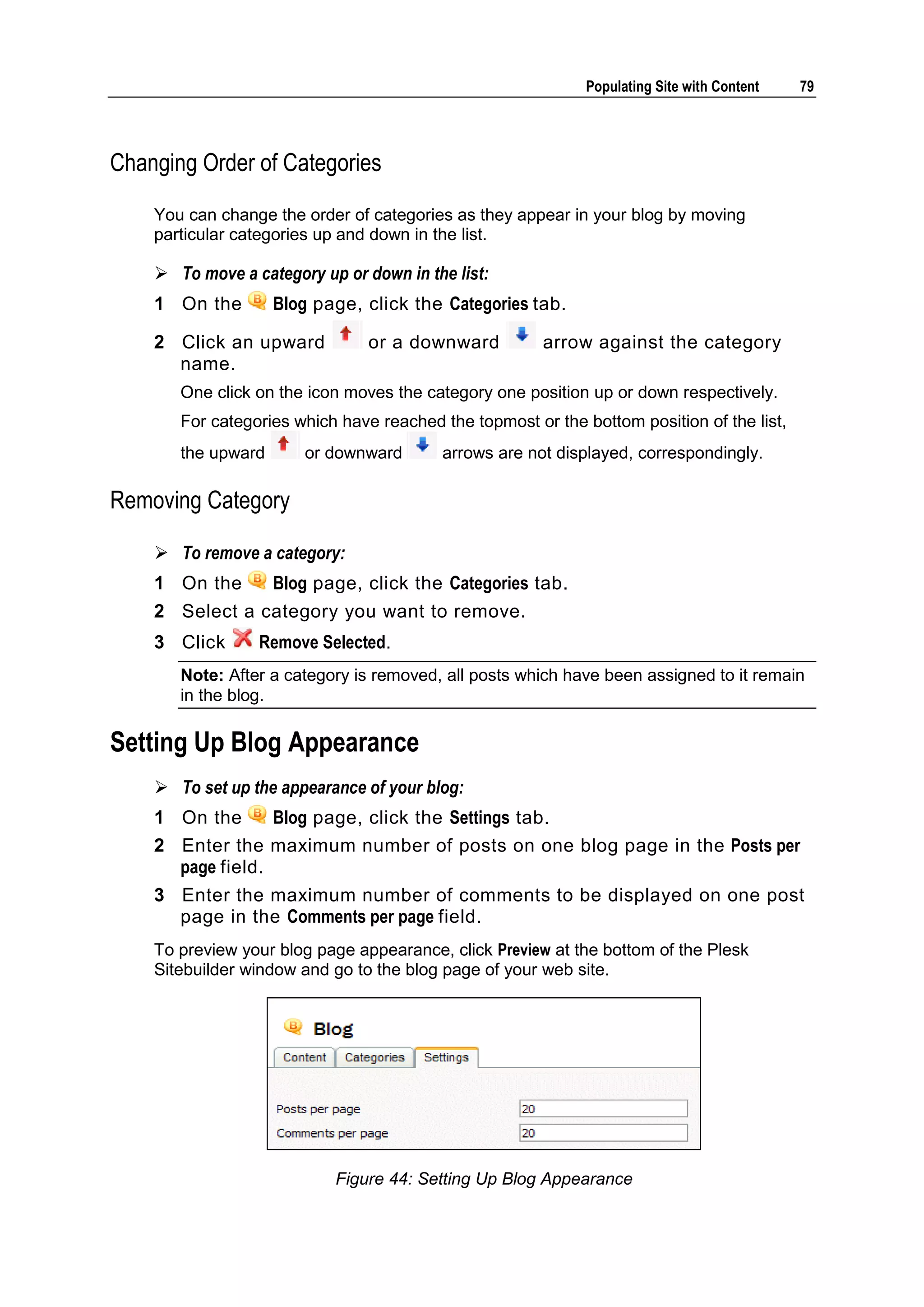 Populating Site with Content 79 Changing Order of Categories You can change the order of categories as they appear in your blog by moving particular categories up and down in the list.  To move a category up or down in the list: 1 On the Blog page, click the Categories tab. 2 Click an upward or a downward arrow against the category name. One click on the icon moves the category one position up or down respectively. For categories which have reached the topmost or the bottom position of the list, the upward or downward arrows are not displayed, correspondingly. Removing Category  To remove a category: 1 On the Blog page, click the Categories tab. 2 Select a category you want to remove. 3 Click Remove Selected. Note: After a category is removed, all posts which have been assigned to it remain in the blog. Setting Up Blog Appearance  To set up the appearance of your blog: 1 On the Blog page, click the Settings tab. 2 Enter the maximum number of posts on one blog page in the Posts per page field. 3 Enter the maximum number of comments to be displayed on one post page in the Comments per page field. To preview your blog page appearance, click Preview at the bottom of the Plesk Sitebuilder window and go to the blog page of your web site. Figure 44: Setting Up Blog Appearance 