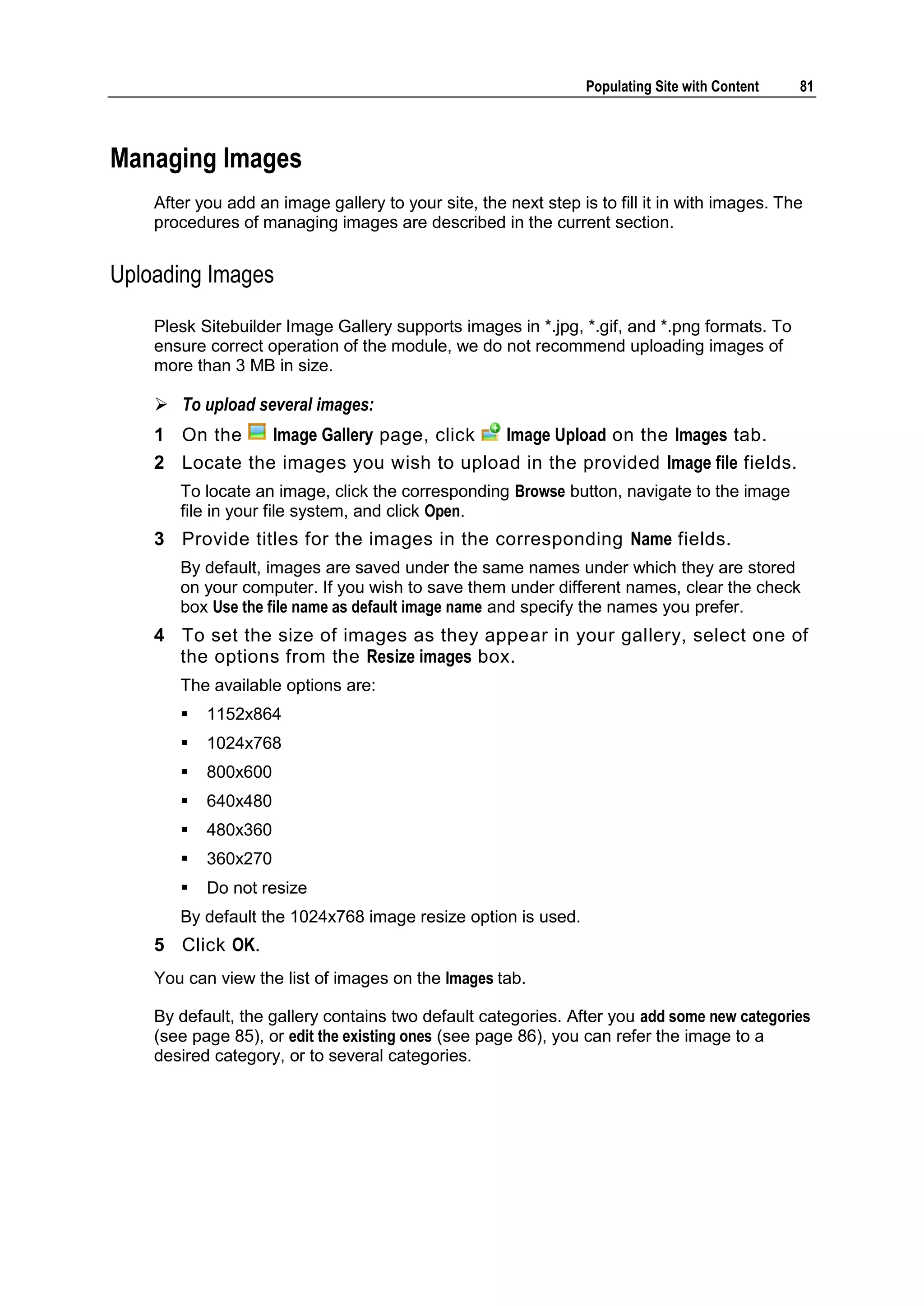 Populating Site with Content 81 Managing Images After you add an image gallery to your site, the next step is to fill it in with images. The procedures of managing images are described in the current section. Uploading Images Plesk Sitebuilder Image Gallery supports images in *.jpg, *.gif, and *.png formats. To ensure correct operation of the module, we do not recommend uploading images of more than 3 MB in size.  To upload several images: 1 On the Image Gallery page, click Image Upload on the Images tab. 2 Locate the images you wish to upload in the provided Image file fields. To locate an image, click the corresponding Browse button, navigate to the image file in your file system, and click Open. 3 Provide titles for the images in the corresponding Name fields. By default, images are saved under the same names under which they are stored on your computer. If you wish to save them under different names, clear the check box Use the file name as default image name and specify the names you prefer. 4 To set the size of images as they appear in your gallery, select one of the options from the Resize images box. The available options are:  1152x864  1024x768  800x600  640x480  480x360  360x270  Do not resize By default the 1024x768 image resize option is used. 5 Click OK. You can view the list of images on the Images tab. By default, the gallery contains two default categories. After you add some new categories (see page 85), or edit the existing ones (see page 86), you can refer the image to a desired category, or to several categories. 