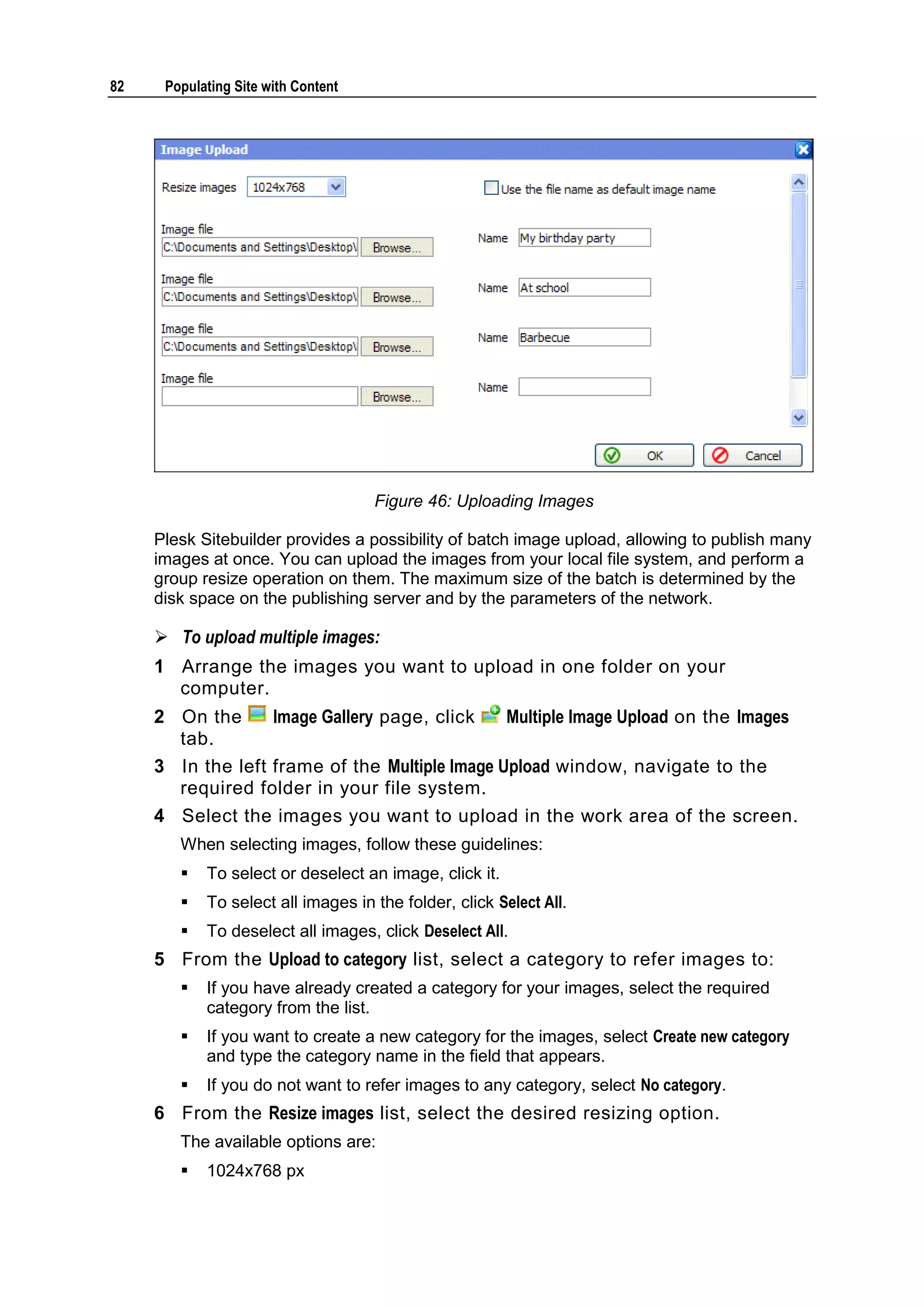 82 Populating Site with Content Figure 46: Uploading Images Plesk Sitebuilder provides a possibility of batch image upload, allowing to publish many images at once. You can upload the images from your local file system, and perform a group resize operation on them. The maximum size of the batch is determined by the disk space on the publishing server and by the parameters of the network.  To upload multiple images: 1 Arrange the images you want to upload in one folder on your computer. 2 On the Image Gallery page, click Multiple Image Upload on the Images tab. 3 In the left frame of the Multiple Image Upload window, navigate to the required folder in your file system. 4 Select the images you want to upload in the work area of the screen. When selecting images, follow these guidelines:  To select or deselect an image, click it.  To select all images in the folder, click Select All.  To deselect all images, click Deselect All. 5 From the Upload to category list, select a category to refer images to:  If you have already created a category for your images, select the required category from the list.  If you want to create a new category for the images, select Create new category and type the category name in the field that appears.  If you do not want to refer images to any category, select No category. 6 From the Resize images list, select the desired resizing option. The available options are:  1024x768 px 
