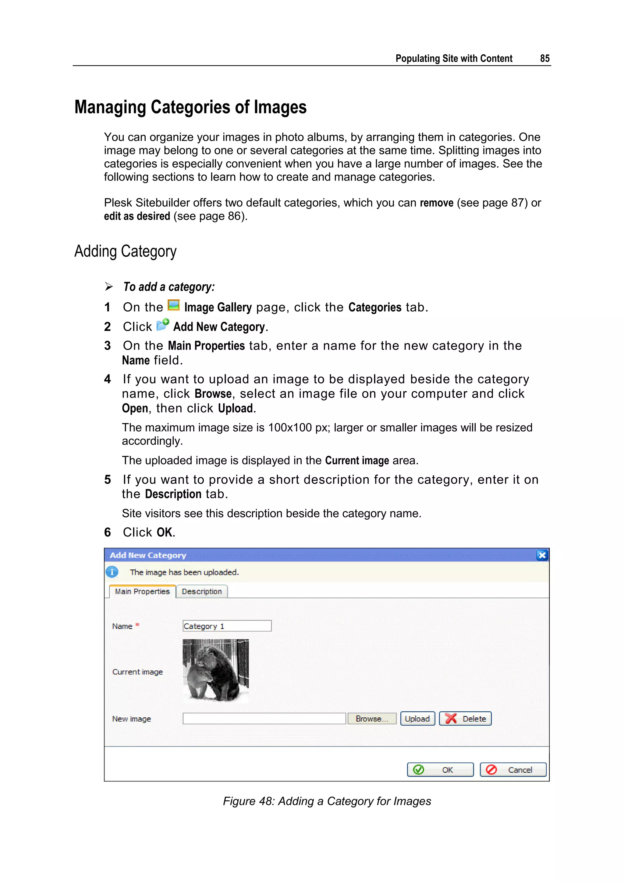 Populating Site with Content 85 Managing Categories of Images You can organize your images in photo albums, by arranging them in categories. One image may belong to one or several categories at the same time. Splitting images into categories is especially convenient when you have a large number of images. See the following sections to learn how to create and manage categories. Plesk Sitebuilder offers two default categories, which you can remove (see page 87) or edit as desired (see page 86). Adding Category  To add a category: 1 On the Image Gallery page, click the Categories tab. 2 Click Add New Category. 3 On the Main Properties tab, enter a name for the new category in the Name field. 4 If you want to upload an image to be displayed beside the category name, click Browse, select an image file on your computer and click Open, then click Upload. The maximum image size is 100x100 px; larger or smaller images will be resized accordingly. The uploaded image is displayed in the Current image area. 5 If you want to provide a short description for the category, enter it on the Description tab. Site visitors see this description beside the category name. 6 Click OK. Figure 48: Adding a Category for Images 