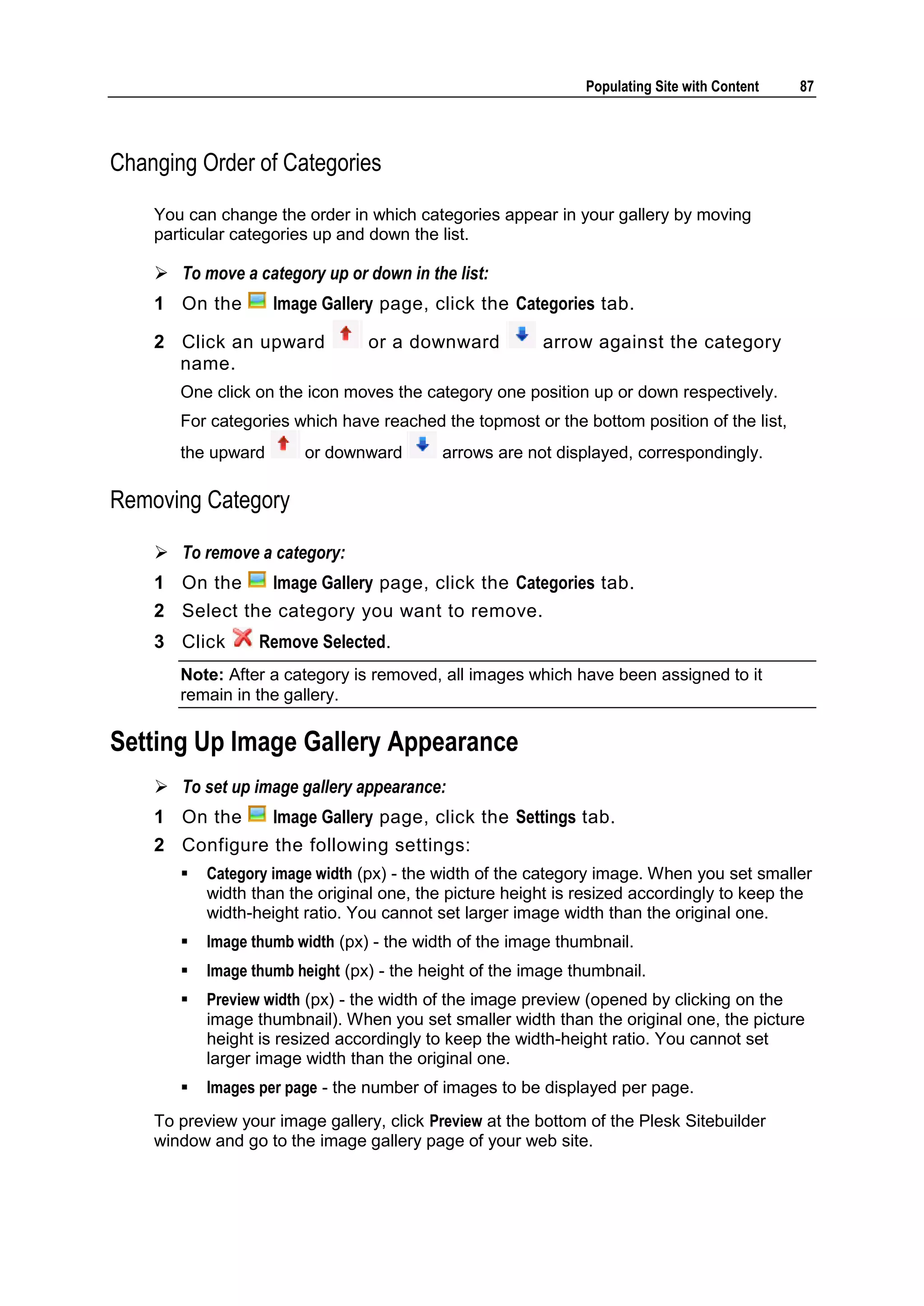 Populating Site with Content 87 Changing Order of Categories You can change the order in which categories appear in your gallery by moving particular categories up and down the list.  To move a category up or down in the list: 1 On the Image Gallery page, click the Categories tab. 2 Click an upward or a downward arrow against the category name. One click on the icon moves the category one position up or down respectively. For categories which have reached the topmost or the bottom position of the list, the upward or downward arrows are not displayed, correspondingly. Removing Category  To remove a category: 1 On the Image Gallery page, click the Categories tab. 2 Select the category you want to remove. 3 Click Remove Selected. Note: After a category is removed, all images which have been assigned to it remain in the gallery. Setting Up Image Gallery Appearance  To set up image gallery appearance: 1 On the Image Gallery page, click the Settings tab. 2 Configure the following settings:  Category image width (px) - the width of the category image. When you set smaller width than the original one, the picture height is resized accordingly to keep the width-height ratio. You cannot set larger image width than the original one.  Image thumb width (px) - the width of the image thumbnail.  Image thumb height (px) - the height of the image thumbnail.  Preview width (px) - the width of the image preview (opened by clicking on the image thumbnail). When you set smaller width than the original one, the picture height is resized accordingly to keep the width-height ratio. You cannot set larger image width than the original one.  Images per page - the number of images to be displayed per page. To preview your image gallery, click Preview at the bottom of the Plesk Sitebuilder window and go to the image gallery page of your web site. 