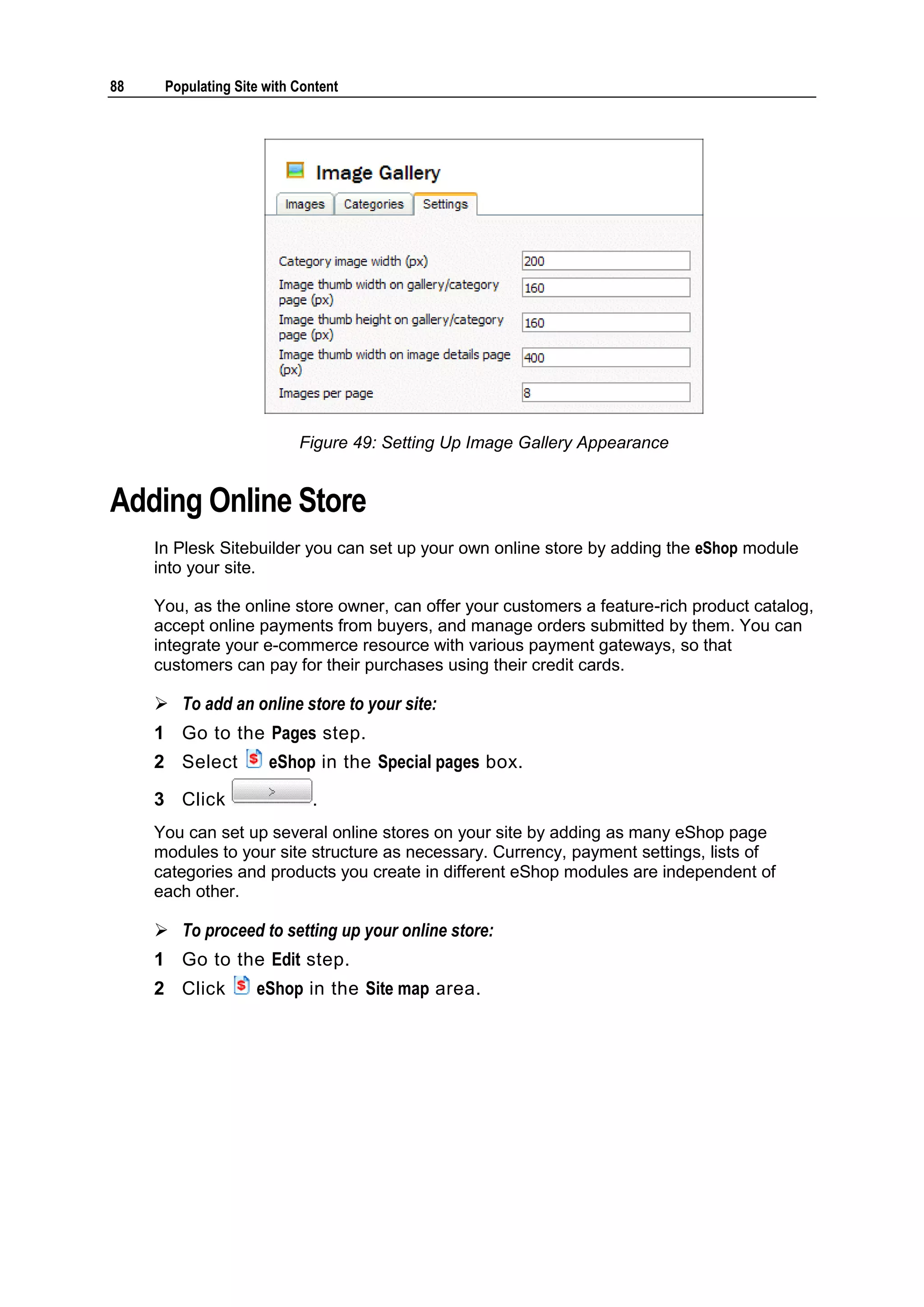 88 Populating Site with Content Figure 49: Setting Up Image Gallery Appearance Adding Online Store In Plesk Sitebuilder you can set up your own online store by adding the eShop module into your site. You, as the online store owner, can offer your customers a feature-rich product catalog, accept online payments from buyers, and manage orders submitted by them. You can integrate your e-commerce resource with various payment gateways, so that customers can pay for their purchases using their credit cards.  To add an online store to your site: 1 Go to the Pages step. 2 Select eShop in the Special pages box. 3 Click . You can set up several online stores on your site by adding as many eShop page modules to your site structure as necessary. Currency, payment settings, lists of categories and products you create in different eShop modules are independent of each other.  To proceed to setting up your online store: 1 Go to the Edit step. 2 Click eShop in the Site map area. 