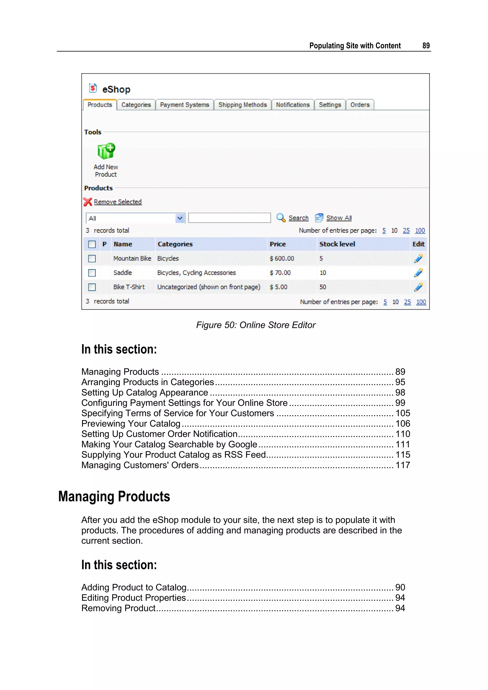 Populating Site with Content 89 Figure 50: Online Store Editor In this section: Managing Products ........................................................................................... 89 Arranging Products in Categories ...................................................................... 95 Setting Up Catalog Appearance ........................................................................ 98 Configuring Payment Settings for Your Online Store ......................................... 99 Specifying Terms of Service for Your Customers .............................................. 105 Previewing Your Catalog ................................................................................... 106 Setting Up Customer Order Notification............................................................. 110 Making Your Catalog Searchable by Google ..................................................... 111 Supplying Your Product Catalog as RSS Feed.................................................. 115 Managing Customers' Orders ............................................................................ 117 Managing Products After you add the eShop module to your site, the next step is to populate it with products. The procedures of adding and managing products are described in the current section. In this section: Adding Product to Catalog................................................................................. 90 Editing Product Properties ................................................................................. 94 Removing Product ............................................................................................. 94 
