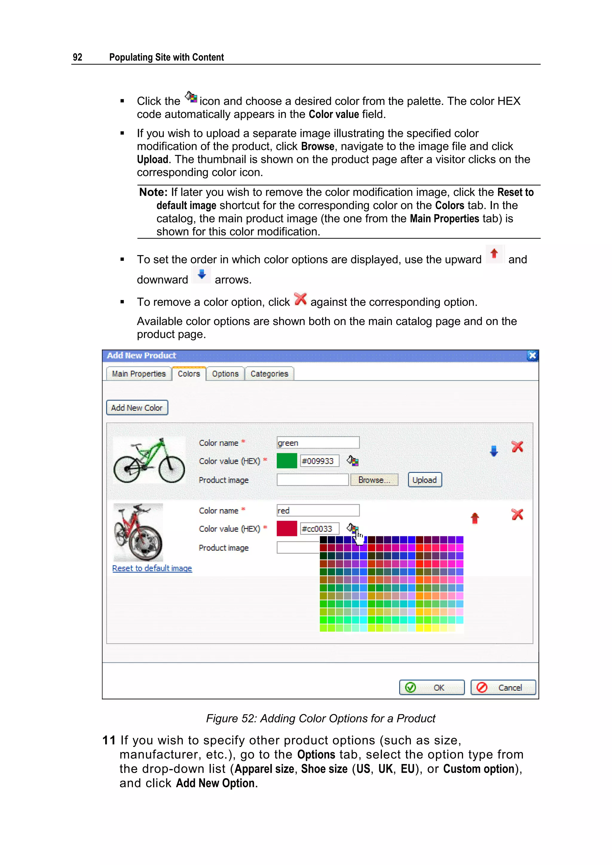 92 Populating Site with Content  Click the icon and choose a desired color from the palette. The color HEX code automatically appears in the Color value field.  If you wish to upload a separate image illustrating the specified color modification of the product, click Browse, navigate to the image file and click Upload. The thumbnail is shown on the product page after a visitor clicks on the corresponding color icon. Note: If later you wish to remove the color modification image, click the Reset to default image shortcut for the corresponding color on the Colors tab. In the catalog, the main product image (the one from the Main Properties tab) is shown for this color modification.  To set the order in which color options are displayed, use the upward and downward arrows.  To remove a color option, click against the corresponding option. Available color options are shown both on the main catalog page and on the product page. Figure 52: Adding Color Options for a Product 11 If you wish to specify other product options (such as size, manufacturer, etc.), go to the Options tab, select the option type from the drop-down list (Apparel size, Shoe size (US, UK, EU), or Custom option), and click Add New Option. 