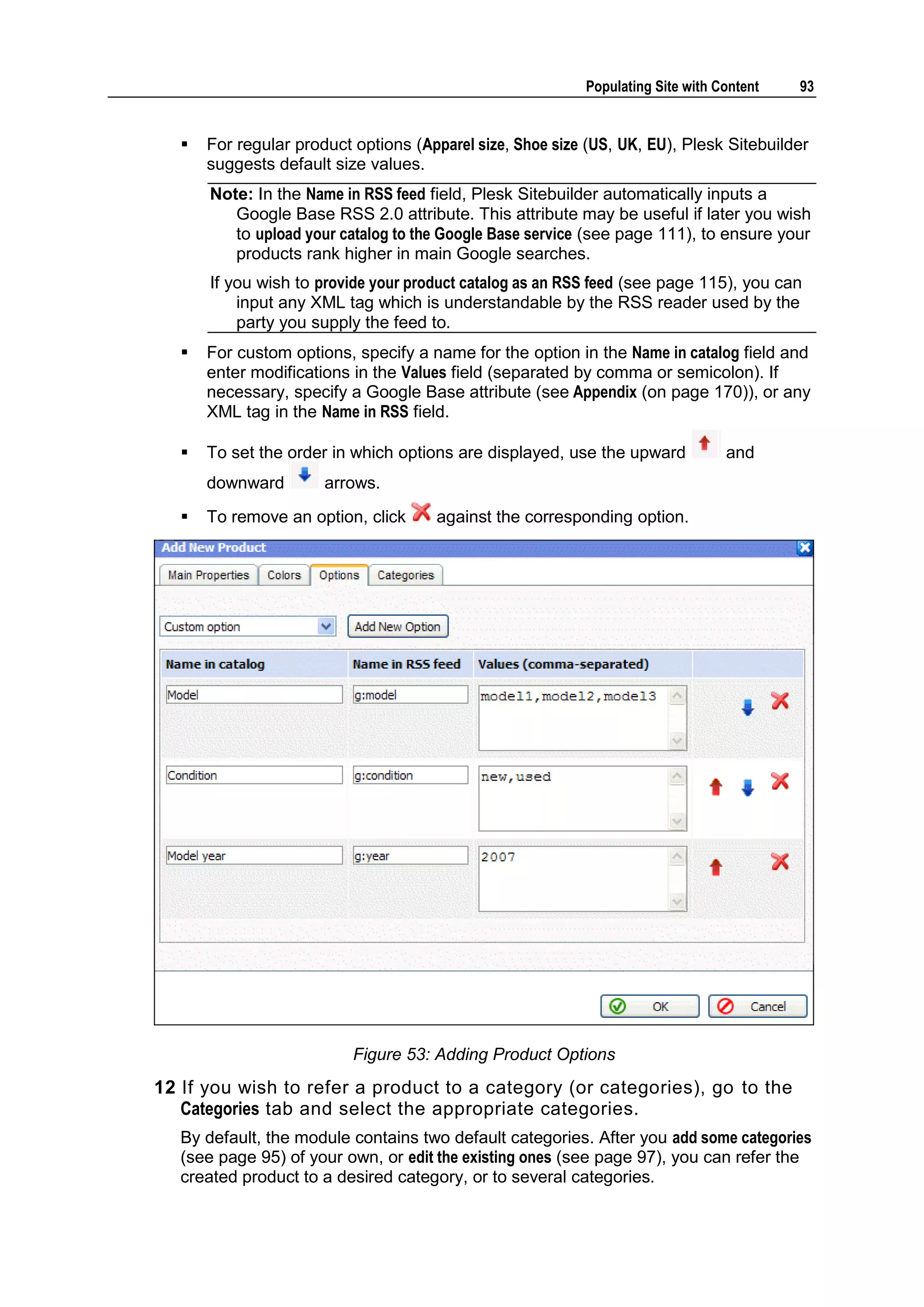 Populating Site with Content 93  For regular product options (Apparel size, Shoe size (US, UK, EU), Plesk Sitebuilder suggests default size values. Note: In the Name in RSS feed field, Plesk Sitebuilder automatically inputs a Google Base RSS 2.0 attribute. This attribute may be useful if later you wish to upload your catalog to the Google Base service (see page 111), to ensure your products rank higher in main Google searches. If you wish to provide your product catalog as an RSS feed (see page 115), you can input any XML tag which is understandable by the RSS reader used by the party you supply the feed to.  For custom options, specify a name for the option in the Name in catalog field and enter modifications in the Values field (separated by comma or semicolon). If necessary, specify a Google Base attribute (see Appendix (on page 170)), or any XML tag in the Name in RSS field.  To set the order in which options are displayed, use the upward and downward arrows.  To remove an option, click against the corresponding option. Figure 53: Adding Product Options 12 If you wish to refer a product to a category (or categories), go to the Categories tab and select the appropriate categories. By default, the module contains two default categories. After you add some categories (see page 95) of your own, or edit the existing ones (see page 97), you can refer the created product to a desired category, or to several categories. 